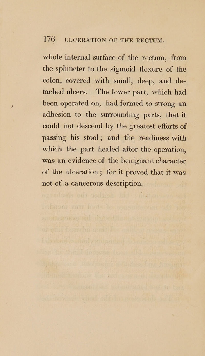 whole internal surface of the rectum, from the sphincter to the sigmoid flexure of the colon, covered with small, deep, and de- tached ulcers. ‘The lower part, which had been operated on, had formed so strong an adhesion to the surrounding parts, that it could not descend by the greatest efforts of passing his stool; and the readiness with which the part healed after the operation, was an evidence of the benignant character of the ulceration ; for it proved that it was not of a cancerous description.