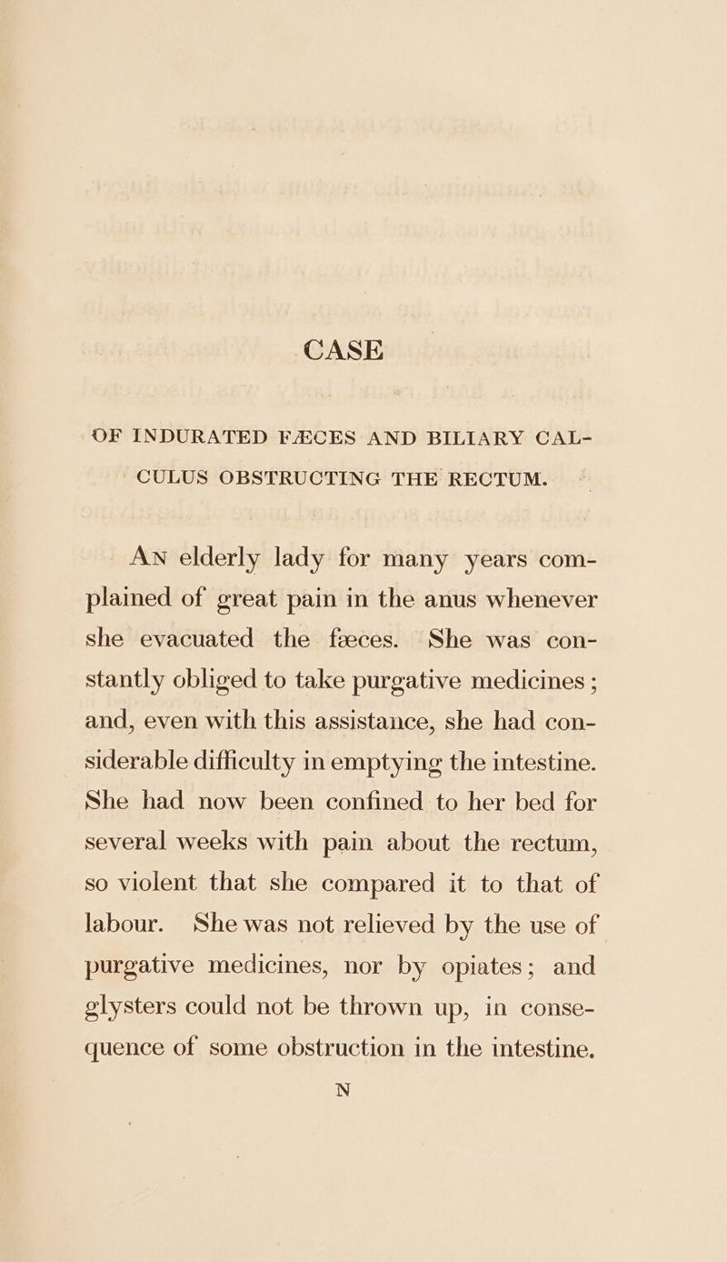 CASE OF INDURATED FECES AND BILIARY CAL- CULUS OBSTRUCTING THE RECTUM. AN elderly lady for many years com- plained of great pain in the anus whenever she evacuated the faeces. She was con- stantly obliged to take purgative medicines ; and, even with this assistance, she had con- siderable difficulty in emptying the intestine. She had now been confined to her bed for several weeks with pain about the rectum, so violent that she compared it to that of labour. She was not relieved by the use of purgative medicines, nor by opiates; and glysters could not be thrown up, in conse- quence of some obstruction in the intestine. N