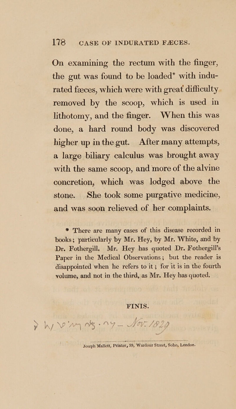 On examining the rectum with the finger, the gut was found to be loaded* with indu- rated feeces, which were with great difficulty removed by the scoop, which is used in lithotomy, and the finger. When this was done, a hard round body was discovered higher up inthe gut. After many attempts, a large biliary calculus was brought away with the same scoop, and more of the alvine concretion, which was lodged above the stone. She took some purgative medicine, and was soon relieved of her complaints. * There are many cases of this disease recorded in books; particularly by Mr. Hey, by Mr. White, and by Dr. Fothergill, Mr. Hey has quoted Dr. Fothergill’s Paper in the Medical Observations; but the reader is disappointed when he refers to it ; for it 1s in the fourth volume, and not in the third, as Mr. Hey has quoted. Joseph Mallett, Printer, 59, Wardour Street, Soho, London.
