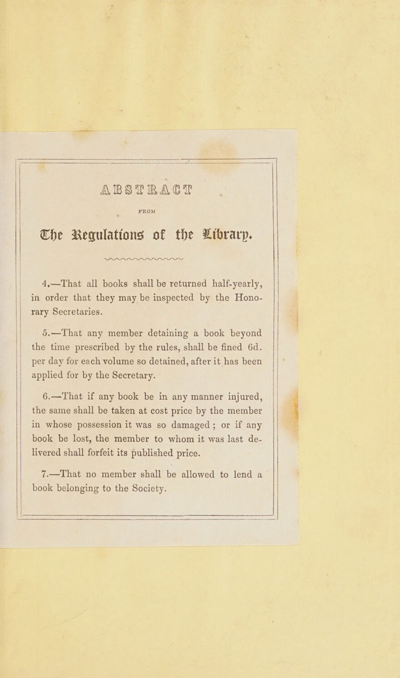 ABSTRACT FROM Che Requlations of the Librarp. aa 4,—That all books shall be returned half-yearly, in order that they may be inspected by the Hono- rary Secretaries. 5.—That any member detaining a book beyond the time prescribed by the rules, shall be fined 6d. per day for each volume so detained, after it has been applied for by the Secretary. 6.—That if any book be in any manner injured, the same shall be taken at cost price by the member in whose possession it was so damaged; or if any book be lost, the member to whom it was last de- livered shall forfeit its published price. 7.—That no member shall be allowed to lend a book belonging to the Society.