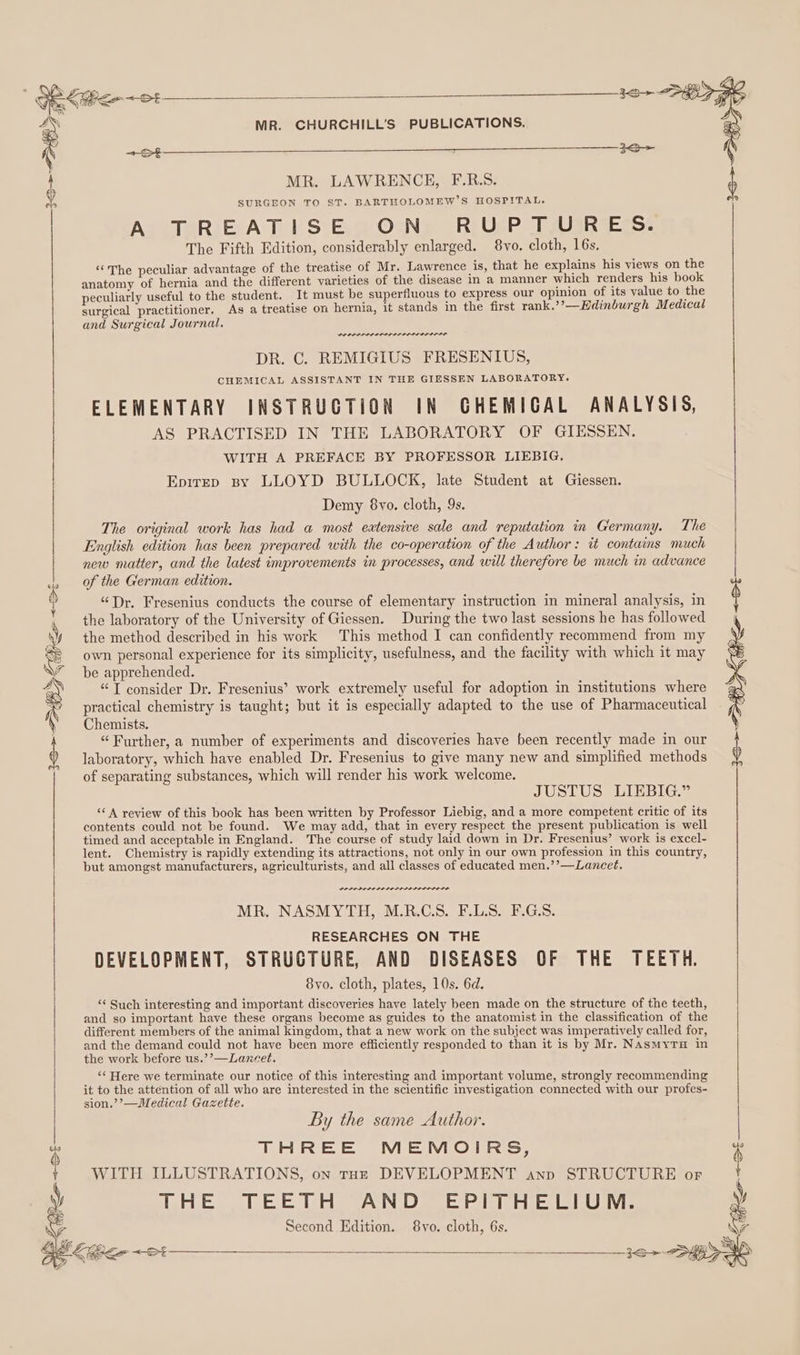 oe 2 =: 3 FP = M MR. CHURCHILL'S PUBLICATIONS. &lt; MR. LAWRENCEH, F.R.S. SURGEON TO ST. BARTHOLOMEW’S HOSPITAL. A TREATISE ON RUPTURES. The Fifth Edition, considerably enlarged. 8vo. cloth, 16s, ‘The peculiar advantage of the treatise of Mr. Lawrence is, that he explains his views on the anatomy of hernia and the different varieties of the disease in a manner which renders his book peculiarly useful to the student. It must be superfluous to express our opinion of its value to the surgical practitioner. As a treatise on hernia, it stands in the first rank.’’—Hdinburgh Medical and Surgical Journal. PEP PL IDLO L OIL LIL OLILIS DR. C. REMIGIUS FRESENIUS, CHEMICAL ASSISTANT IN THE GIESSEN LABORATORY. ELEMENTARY INSTRUCTION IN CHEMICAL ANALYSIS, AS PRACTISED IN THE LABORATORY OF GIESSEN. WITH A PREFACE BY PROFESSOR LIEBIG, Epirep sy LLOYD BULLOCK, late Student at Giessen. Demy 8vo. cloth, 9s. The original work has had a most eatensive sale and reputation in Germany. The English edition has been prepared with the co-operation of the Author: it contains much new matter, and the latest improvements in processes, and will therefore be much in advance of the German edition. “Dr, Fresenius conducts the course of elementary instruction in mineral analysis, in the laboratory of the University of Giessen. During the two last sessions he has followed the method described in his work This method I can confidently recommend from my own personal experience for its simplicity, usefulness, and the facility with which it may be apprehended. “IT consider Dr. Fresenius’ work extremely useful for adoption in institutions where practical chemistry is taught; but it is especially adapted to the use of Pharmaceutical Chemists. “Further, a number of experiments and discoveries have been recently made in our laboratory, which have enabled Dr. Fresenius to give many new and simplified methods of separating substances, which will render his work welcome. jo HK Per &lt;0 t JUSTUS LIEBIG.” ‘* A review of this book has been written by Professor Liebig, and a more competent critic of its contents could not be found. We may add, that in every respect the present publication is well timed and acceptable in England. The course of study laid down in Dr. Fresenius’ work is excel- lent. Chemistry is rapidly extending its attractions, not only in our own profession in this country, but amongst manufacturers, agriculturists, and all classes of educated men.’’—Lancet. POLO DLO LE LOLI LDL ILE L OLS MR. NASMYTH, M.R.C.S. F.L.S. F.G.S. RESEARCHES ON THE DEVELOPMENT, STRUCTURE, AND DISEASES OF THE TEETH. 8yvo. cloth, plates, 10s. 6d. ‘¢ Such interesting and important discoveries have lately been made on the structure of the teeth, and so important have these organs become as guides to the anatomist in the classification of the | different members of the animal kingdom, that a new work on the subject was imperatively called for, and the demand could not have been more efficiently responded to than it is by Mr. NasMyTH in the work before us.’’—Lancet. ‘* Here we terminate our notice of this interesting and important volume, strongly recommending it to the attention of all who are interested in the scientific investigation connected with our profes- sion.’’—Medical Gazette. By the same Author. THREE MEMOIRS, ( WITH ILLUSTRATIONS, on tHE DEVELOPMENT anp STRUCTURE or THE TEETH AND EPITHELIUM. Second Edition. 8vo. cloth, 6s. WY DL a r r ; y SS &lt;&gt; — — —_ ~—3&lt;5 &gt;&lt; &gt;