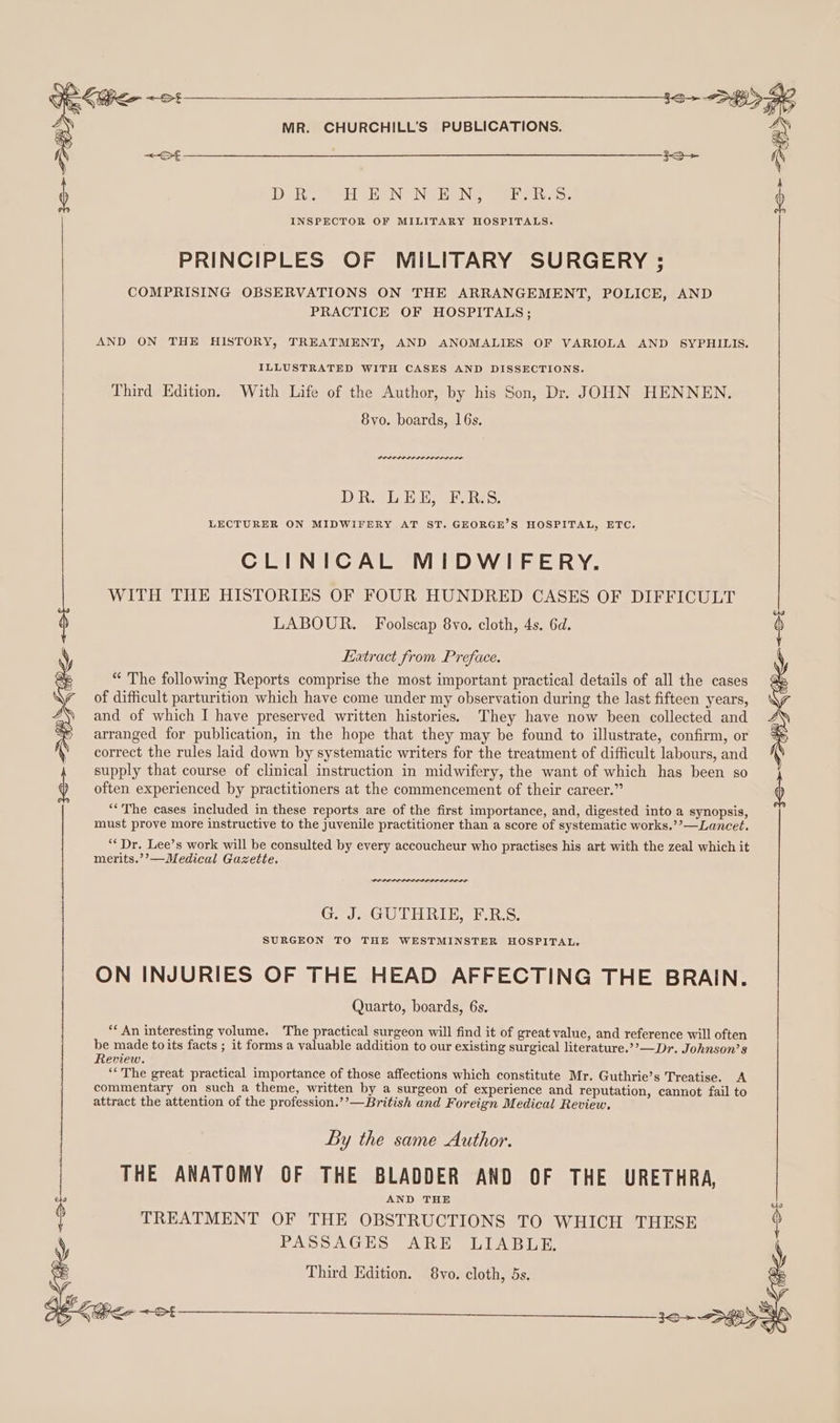 ) DERG 1 haN INGEN Bet: INSPECTOR OF MILITARY HOSPITALS. PRINCIPLES OF MILITARY SURGERY: COMPRISING OBSERVATIONS ON THE ARRANGEMENT, POLICE, AND PRACTICE OF HOSPITALS; AND ON THE HISTORY, TREATMENT, AND ANOMALIES OF VARIOLA AND SYPHILIS. ILLUSTRATED WITH CASES AND DISSECTIONS. Third Edition. With Life of the Author, by his Son, Dr. JOHN HENNEN. 8yvo. boards, 16s. Dever tere nenerere re DBs hanes! LECTURER ON MIDWIFERY AT ST. GEORGE’S HOSPITAL, ETC. CLINICAL MIDWIFERY. WITH THE HISTORIES OF FOUR HUNDRED CASES OF DIFFICULT LABOUR. Foolscap 8vo. cloth, 4s. 6d. Extract from Preface. “ The following Reports comprise the most important practical details of all the cases of difficult parturition which have come under my observation during the last fifteen years, ) and of which I have preserved written histories. They have now been collected and arranged for publication, in the hope that they may be found to illustrate, confirm, or correct the rules laid down by systematic writers for the treatment of difficult labours, and supply that course of clinical instruction in midwifery, the want of which has been so often experienced by practitioners at the commencement of their career.” “‘The cases included in these reports are of the first importance, and, digested into a synopsis, 3+ SH Keo ot must prove more instructive to the juvenile practitioner than a score of systematic works,’’—Lancet. ““ Dr. Lee’s work will be consulted by every accoucheur who practises his art with the zeal which it merits.’’—Medical Gazette. wee. G. J. GUTHRIE, F.R.S. SURGEON TO THE WESTMINSTER HOSPITAL, ON INJURIES OF THE HEAD AFFECTING THE BRAIN. Quarto, boards, 6s. “An interesting volume. The practical surgeon will find it of great value, and reference will often be made toits facts ; it forms a valuable addition to our existing surgical literature.’’—Dr. Johnson’s Review. ‘“‘The great practical importance of those affections which constitute Mr. Guthrie’s Treatise. A commentary on such a theme, written by a surgeon of experience and reputation, cannot fail to attract the attention of the profession.’’—British and Foreign Medical Review, By the same Author. THE ANATOMY OF THE BLADDER AND OF THE URETHRA, AND THE Ns TREATMENT OF THE OBSTRUCTIONS TO WHICH THESE i PASSAGES ARE LIABLE, Third Edition. 8vo. cloth, 5s. : 30&gt; SO oe