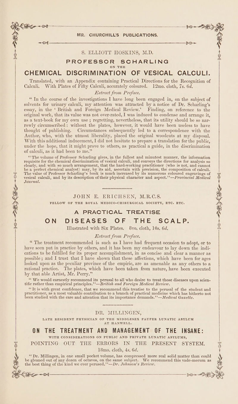 S. ELLIOTT HOSKINS, M.D. PROFESSOR SCHARLING CHEMICAL DISCRIMINATION OF VESICAL CALCULI. Translated, with an Appendix containing Practical Directions for the Recognition of Caleuli, With Plates of Fifty Calculi, accurately coloured. 12mo. cloth, 7s. 6d. Extract from Preface. “In the course of the investigations I have long been engaged in, on the subject of solvents for urinary calculi, my attention was attracted by a notice of Dr. Scharling’s essay, in the ‘ British and Foreign Medical Review.’ Finding, on reference to the original work, that its value was not over-rated, I was induced to condense and arrange it, as a text-book for my own use ; regretting, nevertheless, that its utility should be so nar- rowly circumscribed: without the plates, however, it would have been useless to have thought of publishing. Circumstances subsequently led to a correspondence with the Author, who, with the utmost liberality, placed the original woodcuts at my disposal. With this additional inducement, I did not hesitate to prepare a translation for the public, under the hope, that it might prove to others, as practical a guide, in the discrimination of calculi, as it had been to me.” ‘¢The volume of Professor Scharling gives, in the fullest and minutest manner, the information requisite for the chemical discrimination of vesical calculi, and conveys the directions for analysis so clearly, and with so much arrangement, that the hard-working practitioner (who is not, and cannot be a perfect chemical analyst) may, by its aid, ascertain with precision, the composition of calculi. The value of Professor Scharling’s book is much increased by its numerous coloured engravings of vesical calculi, and by its description of their physical character and aspect.’’—Provincial Medical Journal, JOHN E. ERICHSEN, M.R.C.S. FELLOW OF THE ROYAL MEDICO-CHIRURGICAL SOCIETY, ETC. ETC. A PRACTICAL TREATISE ON DISEASES OF THE SCALP. Tlustrated with Six Plates. 8vo. cloth, 10s. 6d. an Extract from Preface. “ The treatment recommended is such as I have had frequent occasion to adopt, or to have seen put in practice by others, and it has been my endeavour to lay down the indi- cations to be fulfilled for its proper accomplishment, in as concise and clear a manner as possible ; and I trust that I have shown that these affections, which have been for ages looked upon as the peculiar province of the empiric, are as amenable as any others to a rational practice. The plates, which have been taken from nature, have been executed by that able Artist, Mr. Perry.” ‘* We would earnestly recommend its perusal to all who desire to treat those diseases upon scien- tific rather than empirical principles.’’—British and Foreign Medical Review. ‘*Tt is with great confidence, that we recommend this treatise to the perusal of the student and practitioner, as a most valuable contribution to a branch of practical medicine which has hitherto not been studied with the care and attention that its importance demands.’’—Medical Gazette. 30&gt; DBD ee &lt;0 &gt; SOR Keo + St POLS LISA LD LEL LILLIES SL DR. MILLINGEN, i LATE RESIDENT PHYSICIAN OF THE MIDDLESEX PAUPER LUNATIC ASYLUM AT HANWELL. ON THE TREATMENT AND MANAGEMENT OF THE INSANE: WITH CONSIDERATIONS ON PUBLIC AND PRIVATE LUNATIC ASYLUMS, 7% POINTING OUT THE ERRORS IN THE PRESENT SYSTEM. 4 : 18mo. cloth, 4s. 6d. | ** Dr. Millingen, in one small pocket volume, has compressed more real solid matter than could be gleaned out of any dozen of octayos, on the same subject. We recommend this vade-mecum as the best thing of the kind we eyer perused.’’—Dr. Johnson’s Review. Be kha ~ot 72&gt; SHO S