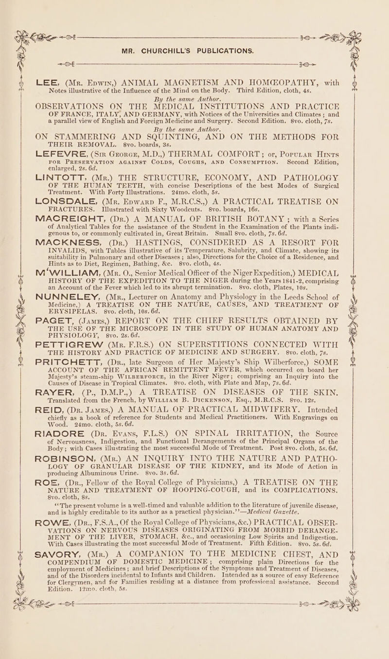 ee ee \ MR. CHURCHILL’S PUBLICATIONS. et jo&gt; = 7 a LEE, (Mr. Epwin,) ANIMAL MAGNETISM AND HOMACOPATHY, with Notes illustrative of the Influence of the Mind onthe Body. Third Edition, cloth, 4s. By the same Author. OBSERVATIONS ON THE MEDICAL INSTITUTIONS AND PRACTICE OF FRANCE, ITALY, AND GERMANY, with Notices of the Universities and Climates ; and a parallel view of English and Foreign Medicine and Surgery. Second Edition. 8vo. cloth, 7s. By the same Author. ON STAMMERING AND SQUINTING, AND ON THE METHODS FOR THEIR REMOVAL. 8vo. boards, 3s. LEFEVRE, (Sir Grorcs, M.D.,) THERMAL COMFORT;; or, Poputar Hints FOR PRESERVATION AGAINST COLDS, CouGHS, AND ConsumpTion. Second Edition, enlarged, 2s. 6d. LINTOTT; (Mr.) THE STRUCTURE, ECONOMY, AND PATHOLOGY OF THE HUMAN TEETH, with concise Descriptions of the best Modes of Surgical Treatment. With Forty Illustrations. 24mo. cloth, 5s. LONSDALE, (Mr. Epwarp F., M.R.C.S.,) A PRACTICAL TREATISE ON FRACTURES. Illustrated with Sixty Woodcuts. S8vo. boards, 16s. MACREIGHT, (Dr.) A MANUAL OF BRITISH BOTANY ; with a Series of Analytical Tables for the assistance of the Student in the Examination of the Plants indi- genous to, or commonly cultivated in, Great Britain. Small 8vo. cloth, 7s. 6d. MACKNESS, (Dr.) HASTINGS, CONSIDERED AS A RESORT FOR INVALIDS, with Tables illustrative of its Temperature, Salubrity, and Climate, showing its suitability in Pulmonary and other Diseases ; also, Directions for the Choice of a Residence, and Hints as to Diet, Regimen, Bathing, &amp;c. 8vo. cloth, 4s. M ‘WILLIAM, (Mr. O., Senior Medical Officer of the Niger Expedition,) MEDICAL HISTORY OF THE EXPEDITION TO THE NIGER during the Years 1841-2, comprising an Account of the Fever which led to its abrupt termination. S8vo. cloth, Plates, 10s. NUNNELEY, (Mr., Lecturer on Anatomy and Physiology in the Leeds School of Medicine,) A TREATISE ON THE NATURE, CAUSES, AND TREATMENT OF ERYSIPELAS. 8vo. cloth, 10s. 6d. PAGET, (Jamzs,) REPORT ON THE CHIEF RESULTS OBTAINED BY THE USE OF THE MICROSCOPE IN THE STUDY OF HUMAN ANATOMY AND PHYSIOLOGY, 8vo. 2s. 6d. PETTIGREW (Mk. F.R.S.) ON SUPERSTITIONS CONNECTED WITH THE HISTORY AND PRACTICE OF MEDICINE AND SURGERY. 8vo. cloth, 7s. PRITCHETT, (Dkr., late Surgeon of Her Majesty’s Ship Wilberforce,) SOME ACCOUNT OF THE AFRICAN REMITTENT FEVER, which occurred on board her Majesty’s steam-ship WILBERFORCE, in the River Niger; comprising an Inquiry into the Causes of Disease in Tropical Climates. 8vo. cloth, with Plate and Map, 7s. 6d. RAYER; (P., D.M.P.,) A TREATISE ON DISEASES. OF THE SKIN. Translated from the French, by WiLtL1AM B. DicKENSON, Esq., M.R.C.S. 8vo. 12s, REID, (Dr. Jamezs,) A MANUAL OF PRACTICAL MIDWIFERY. Intended chiefly as a book of reference for Students and Medical Practitioners. With Engrayings on Wood. 24mo. cloth, 5s. 6d. RIADORE (Dr. Evans, F.L.S.) ON SPINAL IRRITATION, the Source of Nervousness, Indigestion, and Functional Derangements of the Principal Organs of the Body; with Cases illustrating the most successful Mode of Treatment. Post 8vo. cloth, 5s. 6d. ROBINSON, (Mr.) AN INQUIRY INTO THE NATURE AND PATHO- LOGY OF GRANULAR DISEASE OF THE KIDNEY, and its Mode of Action in producing Albuminous Urine. 8vo. 3s. 6d. ROE, (Dr., Fellow of the Royal College of Physicians,) A TREATISE ON THE NATURE AND TREATMENT OF HOOPING-COUGH, and its COMPLICATIONS. 8vo. cloth, 8s. “The present volume is a well-timed and valuable addition to the literature of juvenile disease, and is highly creditable to its author as a practical physician.’’—Medical Gazette. ROWE, (Dr., F.S.A., Of the Royal College of Physicians, &amp;c.) PRACTICAL OBSER- VATIONS ON NERVOUS DISEASES ORIGINATING FROM MORBID DERANGE- MENT OF THE LIVER, STOMACH, &amp;c., and occasioning Low Spirits and Indigestion. With Cases illustrating the most successful Mode of Treatment. Fifth Edition. 8vo. 5s. 6d, N SAVORY, (Mr.) A COMPANION TO THE MEDICINE CHEST, AND { COMPENDIUM OF DOMESTIC MEDICINE; comprising plain Directions for the a employment of Medicines ; and brief Descriptions of the Symptoms and Treatment of Diseases, and of the Disorders incidental to Infants and Children. Intended as a source of easy Reference for Clergymen, and for Families residing at a distance from professional assistance. Second Edition. 12mo. cloth, 5s. Sr