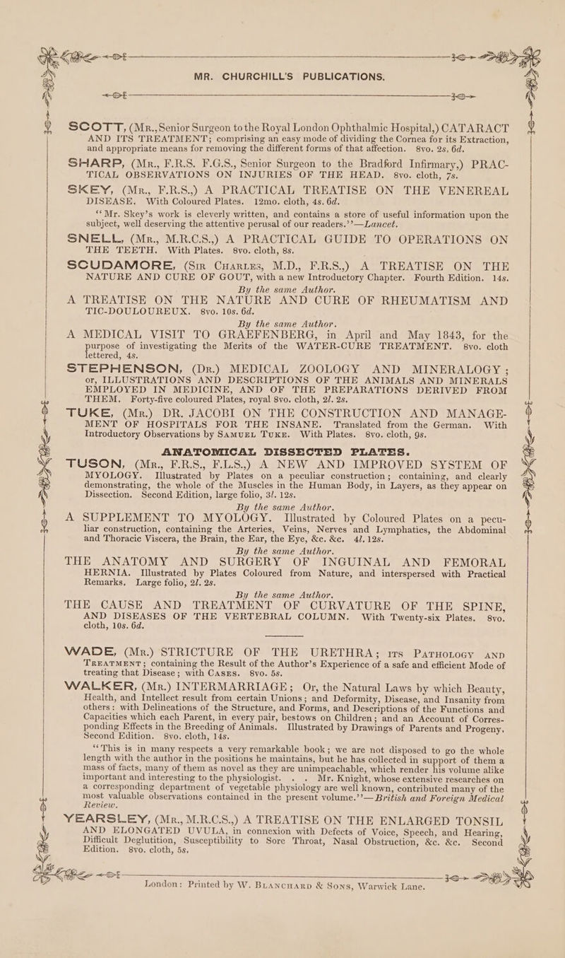 SCOTT, (Mr., Senior Surgeon tothe Royal London Ophthalmic Hospital,) CATARACT AND ITS TREATMENT; comprising an easy mode of dividing the Cornea for its Extraction, and appropriate means for removing the different forms of that affection. 8vo. 2s, 6d. SHARP, (Mr., F.R.S. F.G.S., Senior Surgeon to the Bradford Infirmary,) PRAC- TICAL OBSERVATIONS ON INJURIES OF THE HEAD. 8vo. cloth, 7s. SKEY, (Mr. F.R.S.,) A PRACTICAL TREATISE ON THE VENEREAL DISEASE, With Coloured Plates. 12mo. cloth, 4s. 6d. ‘*Mr. Skey’s work is cleverly written, and contains a store of useful information upon the subject, well deserving the attentive perusal of our readers.’’— Lancet. SNELL, (Mr., M.R.C.S.,) A PRACTICAL GUIDE TO OPERATIONS ON SCUDAMORE, (Sim Cuarizs, M.D., F.R.S.,) A TREATISE ON THE NATURE AND CURE OF GOUT, with a new Introductory Chapter. Fourth Edition. 14s. By the same Author. A TREATISE ON THE NATURE AND CURE OF RHEUMATISM AND TIC-DOULOUREUX. 8vo. 10s. 6d. By the same Author. A MEDICAL VISIT TO GRAEFENBERG, in April and May 1843, for the purpose * investigating the Merits of the WATER-CURE TREATMENT. 8vo. cloth ettered, 4s. STEPHENSON, (Dr.) MEDICAL ZOOLOGY AND MINERALOGY ; or, ILLUSTRATIONS AND DESCRIPTIONS OF THE ANIMALS AND MINERALS EMPLOYED IN MEDICINE, AND OF THE PREPARATIONS DERIVED FROM THEM. Forty-five coloured Plates, royal 8vo. cloth, 2/. 2s. TUKE, (Mr.) DR. JACOBI ON THE CONSTRUCTION AND MANAGE- MENT OF HOSPITALS FOR THE INSANE. Translated from the German. With Introductory Observations by SamuEL Tuxke. With Plates. 8vo. cloth, 9s. ANATOMICAL DISSECTED PLATES. TUSON, (Mrp., F.R.S., F.L.S.,) A NEW AND IMPROVED SYSTEM OF MYOLOGY. Illustrated by Plates on a peculiar construction; containing, and clearly demonstrating, the whole of the Muscles in the Human Body, in Layers, as they appear on Dissection, Second Edition, large folio, 3/. 12s. By the same Author. A SUPPLEMENT TO MYOLOGY. Illustrated by Coloured Plates on a pecu- liar construction, containing the Arteries, Veins, Nerves and Lymphatics, the Abdominal By the same Author. THE ANATOMY AND SURGERY OF INGUINAL AND FEMORAL HERNIA. Illustrated by Plates Coloured from Nature, and interspersed with Practical Remarks. Large folio, 2/. 2s. By the same Author. THE CAUSE AND TREATMENT OF CURVATURE OF THE SPINE, AND DISEASES OF THE VERTEBRAL COLUMN. With Twenty-six Plates. 8vo. cloth, 10s. 6d. WADE, (Mr.) STRICTURE OF THE URETHRA; rvs Parnotocy aAnp TREATMENT; containing the Result of the Author’s Experience of a safe and efficient Mode of treating that Disease; with CASES. 8vo. 5s. WALKER, (Mr.) INTERMARRIAGE; Or, the Natural Laws by which Beauty, Health, and Intellect result from certain Unions; and Deformity, Disease, and Insanity from others: with Delineations of the Structure, and Forms, and Descriptions of the Functions and Capacities which each Parent, in every pair, bestows on Children; and an Account of Corres- ponding Effects in the Breeding of Animals. Illustrated by Drawings of Parents and Progeny, Second Edition. 8vo. cloth, 14s. ‘““This is in many respects a very remarkable book; we are not disposed to go the whole length with the author in the positions he maintains, but he has collected in support of them a mass of facts, many of them as novel as they are unimpeachable, which render his volume alike important and interesting to the physiologist. . . Mr. Knight, whose extensive researches on a corresponding department of vegetable physiology are well known, contributed many of the ae valuable observations contained in the present volume.’’— British and Foreign Medical eview. YEARSLEY, (Mr., M.R.C.S.,) A TREATISE ON THE ENLARGED TONSIL AND ELONGATED UVULA, in connexion with Defects of Voice, Speech, and Hearing, Difficult Deglutition, Susceptibility to Sore Throat, Nasal Obstruction, &amp;c. &amp;c. Second Edition. 8vo. cloth, 5s, London: Printed by W. BLancuarp &amp; Sons, Warwick Lane. ‘
