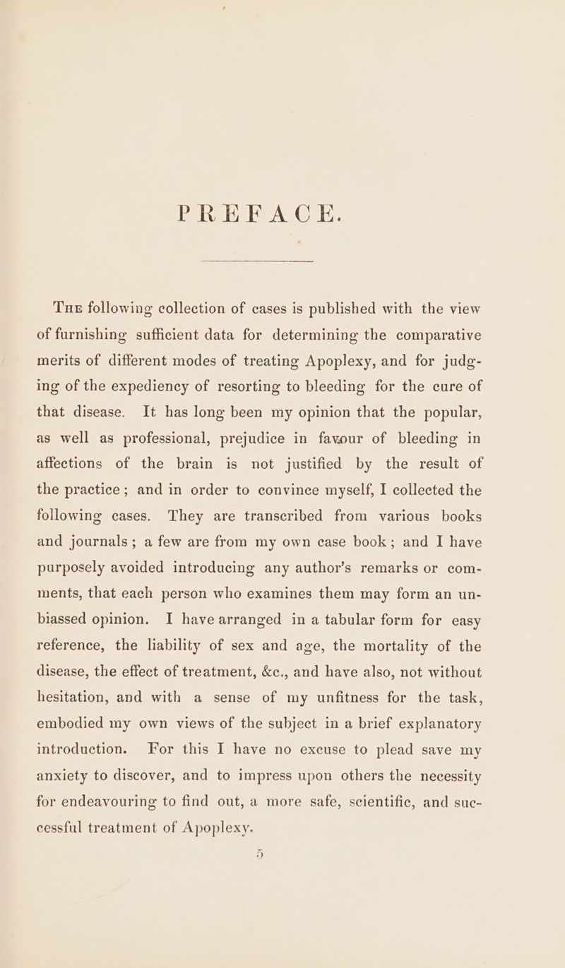 PREFACE. Tue following collection of cases is published with the view of furnishing sufficient data for determining the comparative merits of different modes of treating Apoplexy, and for judg- ing of the expediency of resorting to bleeding for the cure of that disease. It has long been my opinion that the popular, as well as professional, prejudice in favour of bleeding in affections of the brain is not justified by the result of the practice ; and in order to convince myself, I collected the following cases. They are transcribed from various books and journals; a few are from my own case book; and I have purposely avoided introducing any author’s remarks or com- ments, that each person who examines them may form an un- biassed opinion. I have arranged in a tabular form for easy reference, the liability of sex and age, the mortality of the disease, the effect of treatment, &amp;c,, and have also, not without hesitation, and with a sense of my unfitness for the task, embodied my own views of the subject in a brief explanatory introduction. For this I have no excuse to plead save my anxiety to discover, and to impress upon others the necessity for endeavouring to find out, a more safe, scientific, and suc- cessful treatment of Apoplexy. ‘e, )