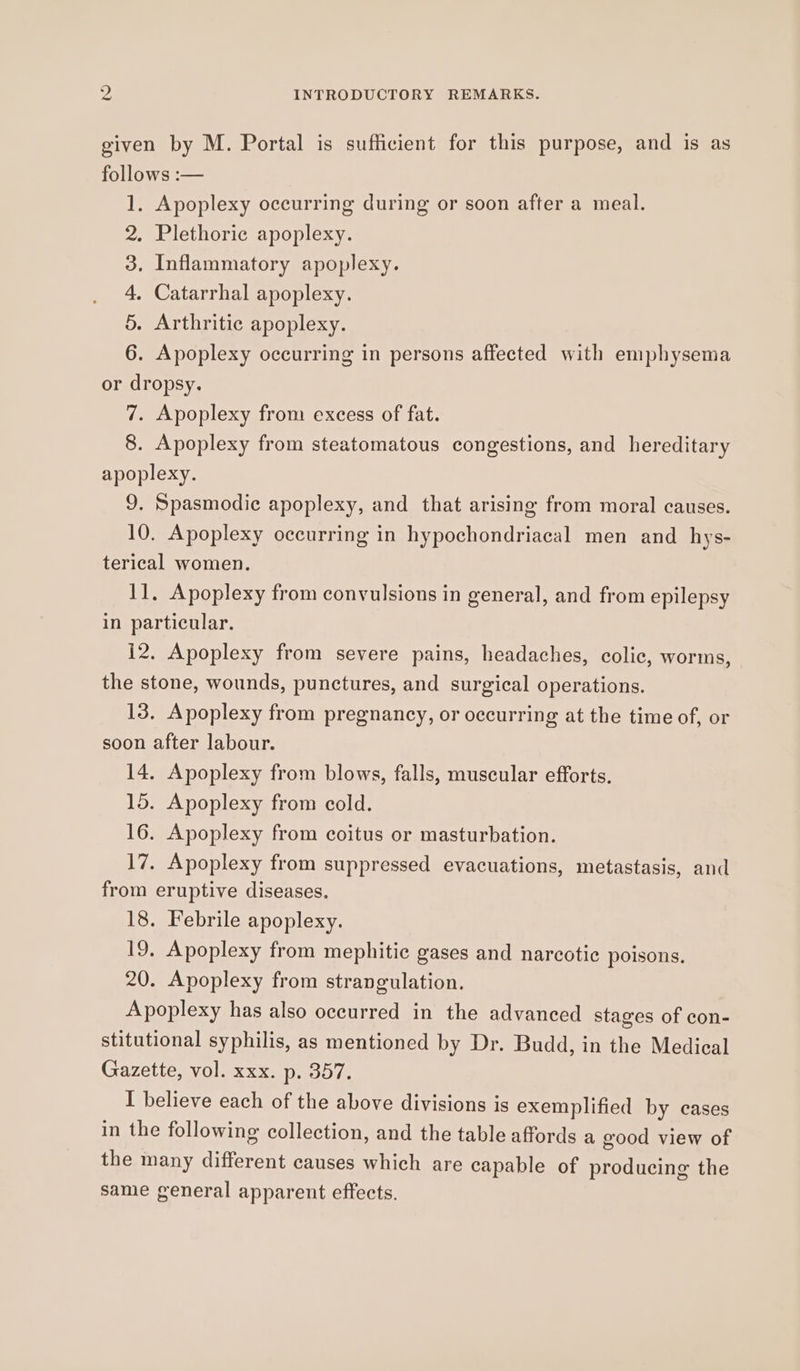 given by M. Portal is sufficient for this purpose, and is as follows :— 1. Apoplexy occurring during or soon after a meal. . Plethoric apoplexy. . Inflammatory apoplexy. . Catarrhal apoplexy. Oo BP C . Arthritic apoplexy. 6. Apoplexy occurring in persons affected with emphysema or dropsy. 7. Apoplexy from excess of fat. 8. Apoplexy from steatomatous congestions, and hereditary apoplexy. 9. Spasmodic apoplexy, and that arising from moral causes. 10. Apoplexy occurring in hypochondriacal men and hys- terical women. 11, Apoplexy from convulsions in general, and from epilepsy in particular. 12. Apoplexy from severe pains, headaches, colic, worms, the stone, wounds, punctures, and surgical operations. 13. Apoplexy from pregnancy, or occurring at the time of, or soon after labour. 14. Apoplexy from blows, falls, muscular efforts. 15. Apoplexy from cold. 16. Apoplexy from coitus or masturbation. 17. Apoplexy from suppressed evacuations, metastasis, and from eruptive diseases. 18. Febrile apoplexy. 19. Apoplexy from mephitic gases and narcotic poisons. 20. Apoplexy from strangulation. Apoplexy has also occurred in the advanced stages of con- stitutional syphilis, as mentioned by Dr. Budd, in the Medical Gazette, vol. xxx. p. 357. I believe each of the above divisions is exemplified by cases in the following collection, and the table affords a good view of the many different causes which are capable of producing the same general apparent effects.