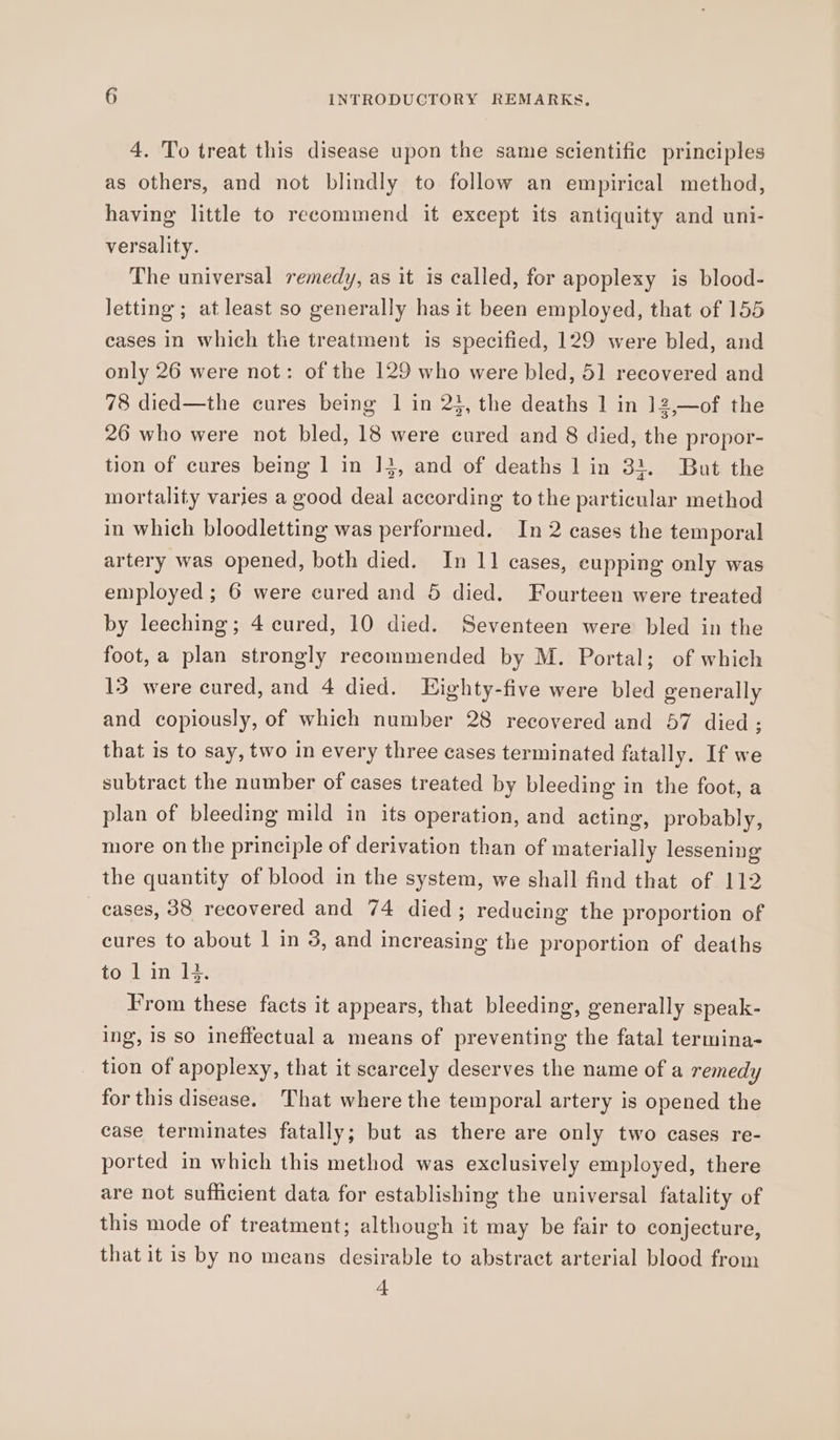 4. To treat this disease upon the same scientific principles as others, and not blindly to follow an empirical method, having little to recommend it except its antiquity and uni- versality. The universal remedy, as it is called, for apoplexy is blood- letting; at least so generally has it been employed, that of 155 cases In which the treatment is specified, 129 were bled, and only 26 were not: of the 129 who were bled, 51 recovered and 78 died—the cures being 1 in 23, the deaths 1 in 12,—of the 26 who were not bled, 18 were cured and 8 died, the propor- tion of cures being 1 in 13, and of deaths 1 in 31. But the mortality varies a good deal according to the particular method in which bloodletting was performed. In 2 cases the temporal artery was opened, both died. In 11 cases, eupping only was employed ; 6 were cured and 5 died. Fourteen were treated by leeching; 4 cured, 10 died. Seventeen were bled in the foot, a plan strongly recommended by M. Portal; of which 13 were cured, and 4 died. LHighty-five were bled generally and copiously, of which number 28 recovered and 57 died; that is to say, two in every three cases terminated fatally. If we subtract the number of cases treated by bleeding in the foot, a plan of bleeding mild in its operation, and acting, probably, more on the principle of derivation than of materially lessening the quantity of blood in the system, we shall find that of 112 cases, 38 recovered and 74 died; reducing the proportion of cures to about | in 3, and increasing the proportion of deaths to Lin Hi. From these facts it appears, that bleeding, generally speak- ing, 18 so ineffectual a means of preventing the fatal termina- tion of apoplexy, that it searcely deserves the name of a remedy for this disease. That where the temporal artery is opened the case terminates fatally; but as there are only two cases re- ported in which this method was exclusively employed, there are not sufficient data for establishing the universal fatality of this mode of treatment; although it may be fair to conjecture, that it is by no means desirable to abstract arterial blood from 4