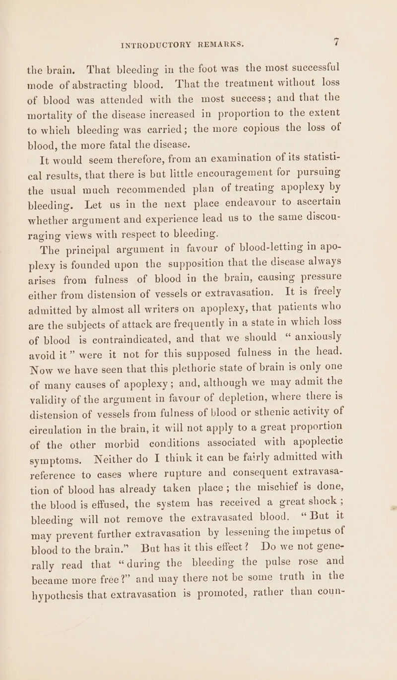 the brain. That bleeding in the foot was the most successful mode of abstracting blood. That the treatment without loss of blood was attended with the most success; and that the mortality of the disease increased in proportion to the extent to which bleeding was carried; the more copious the loss of blood, the more fatal the disease. It would seem therefore, from an examination of its statisti- cal results, that there is but little encouragement for pursuing the usual much recommended plan of treating apoplexy by bleeding. Let us in the next place endeavour to ascertain whether argument and experience lead us to the same discou- raging views with respect to bleeding. The principal argument in favour of blood-letting in apo- plexy is founded upon the supposition that the disease always arises from fulness of blood in the brain, causing pressure either from distension of vessels or extravasation. It is freely admitted by almost all writers on apoplexy, that patients who are the subjects of attack are frequently in a state in which loss of blood is contraindicated, and that we should “ anxiously avoid it” were it not for this supposed fulness in the head. Now we have seen that this plethoric state of brain is only one of many causes of apoplexy; and, although we may admit the validity of the argument in favour of depletion, where there is distension of vessels from fulness of blood or sthenic activity of circulation in the brain, it will not apply to a great proportion of the other morbid conditions associated with apoplectic symptoms. Neither do I think it can be fairly admitted with reference to cases where rupture and consequent extravasa- tion of blood has already taken place; the mischief is done, the blood is effused, the system has received a great shock ; bleeding will not remove the extravasated blood. “ But it may prevent further extravasation by lessening the impetus of blood to the brain.” But has it this effect? Do we not gene- rally read that “during the bleeding the pulse rose and became more free?” and may there not be some truth in the hypothesis that extravasation 1s promoted, rather than coun-