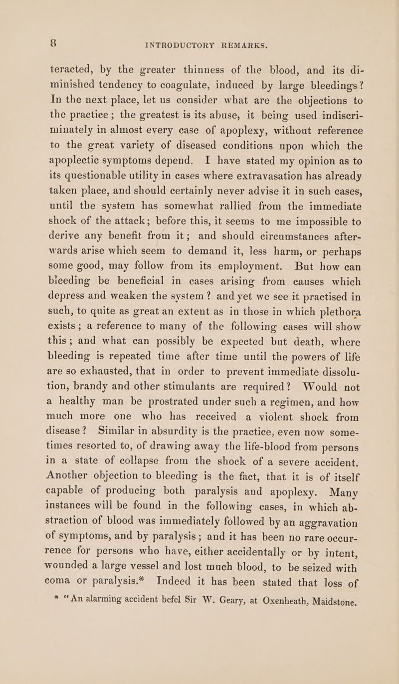 teracted, by the greater thinness of the blood, and its di- minished tendency to coagulate, induced by large bleedings? In the next place, let us consider what are the objections to the practice ; the greatest is its abuse, it being used indiscri- minately in almost every case of apoplexy, without reference to the great variety of diseased conditions upon which the apoplectic symptoms depend. I have stated my opinion as to its questionable utility in cases where extravasation has already taken place, and should certainly never advise it in such cases, until the system has somewhat rallied from the immediate shock of the attack; before this, it seems to me impossible to derive any benefit from it; and should circumstances after- wards arise which seem to demand it, less harm, or perhaps some good, may follow from its employment. But how can teeding be beneficial in cases arising from causes which depress and weaken the system? and yet we see it practised in such, to quite as great an extent as in those in which plethora exists ; a reference to many of the following cases will show this; and what can possibly be expected but death, where bleeding is repeated time after time until the powers of life are so exhausted, that in order to prevent immediate dissolu- tion, brandy and other stimulants are required? Would not a healthy man be prostrated under such a regimen, and how much more one who has received a violent shock from disease? Similar in absurdity is the practice, even now some- times resorted to, of drawing away the life-blood from persons in a state of collapse from the shock of a severe accident. Another objection to bleeding is the fact, that it is of itself capable of producing both paralysis and apoplexy. Many instances will be found in the following cases, in which ab- straction of blood was immediately followed by an aggravation of symptoms, and by paralysis; and it has been no rare occur- rence for persons who have, either accidentally or by intent, wounded a large vessel and lost much blood, to be seized with coma or paralysis.* Indeed it has been stated that loss of * “An alarming accident befel Sir W. Geary, at Oxenheath, Maidstone,