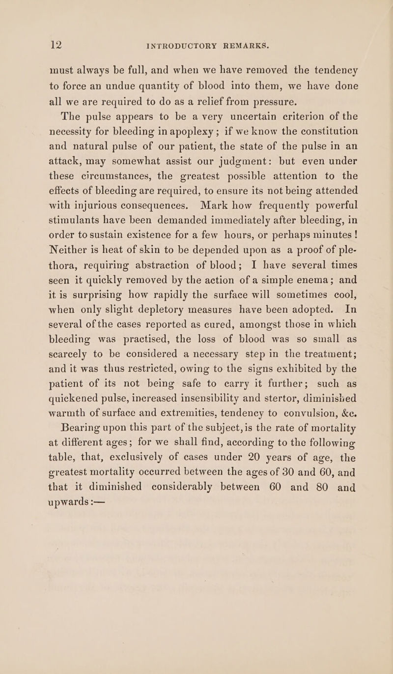 must always be full, and when we have removed the tendency to force an undue quantity of blood into them, we have done all we are required to do as a relief from pressure. The pulse appears to be avery uncertain criterion of the necessity for bleeding in apoplexy ; if we know the constitution and natural pulse of our patient, the state of the pulse in an attack, may somewhat assist our judgment: but even under these circumstances, the greatest possible attention to the effects of bleeding are required, to ensure its not being attended with injurious consequences. Mark how frequently powerful stimulants have been demanded immediately after bleeding, in order to sustain existence for a few hours, or perhaps minutes ! Neither is heat of skin to be depended upon as a proof of ple- thora, requiring abstraction of blood; I have several times seen it quickly removed by the action of a simple enema; and itis surprising how rapidly the surface will sometimes cool, when only slight depletory measures have been adopted. In several of the cases reported as cured, amongst those in which bleeding was practised, the loss of blood was so small as scarcely to be considered a necessary step in the treatment; and it was thus restricted, owing to the signs exhibited by the patient of its not being safe to carry it further; such as quickened pulse, increased insensibility and stertor, diminished warmth of surface and extremities, tendency to convulsion, &amp;e. Bearing upon this part of the subject,is the rate of mortality at different ages; for we shall find, according to the following table, that, exclusively of cases under 20 years of age, the greatest mortality occurred between the ages of 30 and 60, and that it diminished considerably between 60 and 80 and upwards :—