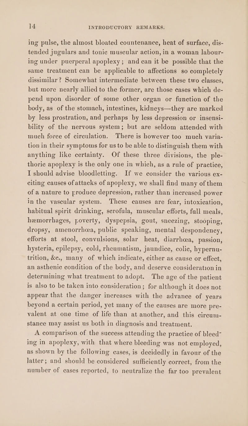 ing pulse, the almost bloated countenance, heat of surface, dis- tended jugulars and tonic muscular action, in a woman labour- ing under puerperal apoplexy; and can it be possible that the same treatment can be applicable to affections so completely dissimilar? Somewhat intermediate between these two classes, but more nearly allied to the former, are those cases which de- pend upon disorder of some other organ or function of the body, as of the stomach, intestines, kidneys—they are marked by less prostration, and perhaps by less depression or insensi- bility of the nervous system; but are seldom attended with much force of circulation. There is however too much varia- tion in their symptoms for us to be able to distinguish them with anything like certainty. Of these three divisions, the ple- thoric apoplexy is the only one in which, as a rule of practice, I should advise bloodletting. If we consider the various ex- citing causes of attacks of apoplexy, we shall find many of them of a nature to produce depression, rather than increased power in the vascular system. These causes are fear, intoxication, habitual spirit drinking, scrofula, muscular efforts, full meals, hemorrhages, poverty, dyspepsia, gout, sneezing, stooping, dropsy, amenorrhoea, public speaking, mental despondency, efforts at stool, convulsions, solar heat, diarrhoea, passion, hysteria, epilepsy, cold, rheumatism, jaundice, colic, hypernu- trition, &amp;e., many of which indicate, either as cause or effect, an asthenic condition of the body, and deserve consideration in determining what treatment to adopt. The age of the patient is also to be taken into consideration; for although it does not appear that the danger increases with the advance of years beyond a certain period, yet many of the causes are more pre- valent at one time of life than at another, and this circum- stance may assist us both in diagnosis and treatment. A comparison of the success attending the practice of bleed- ing in apoplexy, with that where bleeding was not employed, as shown by the following cases, is decidedly in favour of the latter; and should be considered sufficiently correct, from the number of cases reported, to neutralize the far too prevalent