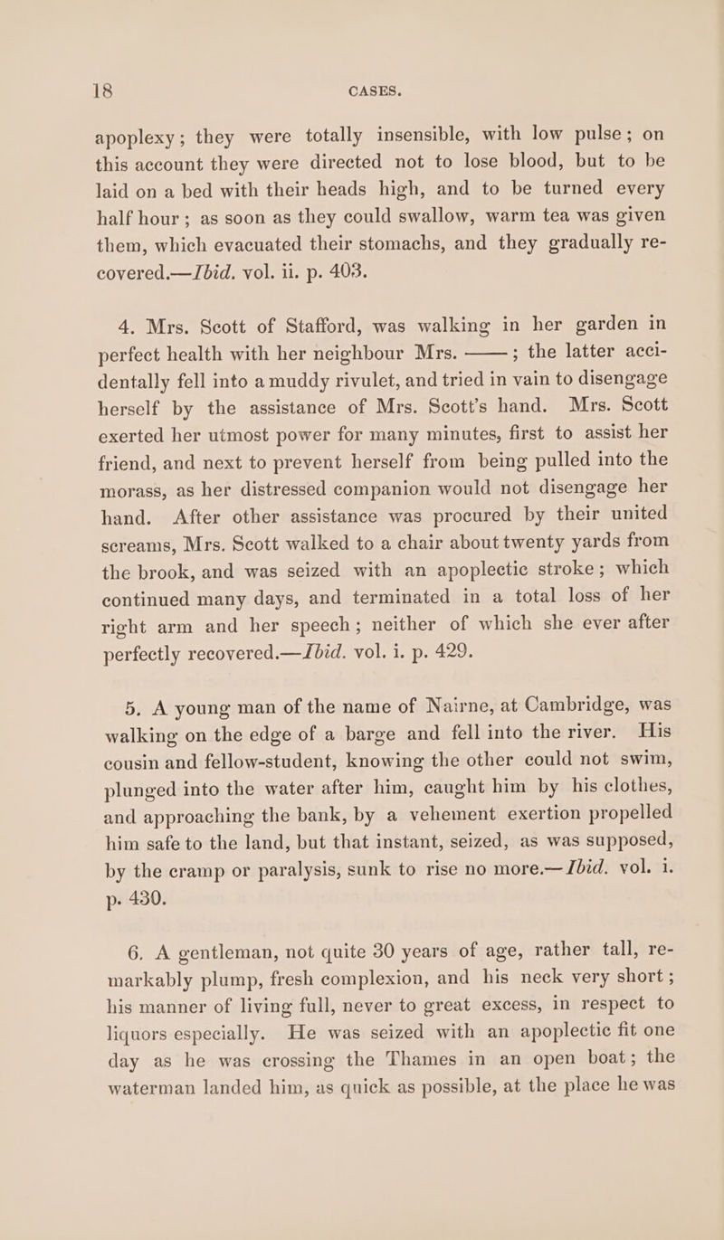 apoplexy; they were totally insensible, with low pulse; on this account they were directed not to lose blood, but to be laid on a bed with their heads high, and to be turned every half hour; as soon as they could swallow, warm tea was given them, which evacuated their stomachs, and they gradually re- covered.—ZJbid. vol. il. p. 403. 4. Mrs. Scott of Stafford, was walking in her garden in perfect health with her neighbour Mrs. ; the latter acci- dentally fell into a muddy rivulet, and tried in vain to disengage herself by the assistance of Mrs. Scott’s hand. Mrs. Scott exerted her utmost power for many minutes, first to assist her friend, and next to prevent herself from being pulled into the morass, as her distressed companion would not disengage her hand. After other assistance was procured by their united screams, Mrs. Scott walked to a chair about twenty yards from the brook, and was seized with an apoplectic stroke ; which continued many days, and terminated in a total loss of her right arm and her speech; neither of which she ever after perfectly recovered.—JLbid. vol. i. p. 429. 5, A young man of the name of Nairne, at Cambridge, was walking on the edge of a barge and fell into the river. His cousin and fellow-student, knowing the other could not swim, plunged into the water after him, caught him by his clothes, and approaching the bank, by a vehement exertion propelled him safe to the land, but that instant, seized, as was supposed, by the cramp or paralysis, sunk to rise no more.— Ibid. vol. 1. p- 430. 6. A gentleman, not quite 30 years of age, rather tall, re- markably plump, fresh complexion, and his neck very short ; his manner of living full, never to great excess, in respect to liquors especially. He was seized with an apoplectic fit one day as he was crossing the Thames in an open boat; the waterman landed him, as quick as possible, at the place he was