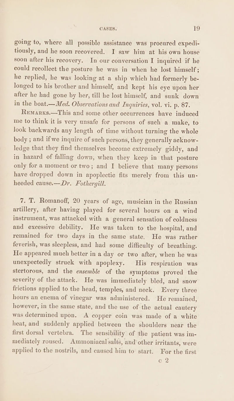 going to, where all possible assistance was procured expedi- tiously, and he soon recovered. I saw him at his own house soon after his recovery. In our conversation I inquired if he could recollect the posture he was in when he lost himself; he replied, he was looking at a ship which had formerly be- longed to his brother and himself, and kept his eye upon her after he had gone by her, till he lost himself, and sunk down in the boat.—Med. Observations and Inquiries, vol. vi. p. 87. Remarxs.—This and some other occurrences have induced me to think it is very unsafe for persons of such a make, to look backwards any length of time without turning the whole body ; and if we inquire of such persons, they generally acknow- ledge that they find themselves become extremely giddy, and in hazard of falling down, when they keep in that posture only for a moment or two; and I believe that many persons have dropped down in apoplectic fits merely from this un- heeded cause.—Dr. Fothergill. 7. T. Romanoff, 20 years of age, musician in the Russian artillery, after having played for several hours on a wind instrument, was attacked with a general sensation of coldness and excessive debility. He was taken to the hospital, and remained for two days in the same state. He was rather feverish, was sleepless, and had some difficulty of breathing. He appeared much better in a day or two after, when he was unexpectedly struck with apoplexy. His respiration was stertorous, and the ensemble of the symptoms proved the severity of the attack. He was immediately bled, and snow frictions applied to the head, temples, and neck. Every three hours an enema of vinegar was administered. He remained, however, in the same state, and the use of-the actual cautery was determined upon. A copper coin was made of a white heat, and suddenly applied between the shoulders near the first dorsal vertebra. The sensibility of the patient was im- mediately roused. Ammoniacal salts, and’ other irritants, were applied to the nostrils, and caused him to start. For the first c 2