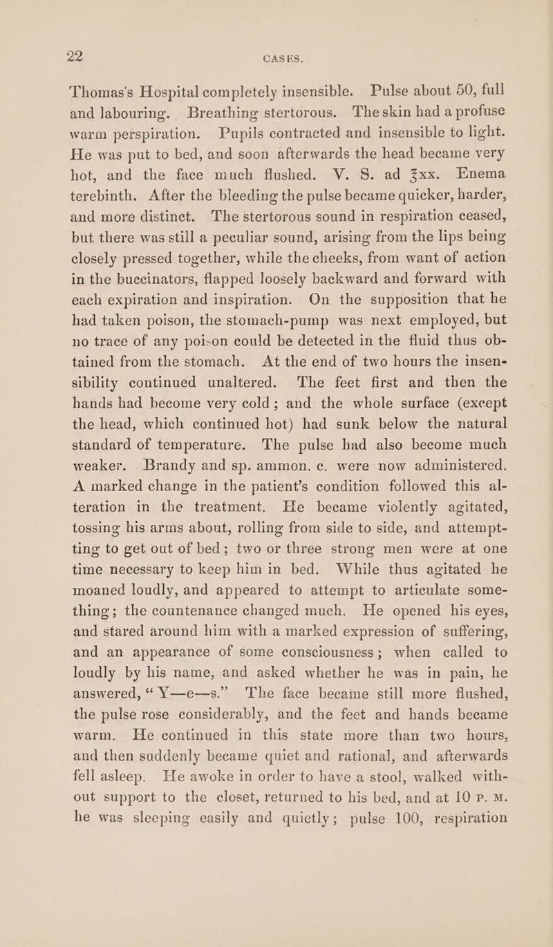 Thomas’s Hospital completely insensible. Pulse about 50, full and labouring. Breathing stertorous. Theskin had a profuse warm perspiration. Pupils contracted and insensible to light. He was put to bed, and soon afterwards the head became very hot, and the face much flushed. V. S. ad Zxx. Enema terebinth. After the bleeding the pulse became quicker, harder, and more distinct. The stertorous sound in respiration ceased, but there was still a peculiar sound, arising from the lips being closely pressed together, while the cheeks, from want of action in the buccinators, flapped loosely backward and forward with each expiration and inspiration. On the supposition that he had taken poison, the stomach-pump was next employed, but no trace of any poison could be detected in the fluid thus ob- tained from the stomach. At the end of two hours the insen- sibility continued unaltered. The feet first and then the hands had become very cold; and the whole surface (except the head, which continued hot) had sunk below the natural standard of temperature. The pulse had also become much weaker. Brandy and sp. ammon.c. were now administered. A marked change in the patient’s condition followed this al- teration in the treatment. He became violently agitated, tossing his arms abont, rolling from side to side, and attempt- ting to get out of bed; two or three strong men were at one time necessary to keep him in bed. While thus agitated he moaned loudly, and appeared to attempt to articulate some- thing; the countenance changed much. He opened his eyes, and stared around him with a marked expression of suffering, and an appearance of some consciousness; when called to loudly by his name, and asked whether he was in pain, he answered, “ Y—e-—s.” The face became still more flushed, the pulse rose considerably, and the feet and hands became warm. He continued in this state more than two hours, and then suddenly became qniet and rational, and afterwards fell asleep. He awoke in order to have a stool, walked with- out support to the closet, returned to his bed, and at 10 p. M. he was sleeping easily and quietly; pulse 100, respiration