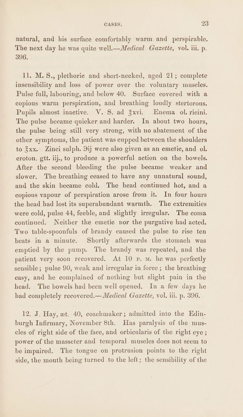 natural, and his surface comfortably warm and_perspirable. The next day he was quite well.— Medical Gazette, vol. iu. p. 396. 11. M.S., plethoric and short-necked, aged 21; complete insensibility and loss of power over the voluntary muscles. Pulse full, labouring, and below 40. Surface covered with a copious warm perspiration, and breathing loudly stertorous. Pupils almost inactive. V. 5S. ad Zxvi. Enema ol. ricini. The pulse became quicker and harder. In about two hours, the pulse being still very strong, with no abatement of the other symptoms, the patient was cupped between the shoulders to 3xx. Zinci sulph. 9ij were also given as an emetic, and ol. croton. gtt. iij., to produce a powerful action on the bowels. After the second bleeding the pulse became weaker and slower. The breathing ceased to have any unnatural sound, and the skin became cold. The head continued hot, and a copious vapour of perspiration arose from it. In four hours the head had lost its superabundant warmth. The extremities were cold, pulse 44, feeble, and slightly irregular. The coma continued. Neither the emetic nor the purgative had acted. Two table-spoonfuls of brandy caused the pulse to rise ten beats in a minute. Shortly afterwards the stomach was emptied by the pump. The brandy was repeated, and the patient very soon recovered. At 10 p. m. he was perfectly sensible; pulse 90, weak and irregular in force ; the breathing easy, and he complained of nothing but slight pain in the head. The bowels had been well opened. In a few days he had completely recovered.—Medical Gazette, vol. i. p. 396. 12. J. Hay, wt. 40, coachmaker ; admitted into the Edin- burgh Infirmary, November 8th. Has paralysis of the mus- cles of right side of the face, and orbicularis of the right eye ; power of the masseter and temporal muscles does not seem to be impaired. The tongue on protrusion points to the right side, the mouth being turned to the left; the sensibility of the