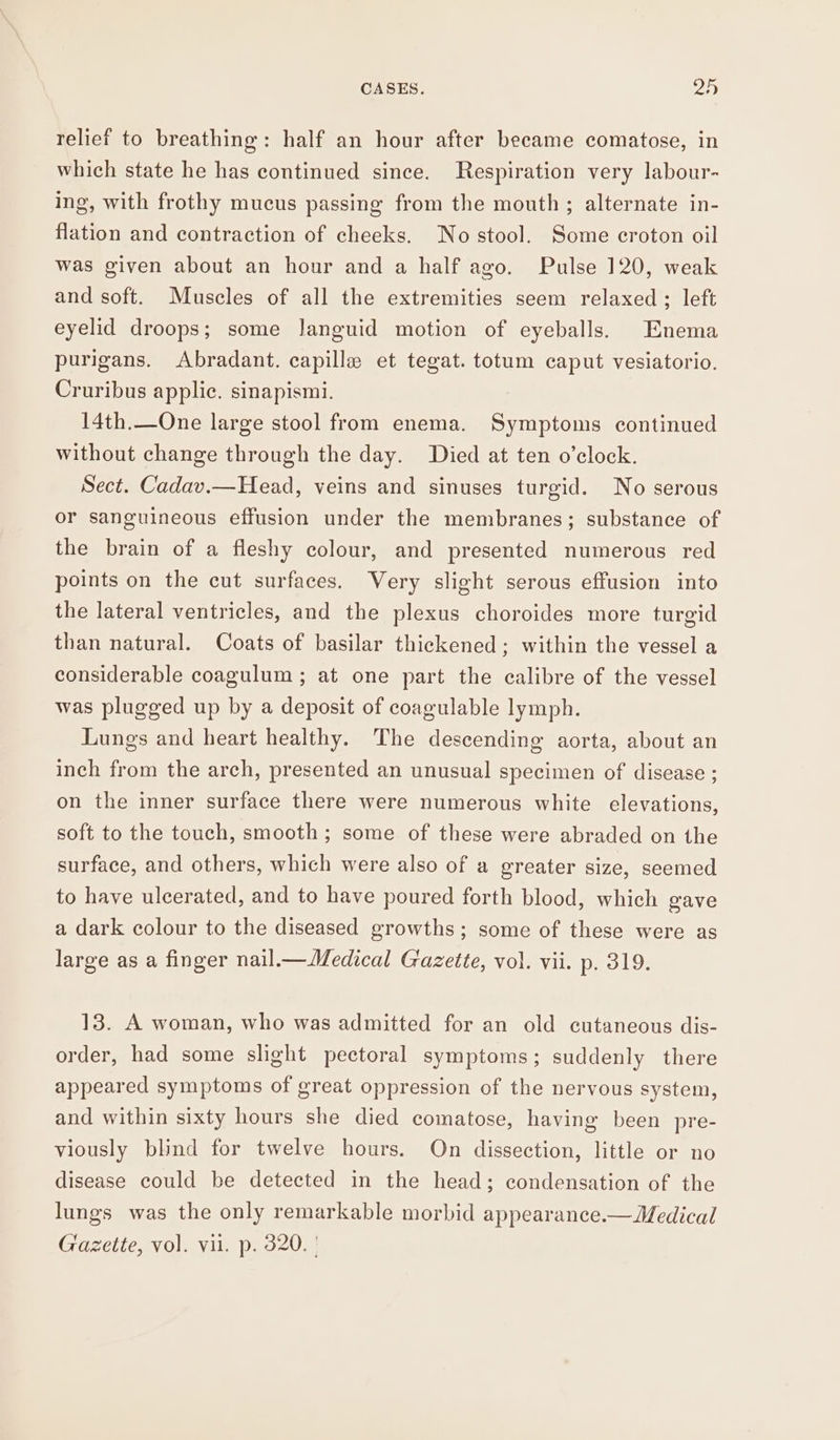 relief to breathing: half an hour after became comatose, in which state he has continued since. Respiration very labour- ing, with frothy mucus passing from the mouth; alternate in- flation and contraction of cheeks. No stool. Some croton oil was given about an hour and a half ago. Pulse 120, weak and soft. Muscles of all the extremities seem relaxed ; left eyelid droops; some languid motion of eyeballs. Enema purigans. Abradant. capille et tegat. totum caput vesiatorio. Cruribus applic. sinapismi. 14th.—One large stool from enema. Symptoms continued without change through the day. Died at ten o'clock. Sect. Cadav.—Head, veins and sinuses turgid. No serous or sanguineous effusion under the membranes; substance of the brain of a fleshy colour, and presented numerous red points on the cut surfaces. Very slight serous effusion into the lateral ventricles, and the plexus choroides more turgid than natural. Coats of basilar thickened ; within the vessel a considerable coagulum ; at one part the calibre of the vessel was plugged up by a deposit of coagulable lymph. Lungs and heart healthy. The descending aorta, about an inch from the arch, presented an unusual specimen of disease ; on the inner surface there were numerous white elevations, soft to the touch, smooth; some of these were abraded on the surface, and others, which were also of a greater size, seemed to have ulcerated, and to have poured forth blood, which gave a dark colour to the diseased growths; some of these were as large as a finger nail.—Medical Gazette, vol. vii. p. 319. 13. A woman, who was admitted for an old cutaneous dis- order, had some slight pectoral symptoms; suddenly there appeared symptoms of great oppression of the nervous system, and within sixty hours she died comatose, having been pre- viously blind for twelve hours. On dissection, little or no disease could be detected in the head; condensation of the lungs was the only remarkable morbid appearance.—Medical Gazette, vol. vil. p. 320. |