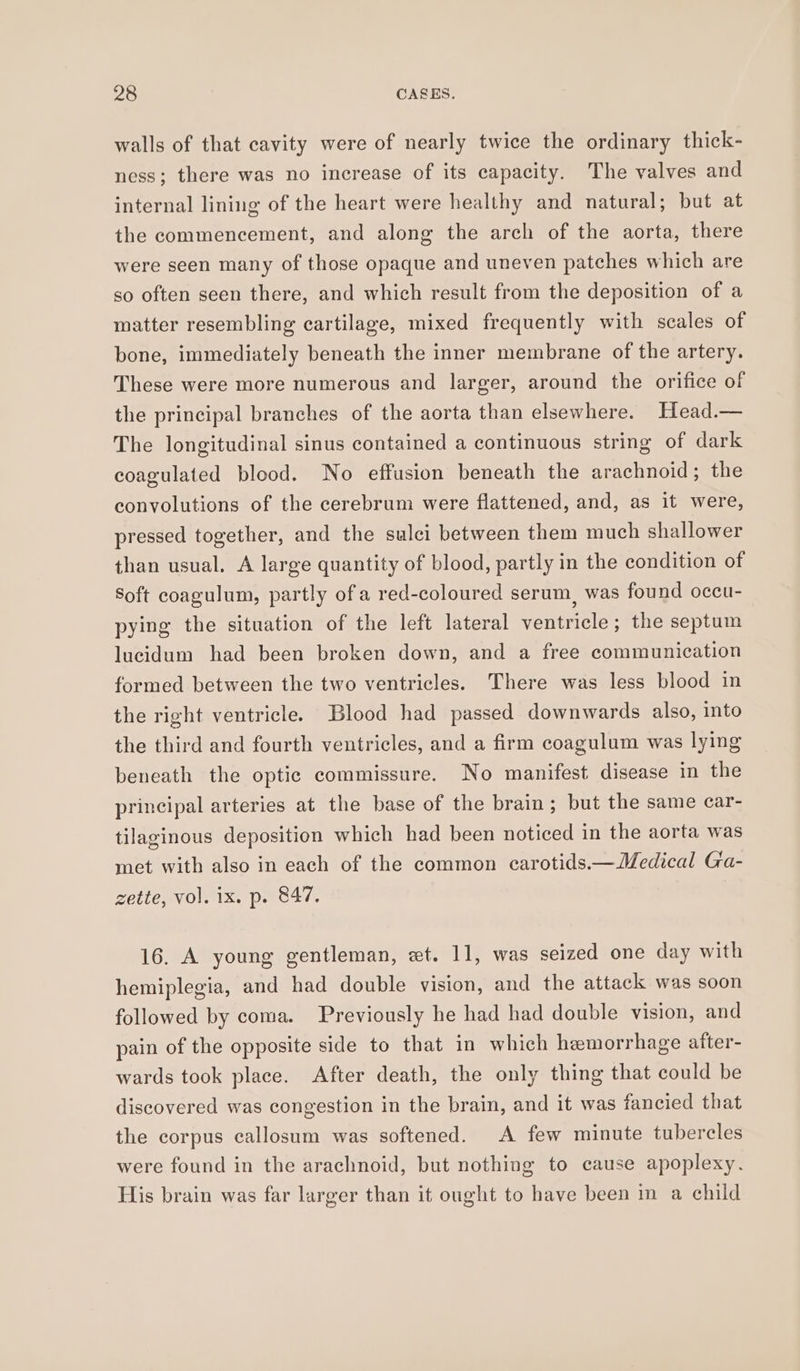 walls of that cavity were of nearly twice the ordinary thick- ness; there was no increase of its capacity. The valves and internal lining of the heart were healthy and natural; but at the commencement, and along the arch of the aorta, there were seen many of those opaque and uneven patches which are so often seen there, and which result from the deposition of a matter resembling cartilage, mixed frequently with scales of bone, immediately beneath the inner membrane of the artery. These were more numerous and larger, around the orifice of the principal branches of the aorta than elsewhere. Head.— The longitudinal sinus contained a continuous string of dark coagulated blood. No effusion beneath the arachnoid; the convolutions of the cerebrum were flattened, and, as it were, pressed together, and the sulci between them much shallower than usual. A large quantity of blood, partly in the condition of Soft coagulum, partly of a red-coloured serum, was found occu- pying the situation of the left lateral ventricle; the septum lucidum had been broken down, and a free communication formed between the two ventricles. There was less blood in the right ventricle. Blood had passed downwards also, into the third and fourth ventricles, and a firm coagulum was lying beneath the optic commissure. No manifest disease in the principal arteries at the base of the brain ; but the same ecar- tilaginous deposition which had been noticed in the aorta was met with also in each of the common carotids—— Medical Ga- zette, vol. ix. p. 847. 16. A young gentleman, wt. 11, was seized one day with hemiplegia, and had double vision, and the attack was soon followed by coma. Previously he had had double vision, and pain of the opposite side to that in which hemorrhage after- wards took place. After death, the only thing that could be discovered was congestion in the brain, and it was fancied that the corpus callosum was softened. A few minute tubercles were found in the arachnoid, but nothing to cause apoplexy. His brain was far larger than it ought to have been in a child