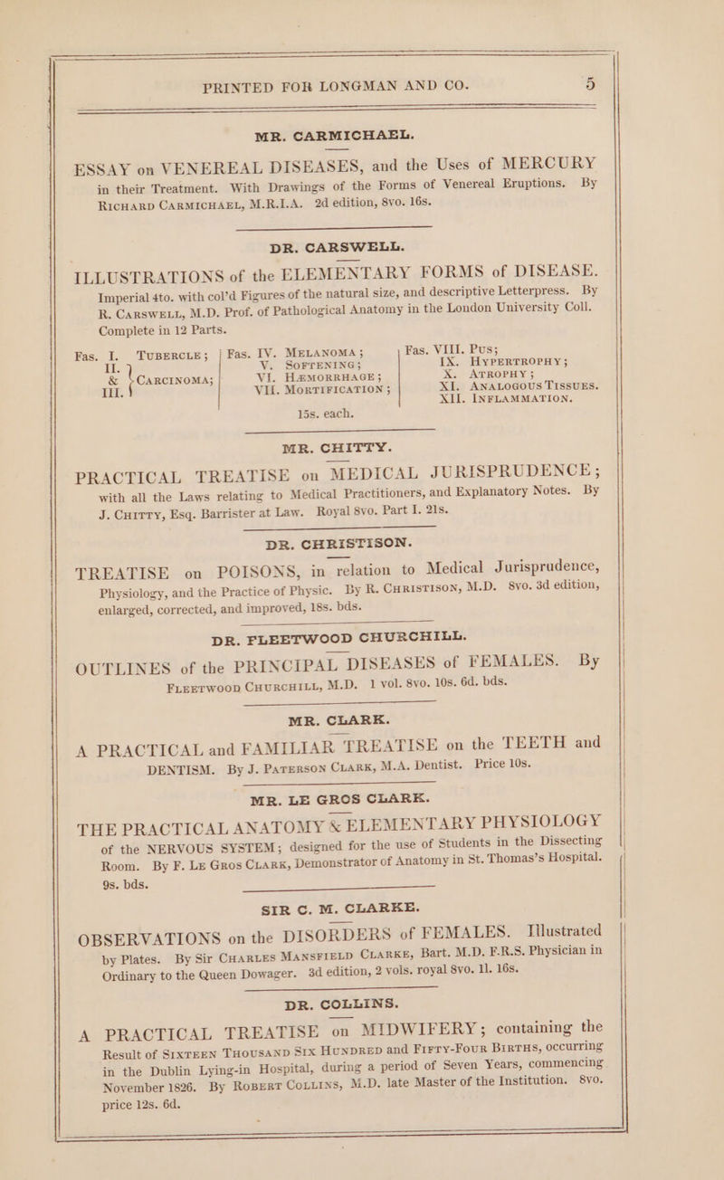 er ——————— MR. CARMICHAEL. ESSAY on VENEREAL DISEASES, and the Uses of MERCURY in their Treatment. With Drawings of the Forms of Venereal Eruptions. By RIcHARD CARMICHAEL, M.R.I.A. 2d edition, 8vo. 16s. | DR. CARSWELL. ILLUSTRATIONS of the ELEMENTARY FORMS of DISEASE. Imperial 4to. with col’d Figures of the natural size, and descriptive Letterpress. By R. CaRSwELL, M.D. Prof. of Pathological Anatomy in the London University Coll. Complete in 12 Parts. Fas. I. TUBERCLE; | Fas. IV. MELANOMA; Fas. VIII. Pus; HT. V. SoFrENING; IX. HyPERTROPHY; &amp; \ cancrxowa, VI. H&amp;MORRHAGE 5 X. ATROPHY 5 III. Vil. MorTIFICATION ; XI. ANALOGOUS TISSUES. XII. INFLAMMATION. 15s. each. MR. CHITTY. PRACTICAL TREATISE on MEDICAL JURISPRUDENCE; with all the Laws relating to Medical Practitioners, and Explanatory Notes. By J. Cuitry, Esq. Barrister at Law. Royal 8vo. Part I. 21s. DR. CHRISTISON. TREATISE on POISONS, in relation to Medical Jurisprudence, Physiology, and the Practice of Physic. By R. CHRISTISON, M.D. 8vo. 3d edition, | enlarged, corrected, and improved, 18s. bds. DR. FLEETWOOD CHURCHILL. OUTLINES of the PRINCIPAL DISEASES of FEMALES. By FLEETWOOD CHURCHILL, M.D. 1 vol. 8vo. 10s. 6d. bds. MR. CLARE. | A PRACTICAL and FAMILIAR TREATISE on the TEETH and DENTISM. By J. Parerson CLARK, M.A. Dentist. Price 10s. MR. LE GROS CLARK. THE PRACTICAL ANATOMY &amp; ELEMENTARY PHYSIOLOGY of the NERVOUS SYSTEM; designed for the use of Students in the Dissecting Room. By F. LE Gros CLARK, Demonstrator of Anatomy in St. Thomas’s Hospital. 9s. bds. | SIR C. M. CLARKE. OBSERVATIONS on the DISORDERS of FEMALES. Tilustrated || by Plates. By Sir CHARLES MANSFIELD CLARKE, Bart. M.D. F-R.S. Physician in | Ordinary to the Queen Dowager. 3d edition, 2 vols. royal 8vo. 11. 16s. DR. COLLINS. A PRACTICAL TREATISE on MIDWIFERY; containing the Result of SIXTEEN THOUSAND S1x HunpDReEp and Firry-Four BirtHs, occurring price 12s. 6d.