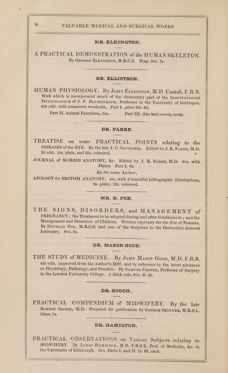 _ a ns MR. ELKINGTON. A PRACTICAL DEMONSTRATION of the HUMAN SKELETON. By GEorGE ELKINGTON, M.R.C.S._ Fcap. 8vo. 7s. DR. ELLIOTSON. HUMAN PHYSIOLOGY. By Jonn Exxtorson, M.D. Cantab. F.R.S. With which is incorporated much of the elementary part of the INsTITUTIONES PHysIoLocic#&amp; of J. F. BLUMENBACH, Professor in the University of Géttingen. 5th edit. with numerous woodcuts. Part I. price 10s. 6d. Part II. Animal Functions, 14s. Part III. (the last) nearly ready. DR. FARRE. — TREATISE on some PRACTICAL POINTS relating to the DISEASES of the EYE. By the late J.C. SAunpERs. Edited by J. R. Farre, M.D. 3d edit. 14s. plain, and 25s. coloured. * JOURNAL of MORBID ANATOMY, &amp;c. Edited by J. R. Farre, M.D. 8vo. with Plates. Part I. 6s. By the same Author, APOLOGY for BRITISH ANATOMY. 4to. with 2 beautiful Lithographic Illustrations, 9s. plain; 12s. coloured. MR. D. FOX. ———- THE SIGNS, DISORDERS, and MANAGEMENT of PREGNANCY ; the Treatment to be adopted during and after Confinement ; and the Management and Disorders of Children. Written expressly for the Use of Females. By Dovetas Fox, M.R.C.S. and one of the Surgeons to the Derbyshire General Infirmary. 8vo. 6s. DR. MASON GOOD. THE STUDY of MEDICINE. By Joun Mason Goon, M.D. F.R.S. 4th edit. improved from the Author’s MSS. and by reference to the latest advances in Physiology, Pathology, and Practice. By SamuEL Cooper, Professor of Surgery in the London University College. 4 thick vols. 8vo. 3]. 3s. DR. GOOCH. PRACTICAL COMPENDIUM of MIDWIFERY. By the late Ropert Goocu, M.D. Prepared for publication by GrorGE SKINNER, M.R.S.L. 12mo. 7s. DR. HAMILTON. PRACTICAL OBSERVATIONS on Various Subjects relating to MIDWIFERY. By James Hamitron, M.D. F.R.S E. Prof. of Medicine, &amp;c. in the University of Edinburgh, S8vo. Parts I. and II. 7s. 6d. each. SS Se eet