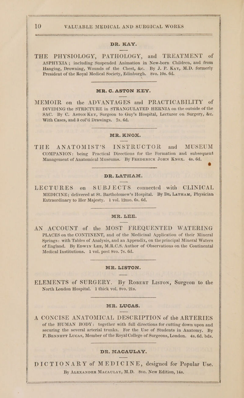 DR. KAY. THE PHYSIOLOGY, PATHOLOGY, and TREATMENT of ASPHYXIA ; including Suspended Animation in New-born Children, and from Hanging, Drowning, Wounds of the Chest, &amp;c. By J. P. Kay, M.D. formerly President of the Royal Medical Society, Edinburgh. 8vo. 10s. 6d. MR. C. ASTON KEY. MEMOIR on the ADVANTAGES and PRACTICABILITY of DIVIDING the STRICTURE in STRANGULATED HERNIA on the outside of the SAC. By C. Aston Key, Surgeon to Guy’s Hospital, Lecturer on Surgery, &amp;c. With Cases, and 3 col’d Drawings. 7s. 6d. MR. KNOX. THE ANATOMIST’S INSTRUCTOR and MUSEUM COMPANION: being Practical Directions for the Formation and subsequent Management of Anatomical Museums. By FREDERICK JOHN Knox. 4s. 6d. DR. LATHAM. — LECTURES on SUBJECTS connected with CLINICAL MEDICINE; delivered at St. Bartholomew’s Hospital. By Dr. LatHAM, Physician Extraordinary to Her Majesty. 1 vol. 12mo. 6s. 6d. MR. LEE. AN ACCOUNT of the MOST FREQUENTED WATERING PLACES on the CONTINENT, and of the Medicinal Application of their Mineral Springs: with Tables of Analysis, and an Appendix, on the principal Mineral Waters of England. By Epwin Lez, M.R.C.S. Author of Observations on the Continental Medical Institutions. 1 vol. post 8vo. 7s. 6d. MR. LISTON. ELEMENTS of SURGERY. By Rosert Lisron, Surgeon to the North London Hospital. 1 thick vol. 8vo. 21s. MR. LUCAS. A CONCISE ANATOMICAL DESCRIPTION of the ARTERIES of the HUMAN BODY: together with full directions for cutting down upon and securing the several arterial trunks. For the Use of Students in Anatomy. By P. BENNETT Lucas, Member of the Royal College of Surgeons, London. 4s. 6d. bds. DR. MACAULAY. DICTIONARY of MEDICINE, designed for Popular Use. By ALEXANDER MACAULAY, M.D. 8vo. New Edition, 14s.