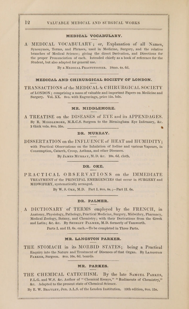 MEDICAL VOCABULARY. —— A MEDICAL VOCABULARY ; or, Explanation of all Names, Synonymes, Terms, and Phrases, used in Medicine, Surgery, and the relative branches of Medical Science; giving the direct Derivation, and Directions for the proper Pronunciation of each. Intended chiefly as a book of reference for the Student, but also adapted for general use. By a MEDICAL PRACTITIONER. 18mo. 4s. 6d. MEDICAL AND CHIRURGICAL SOCIETY OF LONDON. TRANSACTIONS of the MEDICAL &amp; CHIRURGICAL SOCIETY of LONDON ; comprising a mass of valuable and important Papers on Medicine and Surgery. Vol. XX. 8vo. with Engravings, price 15s. bds. MR. MIDDLEMORE. A TREATISE on the DISEASES of EYE and its APPENDAGES. By R. MippLemorgE, M.R.C.S. Surgeon to the Birmingham Eye Infirmary, &amp;c. 2 thick vols. 8vo. 35s. * DR. MURRAY. DISSERTATION on the INFLUENCE of HEAT and HUMIDITY; with Practical Observations on the Inhalation of Iodine and various Vapours, in Consumption, Catarrh, Croup, Asthma, and other Diseases. By JAMES Murray, M.D. &amp;c. 10s. 6d. cloth. DR. OKE. PRACTICAL OBSERVATIONS on the IMMEDIATE TREATMENT of the PRINCIPAL EMERGENCIES that occur in SURGERY and MIDWIFERY, systematically arranged. By W.S. OKE, M.D. Part I. 8vo. 8s.;—Part II. 6s. DR. PALMER. A DICTIONARY of TERMS employed by the FRENCH, in Anatomy, Physiology, Pathology, Practical] Medicine, Surgery, Midwifery, Pharmacy, Medical Zoology, Botany, and Chemistry; with their Derivations from the Greek and Latin; &amp;c. &amp;c. By SHIRLEY PALMER, M.D. formerly of Tamworth. Parts I. and II. 6s. each.—To be completed in Three Parts. MR. LANGSTON PARKER. THE STOMACH in its MORBID STATES; being a Practical Enquiry into the Nature and Treatment of Diseases of that Organ. By Laneston PARKER, Surgeon. 8vo. 10s. 6d. boards. MR. PARKES. THE CHEMICAL CATECHISM. By the late Samuet Parkes, F.L.G. and W.S. &amp;c. Author of ‘“‘ Chemical Essays,” *‘ Rudiments of Chemistry,” &amp;c. Adapted to the present state of Chemical Science. By E. W. Bray ey, Jun. A.L.S. of the London Institution. 13th edition, 8vo. 15s.