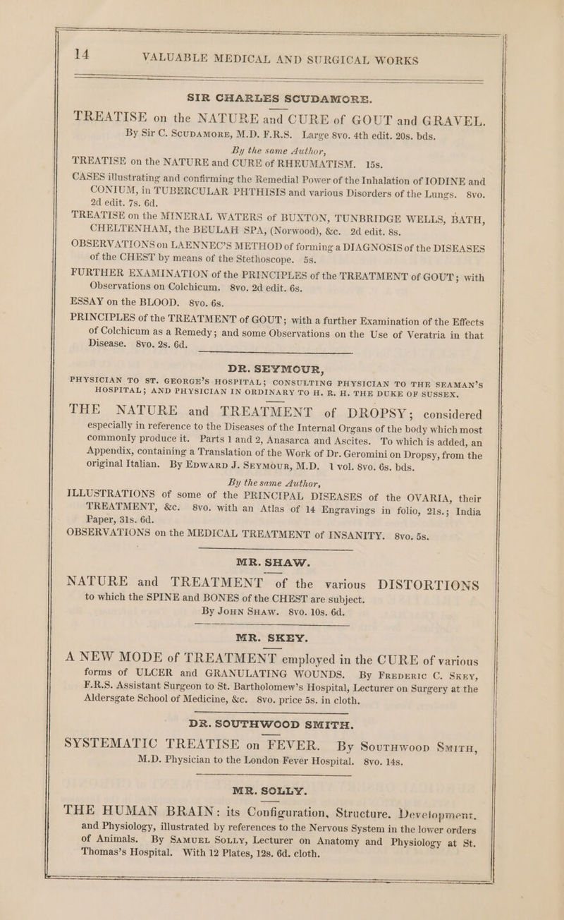 VALUABLE MEDICAL AND SURGICAL WORKS SIR CHARLES SCUDAMORE. TREATISE on the NATURE and CURE of GOUT and GRAVEL. By Sir C. ScupAMorE, M.D. F.R.S. Large 8vo. 4th edit. 20s. bds. By the same Author, TREATISE on the NATURE and CURE of RHEUMATISM. 15s. CASES illustrating and confirming the Remedial Power of the Inhalation of IODINE and CONIUM, in TUBERCULAR PHTHISIS and various Disorders of the Lungs. 8vo. 2d edit. 7s. 6d. ; TREATISE on the MINERAL WATERS of BUXTON, TUNBRIDGE WELLS, BATH, CHELTENHAM, the BEULAH SPA, (Norwood), &amp;c. 2d edit. 8s. OBSERVATIONS on LAENNEC’S METHOD of forming a DIAGNOSIS of the DISEASES of the CHEST by means of the Stethoscope. 5s. FURTHER EXAMINATION of the PRINCIPLES of the TREATMENT of GOUT; with Observations on Colchicum. 8vo. 2d edit. 6s. ESSAY on the BLOOD. 8vo. 6s. PRINCIPLES of the TREATMENT of GOUT; with a further Examination of the Effects of Colchicum as a Remedy; and some Observations on the Use of Veratria in that Disease. 8vo. Qs. 6d. DR. SEYMOUR, PHYSICIAN TO ST. GEORGE’S HOSPITAL; CONSULTING PHYSICIAN TO THE SEAMAN’S HOSPITAL; AND PHYSICIAN IN ORDINARY TO H. R. H. THE DUKE OF SUSSEX. THE NATURE and TREATMENT of DROPSY; considered especially in reference to the Diseases of the Internal Organs of the body which most commonly produce it. Parts 1 and 2, Anasarca and Ascites. To which is added, an Appendix, containing a Translation of the Work of Dr. Geromini on Dropsy, from the original Italian. By Epwarp J. SEymMour, M.D. 1 vol. 8vo. 6s. bds. By the same Author, ILLUSTRATIONS of some of the PRINCIPAL DISEASES of the OVARIA, their TREATMENT, &amp;c. 8vo. with an Atlas of 14 Engravings in folio, 21s.; India Paper, 31s. 6d. OBSERVATIONS on the MEDICAL TREATMENT of INSANITY. 8vo. 5s. MR. SHAW. NATURE and TREATMENT of the various DISTORTIONS to which the SPINE and BONES of the CHEST are subject. By JoHN SHaw. 8vo. 10s. 6d. MR. SKEY. A NEW MODE of TREATMENT employed in the CURE of various forms of ULCER and GRANULATING WOUNDS. By Freperic C. Skery, F.R.S. Assistant Surgeon to St. Bartholomew’s Hospital, Lecturer on Surgery at the Aldersgate School of Medicine, &amp;c. 8vo. price 5s. in cloth. DR. SOUTHWOOD SMITH. SYSTEMATIC TREATISE on “FEVER. By Sovrywoop Smiru, M.D. Physician to the London Fever Hospital. 8vo. 14s. MR. SOLLY. THE HUMAN BRAIN: its Configuration, Structure. Development. and Physiology, illustrated by references to the Nervous System in the lower orders of Animals. By Samue. Souuy, Lecturer on Anatomy and Physiology at St. Thomas’s Hospital. With 12 Plates, 12s. 6d. cloth. SST STS