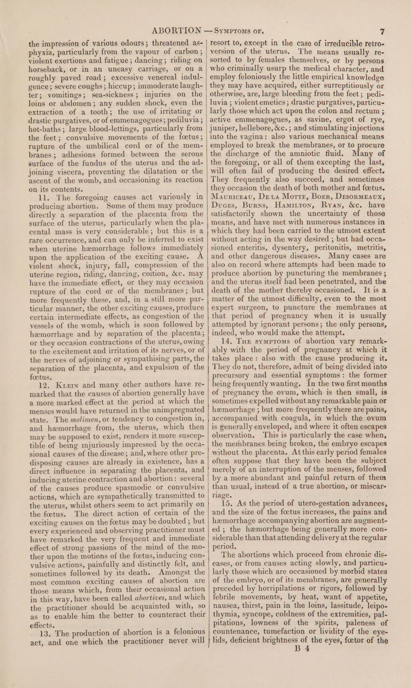 the impression of various odours; threatened as- phyxia, particularly from the vapour of carbon ; violent exertions and fatigue; dancing; riding on horseback, or in an uneasy carriage, or on a roughly paved road; excessive venereal indul- gence; severe coughs ; hiccup; immoderate laugh- ter; vomitings; sea-sickness; injuries on the loins or abdomen; any sudden shock, even the extraction of a tooth; the use of irritating or drastic purgatives, or of emmenagogues; pediluvia ; hot-baths; large blood-lettings, particularly from the feet; convulsive movements of the foetus; rupture of the umbilical cord or of the mem- branes; adhesions formed between the serous surface of the fundus of the uterus and the ad- joining viscera, preventing the dilatation or the ascent of the womb, and occasioning its reaction on its contents. 11. The foregoing causes act variously in producing abortion. Some of them may produce directly a separation of the placenta from the surface of the uterus, particularly when the pla- cental mass is very considerable; but this is a rare occurrence, and can only be inferred to exist when uterine hemorrhage follows immediately upon the application of the exciting cause. A violent shock, injury, fall, compression of the uterine region, riding, dancing, coition, &c, may have the immediate effect, or they may occasion rupture of the cord or of the membranes; but more frequently these, and, in a still more par- ticular manner, the other exciting causes, produce certain intermediate effects, as congestion of the vessels of the womb, which is soon followed by hemorrhage and by separation of the placenta; or they occasion contractions of the uterus, owing to the excitement and irritation of its nerves, or of the nerves of adjoining or sympathising parts, the separation of the placenta, and expulsion of the foetus. 12. Kuern and many other authors have re- marked that the causes of abortion generally have a more marked effect at the period at which the menses would have returned in the unimpregnated state. The molimen, or tendency to congestion in, and hemorrhage from, the uterus, which then may be supposed to exist, renders it more suscep- tible of being mjuriously impressed by the occa- sional causes of the disease; and, where other pre- disposing causes are already in existence, has a direct influence in separating the placenta, and inducing uterine contraction and abortion: several of the causes produce spasmodic or convulsive actions, which are sympathetically transmitted to the uterus, whilst others seem to act primarily on the foetus. The direct action of certain of the exciting causes on the foetus may be doubted ; but every experienced and observing practitioner must have remarked the very frequent and immediate effect of strong passions of the mind of the mo- ther upon the motions of the foetus, inducing con- vulsive actions, painfully and distinctly felt, and sometimes followed by its death. Amongst the most common exciting causes of abortion are those means which, from their occasional action in this way, have been called abortives, and which the practitioner should be acquainted with, so as to enable him the better to counteract their effects. 13. The production of abortion is a felonious act, and one which the practitioner never will resort to, except in the case of irreducible retro- version of the uterus. The means usually re- sorted to by females themselves, or by persons who criminally usurp the medical character, and employ feloniously the little empirical knowledge they may have acquired, either surreptitiously or otherwise, are, large bleeding from the feet ; pedi- luvia ; violent emetics ; drastic purgatives, particu- larly those which act upon the colon and rectum 3 active emmenagogues, as savine, ergot of rye, juniper, hellebore, &c. ; and stimulating injections into the vagina; also various mechanical means employed to break the membranes, or to procure the discharge of the amniotic fluid. Many of the foregoing, or all of them excepting the last, will often fail of producing the desired effect. They frequently also succeed, and sometimes they occasion the death of both mother and foetus. Mavriceau, Dexa Morre, Borer, DEsormEavux, Dvucers, Burns, Hamitron, Ryan, &c. ‘have satisfactorily shown the uncertainty of those means, and have met with numerous instances in which they had been carried to the utmost extent without acting in the way desired ; but had occa- sioned enteritis, dysentery, peritonitis, metritis, and other dangerous diseases. Many cases are also on record where attempts had been made to produce abortion by puncturing the membranes ; and the uterus itself had been penetrated, and the death of the mother thereby occasioned. It is a matter of the utmost difficulty, even to the most expert surgeon, to puncture the membranes at that period of pregnancy when it is usually attempted by ignorant persons; the only persons, indeed, who would make the attempt. 14, THE symptoms of abortion vary remark- ably with the period of pregnancy at which it takes place: also with the cause producing it. They do not, therefore, admit of being divided into precursory and essential symptoms: the former being frequently wanting. In the two first months of pregnancy the ovum, which is then small, is sometimes expelled without any remarkable pain or hemorrhage ; but more frequently there are pains, accompanied with coagula, in which the ovum is generally enveloped, and where it often escapes observation. This is particularly the case when, the membranes being broken, the embryo escapes without the placenta. At this early period females often suppose that they have been the subject merely of an interruption of the menses, followed by a more abundant and painful return of them than usual, instead of a true abortion, or miscar- riage. 15, As the period of utero-gestation advances, and the size of the foetus increases, the pains and hemorrhage accompanying abortion are augment- ed; the hemorrhage being generally more con- siderable than that attending delivery at the regular period. The abortions which proceed from chronic dis- eases, or from causes acting slowly, and particu- larly those which are occasioned by morbid states of the embryo, or of its mernbranes, are generally preceded by horripilations or rigors, followed by febrile movements, by heat, want of appetite, nausea, thirst, pain in the loins, lassitude, leipo- thymia, syncope, coldness of the extremities, pal- pitations, lowness of the spirits, paleness of countenance, tumefaction or lividity of the eye- lids, deficient brightness of the eyes, foetor of the B 4