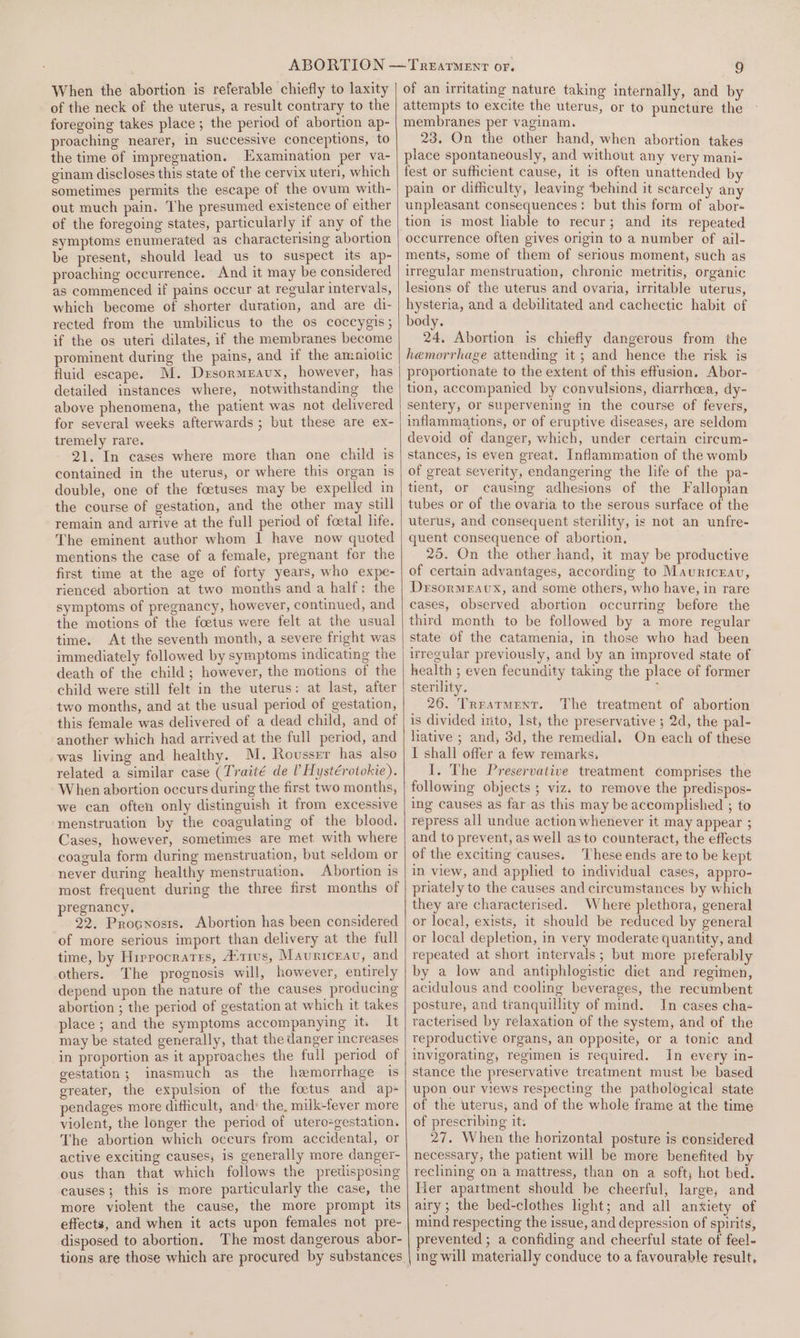 When the abortion is referable chiefly to laxity of the neck of the uterus, a result contrary to the foregoing takes place ; the period of abortion ap- proaching nearer, in successive conceptions, to the time of impregnation. Examination per va- ginam discloses this state of the cervix uteri, which sometimes permits the escape of the ovum with- out much pain. The presumed existence of either of the foregoing states, particularly if any of the symptoms enumerated as characterising abortion be present, should lead us to suspect its ap- proaching occurrence. And it may be considered as commenced if pains occur at regular intervals, which become of shorter duration, and are di- rected from the umbilicus to the os coccygis; if the os uteri dilates, if the membranes become prominent during the pains, and if the amniotic fluid escape. M. Drsormeavux, however, has detailed instances where, notwithstanding the above phenomena, the patient was not delivered for several weeks afterwards ; but these are ex- tremely rare. 21. In cases where more than one child is contained in the uterus, or where this organ is double, one of the foetuses may be expelled in the course of gestation, and the other may still remain and arrive at the full period of foetal life. The eminent author whom I have now quoted mentions the case of a female, pregnant for the first time at the age of forty years, who expe- rienced abortion at two months and a half: the symptoms of pregnancy, however, continued, and the motions of the foetus were felt at the usual time. At the seventh month, a severe fright was immediately followed by symptoms indicating the death of the child; however, the motions of the child were still felt in the uterus: at last, after two months, and at the usual period of gestation, this female was delivered of a dead child, and of another which had arrived at the full period, and was living and healthy. M. Rousser has also related a similar case (Traité de ? Hystérotokie). When abortion occurs during the first two months, we can often only distinguish it from excessive menstruation by the coagulating of the blood. Cases, however, sometimes are met with where coagula form during menstruation, but seldom or never during healthy menstruation. Abortion is most frequent during the three first months of pregnancy, 22. Procnosts. Abortion has been considered of more serious import than delivery at the full time, by Hirrocratrs, A:trus, Mavuriceau, and others. The prognosis will, however, entirely depend upon the nature of the causes producing abortion ; the period of gestation at which it takes place ; and the symptoms accompanying it. It may be stated generally, that the danger increases in proportion as it approaches the full period of gestation; inasmuch as the hemorrhage is greater, the expulsion of the foetus and ap- pendages more difficult, and: the. milk-fever more violent, the longer the period of utero-gestation. The abortion which occurs from accidental, or active exciting causes, 1s generally more danger- ous than that which follows the predisposing causes; this is more particularly the case, the more violent the cause, the more prompt its effects, and when it acts upon females not pre- disposed to abortion. The most dangerous abor- of an irritating nature taking internally, and by attempts to excite the uterus, or to puncture the membranes per vaginam. 23. On the other hand, when abortion takes place spontaneously, and without any very mani- fest or sufficient cause, it is often unattended by pain or difficulty, leaving behind it scarcely any unpleasant consequences: but this form of abor- tion is most hable to recur; and its repeated occurrence often gives origin to a number of ail- ments, some of them of serious moment, such as irregular menstruation, chronic metritis, organic lesions of the uterus and ovaria, irritable uterus, hysteria, and a debilitated and cachectic habit of body. 24, Abortion is chiefly dangerous from the hemorrhage attending it ; and hence the risk is proportionate to the extent of this effusion. Abor- tion, accompanied by convulsions, diarrhcea, dy- sentery, or supervening in the course of fevers, inflammations, or of eruptive diseases, are seldom devoid of danger, which, under certain circum- stances, is even great. Inflammation of the womb of great severity, endangering the life of the pa- tient, or causing adhesions of the Fallopian tubes or of the ovaria to the serous surface of the uterus, and consequent sterility, is not an unfre- quent consequence of abortion, 25. On the other. hand, it may be productive of certain advantages, according to Mauricrav, Dersormeravux, and some others, who have, in rare cases, observed abortion occurring before the third month to be followed by a more regular state of the catamenia, in those who had been irregular previously, and by an improved state of health ; even fecundity taking the place of former sterility. ° _ 26. Trrarment. The treatment of abortion is divided into, Ist, the preservative ; 2d, the pal- lative ; and, 3d, the remedial, On each of these I shall offer a few remarks, I. The Preservative treatment comprises the following objects ; viz. to remove the predispos~ ing causes as far as this may be accomplished ; to repress all undue action whenever it may appear ; and to prevent, as well as to counteract, the effects of the exciting causes. These ends are to be kept in view, and applied to individual cases, appro- priately to the causes and circumstances by which they are characterised. Where plethora, general or local, exists, it should be reduced by general or local depletion, in very moderate quantity, and repeated at short intervals; but more preferably by a low and antiphlogistic diet and regimen, acidulous and cooling beverages, the recumbent posture, and tranquillity of mind. In cases cha- racterised by relaxation of the system, and of the reproductive organs, an Opposite, or a tonic and invigorating, regimen is required. In every in- stance the preservative treatment must be based upon our views respecting the pathological state of the uterus, and of the whole frame at the time of prescribing it. 27. When the horizontal posture is considered necessary; the patient will be more benefited by reclining on a mattress, than on a soft; hot bed. Her apartment should be cheerful, large, and airy; the bed-clothes light; and all anxiety of mind respecting the issue, and depression of spirits, prevented ; a confiding and cheerful state of feel- ing will materially conduce to a favourable result,