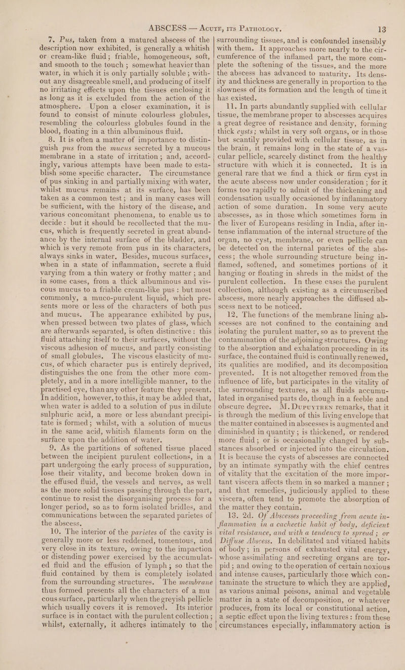 7. Pus, taken from a matured abscess of the description now exhibited, is generally a whitish or cream-like fluid; friable, homogeneous, soft, and smooth to the touch ; somewhat heavier than water, in which it is only partially soluble ; with- out any disagreeable smell, and producing of itself no iritating effects upon the tissues enclosing it as long as it is excluded from the action of the atmosphere. Upon a closer examination, it is found to consist of minute colourless globules, resembling the colourless globules found in the blood, floating in a thin albuminous fluid. 8. It is often a matter of importance to distin- guish pus from the mucus secreted by a mucous membrane in a state of irritation; and, accord- ingly, various attempts have been made to esta- blish some specific character. The circumstance of pus sinking in and partially mixing with water, whilst mucus remains at its surface, has been taken as a common test; and in many cases will be sufficient, with the history of the disease, and various concomitant phenomena, to enable us to decide: but it should be recollected that the mu- cus, which is frequently secreted in great abund- ance by the internal surface of the bladder, and which is very remote from pus in its characters, always sinks in water. Besides, mucous surfaces, when in a state of inflammation, secrete a fluid varying from a thin watery or frothy matter ; and in some cases, from a thick albuminous and vis- cous mucus to a friable cream-like pus : but most commonly, a muco-purulent liquid, which pre- sents more or less of the characters of both pus and mucus. The appearance exhibited by pus, when pressed between two plates of glass, which are afterwards separated, is often distinctive: this fluid attaching itself to their surfaces, without the viscous adhesion of mucus, and partly consisting of small globules. cus, of which character pus is entirely deprived, distinguishes the one from the other more com- pletely, and in a more intelligible manner, to the practised eye, thanany other feature they present. In addition, however, to this, it may be added that, when water is added to a solution of pus in dilute sulphuric acid, a more or less abundant precipi- tate is formed; whilst, with a solution of mucus in the same acid, whitish filaments form on the surface upon the addition of water. 9, As the partitions of softened tissue placed between the incipient purulent collections, in a part undergoing the early process of suppuration, lose their vitality, and become broken down in the effused fluid, the vessels and nerves, as well as the more solid tissues passing through the part, continue to resist the disorganising process for a longer period, so as to form isolated bridles, and communications between the separated parietes of the abscess, 10. The interior of the parietes of the cavity is generally more or less reddened, tomentous, and very close in its texture, owing to the impaction or distending power exercised by the accumulat- ed fluid and the effusion of lymph; so that the fluid contained by them is completely isolated from the surrounding structures. The membrane thus formed presents all the characters of a mu cous surface, particularly when the greyish pellicle which usually covers it is removed. Its interior surface is in contact with the purulent collection ; 13 surrounding tissues, and is confounded insensibly with them. It approaches more nearly to the cir- cumference of the inflamed part, the more com- plete the softening of the tissues, and the more the abscess has advanced to maturity. Its dens- ity and thickness are generally in proportion to the slowness of its formation and the length of time it has existed. 11. In parts abundantly supplied with cellular tissue, the membrane proper to abscesses acquires a great degree of resistance and density, forming thick cysts; whilst in very soft organs, or in those but scantily provided with cellular tissue, as in the brain, it remains long in the state of a vas- cular pellicle, scarcely distinct from the healthy structure with which it is connected. It is in general rare that we find a thick or firm cyst in the acute abscess now under consideration ; for it forms too rapidly to admit of the thickening and condensation usually occasioned by inflammatory action of some duration. In some very acute abscesses, as in those which sometimes form in the liver of Europeans residing in India, after in- tense inflammation of the internal structure of the organ, no cyst, membrane, or even pellicle can be detected on the internal parietes of the abs- cess; the whole surrounding structure being in- flamed, softened, and sometimes portions of it hanging or floating in shreds in the midst of the purulent collection. In these cases the purulent collection, although existing as a circumscribed abscess, more nearly approaches the diffused ab- scess next to be noticed. 12. The functions of the membrane lining ab- scesses are not confined to the containing and isolating the purulent matter, so as to prevent the contamination of the adjoining structures. Owing to the absorption and exhalation proceeding in its surface, the contained fluid is continually renewed, its qualities are modified, and its decomposition prevented. It is not altogether removed from the influence of life, but participates in the vitality of the surrounding textures, as all fluids accumu- lated in organised parts do, though in a feeble and obscure degree. M.Dupuyrren remarks, that it is through the medium of this living envelope that the matter contained in abscesses is augmented and diminished in quantity ; is thickened, or rendered more fluid; or is occasionally changed by sub- stances absorbed cr injected into the circulation. It is because the cysts of abscesses are connected by an intimate sympathy with the chief centres of vitality that the excitation of the more impor- tant viscera affects them in so marked a manner ; and that remedies, judiciously applied to these viscera, often tend to promote the absorption of the matter they contain. 13, 2d. Of Abscesses proceeding from acute in- flammation in a cachectic habit of body, deficient vital resistance, and with a tendency to spread ; or Diffuse Abscess. In debilitated and vitiated habits ef body; in persons of exhausted vital energy, whose assimilating and secreting organs are tor- pid; and owing to the operation of certain noxious and intense causes, particularly those which con- taminate the structure to which they are applied, as various animal poisons, animal and vegetable matter in a state of decomposition, or whatever produces, from its local or constitutional action, a septic effect upon the living textures: from these