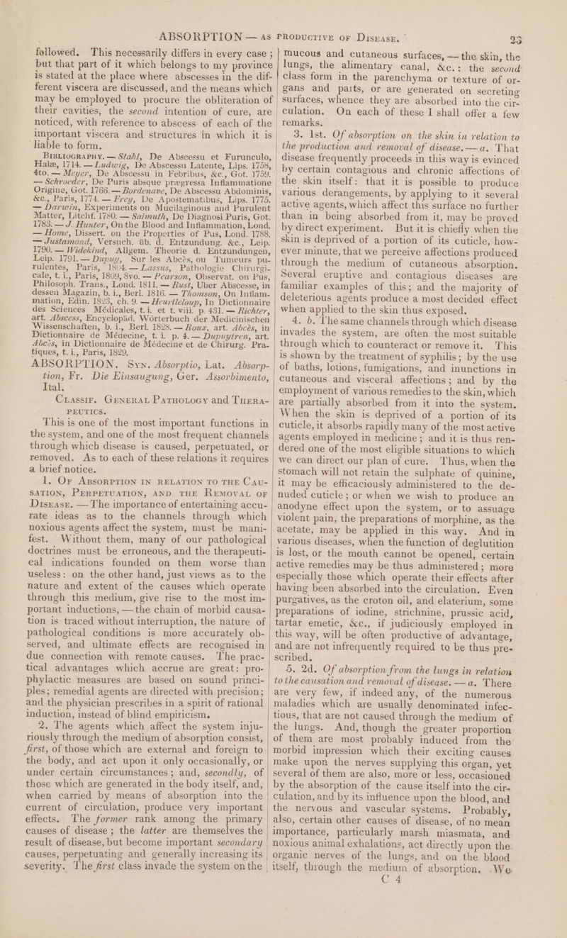 followed, This necessarily differs in every case ; but that part of it which belongs to my province is stated at the place where abscesses in the dif- ferent viscera are discussed, and the means which may be empleyed to procure the obliteration of their cavities, the second intention of cure, are noticed, with reference to abscess of each of the important viscera and structures in which it is ‘Lable to form. BiBLioGRaPHy. — Staki, Be Abscessu et Furunculo, 4to. — Meyer, De Abscessu in Febribus, &amp;c., Got. 1759. &amp;c., Paris, 1774. — Frey, De Apostematibus, Lips. 1775. — Darwin, Experiments on Mucilaginous and Purulent Matter, Litchf. 1780. — Salmuth, De Diagnosi Puris, Got. 1783. — J. Hunter, On the Blood and Infiammation, Lond. — Home, Vissert. on the Properties of Pus, Lond. 1788. — Justamond, Versuch. ib. d. Entzundung. &amp;c., Leip. 1790. — Widekind, Allgem. Theorie d. Entzundungen, Leip. 1791.— Dupuy, Sur les Abcés, ou Tumeurs pu- rulentes, Paris, 18(4.— Lassus, Pathologie Chirurgi- cale, t.i., Paris, 1809, 8v0. — Pearson, Observat. on Pus, Philosoph. Trans., Lond. 1811. — Rust, Uber Abscesse, in dessen Magazin, b.i., Berl. 1816. — Thomson, On Inflam- mation, Edin, 1823, ch. 9. — Heurtleleup, In Dictionnaire des Sciences Médicales, t.i. et t. viii. p. 431. — Richter, art. Abscess, Encyclopad, Wérterbuch der Medicinischen Wissenschaften, b. i., Berl. 1828. — Roua, art. Abcés, in Dictionnaire de Médecine, t. i. p. 4.— Dupuytren, art. Aéczs, in Dictionnaire de Médecine et de Chirurg. Pra- tiques, t.i., Paris, 1829. ABSORPTION. Syn. Absorptio, Lat. Absorp- tion, Fr. Die Einsaugung, Ger. Assorbimento, Ital. Crassir. Generat Parno.ocy and Tuera- PEUTICS. This is one of the most important functions in the system, and one of the most frequent channels through which disease is caused, perpetuated, or removed. As to each of these relations it requires a brief notice. 1. Or AxBsorPTION IN RELATION TO THE Cavu- SATION, PERPETUATION, AND THE ReEMOvVAL OF Diszase. — The importance of entertaining accu- rate ideas as to the channels through which noxious agents affect the system, must be mani- fest. Without them, many of our pathological doctrines must be erroneous, and the therapeuti- cal indications founded on them worse than useless: on the other hand, just views as to the nature and extent of the causes which operate through this medium, give rise to the most im- portant inductions, —the chain of morbid causa- tion is traced without interruption, the nature of pathological conditions is more accurately ob- served, and ultimate effects are recognised in due connection with remote causes. The prac- tical advantages which accrue are great: pro- phylactic measures are based on sound princi- ples; remedial agents are directed with precision; and the physician prescribes in a spirit of rational induction, instead of blind empiricism. 2. The agents which affect the system inju- riously through the medium of absorption consist, Jarst, of those which are external and foreign to the body, and act upon it only occasionally, or under certain circumstances; and, secondly, of those which are generated in the body itself, and, when carried by means of absorption into the current of circulation, produce very important effects. The former rank among the primary causes of disease ; the latter are themselves the result of disease, but become important secondary causes, perpetuating and generally increasing its 23 mucous and cutaneous surfaces, — the skin, the lungs, the alimentary canal, &amp;c.: the secund class form in the parenchyma or texture of or- gans and parts, or are venerated on secreting surfaces, whence they are absorbed into the cir culation. On each of these I shall offer a few 3. Ist. Of absorption on the skin in relation to the production and removal of disease. —a. That disease frequently proceeds in this way is evinced by certain contagious and chronic affections of the skin itself: that it is possible to produce various derangements, by applying to it several active agents, which affect this surface no further than in being absorbed from it, may be proved by direct experiment. But it is chiefly when the skin is deprived of a portion of its cuticle, how- ever minute, that we perceive affections produced through the medium of cutaneous absorption. Several eruptive and contagious diseases are familiar examples of this; and the majority of deleterious agents produce a most decided effect when applied to the skin thus exposed. 4. b. Thesame channels through which disease invades the system, are often the most suitable through which to counteract or remove it. This is shown by the treatment of syphilis; by the use of baths, lotions, fumigations, and inunctions in cutaneous and visceral affections; and by the employment of various remedies to the skin, which are partially absorbed from it into the system. When the skin is deprived of a portion of its cuticle, it absorbs rapidly many of the most active agents employed in medicine ; and it is thus ren- dered one of the most eligible situations to which we can direct our plan of cure. Thus, when the stomach will not retain the sulphate of quinine, it may be efficaciously administered to the de- nuded cuticle; or when we wish to produce an anodyne effect upon the system, or to assuage violent pain, the preparations of morphine, as the acetate, may be applied in this way. And in various diseases, when the function of deglutition is lost, or the mouth cannot be opened, certain active remedies may be thus administered; more especially those which operate their effects after having been absorbed into the circulation. Even purgatives, as the croton oil, and elaterium, some preparations of iodine, strichnine, prussic acid, tartar emetic, Xc., if judiciously employed in this way, will be often productive of advantage, and are not infrequently required to be thus pre- scribed. 5. 2d. Of absorption from the lungs in relation tothe causation and removal of disease. —a. There are very few, if indeed any, of the numerous maladies which are usually denominated infec- tious, that are not caused through the medium of the lungs. And, though the greater proportion of them are most probably induced from the’ morbid impression which their exciting causes make upon the nerves supplying this organ, yet several of them are also, more or less, occasioned by the absorption of the cause itself into the cir- culation, and by its influence upon the blood, and the nervous and vascular systems. Probably, also, certain other causes of disease, of no mean importance, particularly marsh miasmata, and noxious animal exhalations, act directly upon the. organic nerves of the lungs, and on the. blood C 4