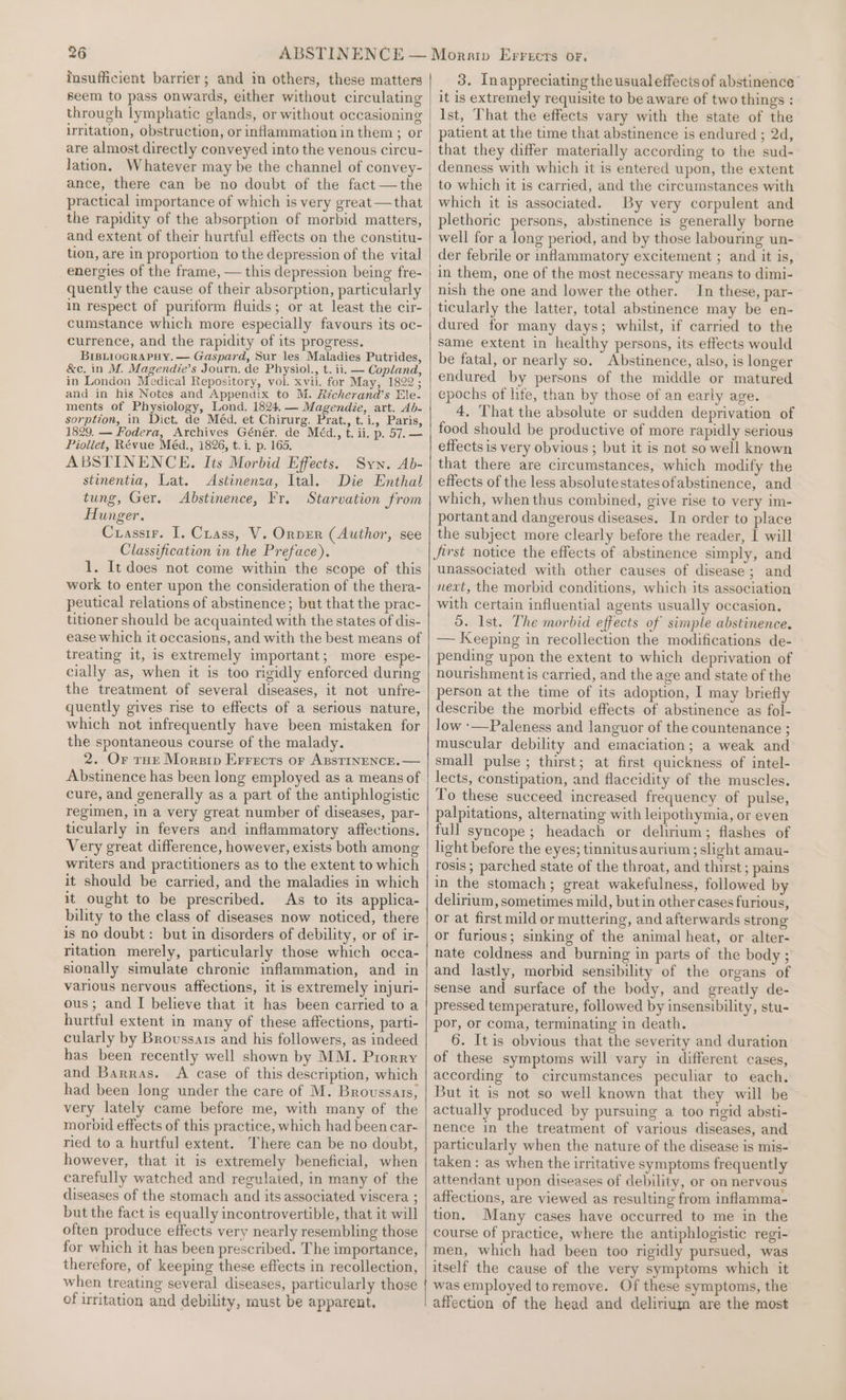 insufficient barrier; and in others, these matters seem to pass onwards, either without circulating through lymphatic glands, or without occasioning irritation, obstruction, or inflammation in them ; or are almost directly conveyed into the venous circu- Jation. Whatever may be the channel of convey- ance, there can be no doubt of the fact —the practical importance of which is very great —that the rapidity of the absorption of morbid matters, and extent of their hurtful effects on the constitu- tion, are in proportion to the depression of the vital energies of the frame, — this depression being fre- quently the cause of their absorption, particularly in respect of puriform fluids; or at least the cir- cumstance which more especially favours its oc- currence, and the rapidity of its progress. BIBLIOGRAPHY. — Gaspard, Sur les Maladies Putrides, &amp;c. in M. Magendie’s Journ. de Physiol., t. ii. — Copland, in London Medical Repository, vol. xvii. for May, 1822 ; and in his Notes and Appendix to M. Richerand’s Ele- ments of Physiology, Lond. 1824, — Magendie, art. Ab- sorption, in Dict. de Méd. et Chirurg. Prat., t.i., Paris, 1829. — Fodera, Archives Génér. de Méd., t. ii. p. 57. — Piollet, Révue Méd., 1826, t.i. p. 165. Syn. Ab- ABSTINENCE. Its Morbid Effects. stinentia, Lat. Astinenza, Ital. Die Enthal tung, Ger. Abstinence, Fr. Starvation from Hunger. Crasstr. I, Crass, V. Onpver (Author, see Classification in the Preface). 1. It does not come within the scope of this work to enter upon the consideration of the thera- peutical relations of abstinence; but that the prac- titioner should be acquainted with the states of dis- ease which it occasions, and with the best means of treating it, is extremely important; more espe- cially as, when it is too rigidly enforced during the treatment of several diseases, it not unfre- quently gives rise to effects of a serious nature, which not infrequently have been mistaken for the spontaneous course of the malady. 2. Or THe Morsip Errects or ABSTINENCE. — Abstinence has been long employed as a means of cure, and generally as a part of the antiphlogistic regimen, in a very great number of diseases, par- ticularly in fevers and inflammatory affections. Very great difference, however, exists both among writers and practitioners as to the extent to which it should be carried, and the maladies in which it ought to be prescribed. As to its applica- bility to the class of diseases now noticed, there is no doubt: but in disorders of debility, or of ir- ritation merely, particularly those which occa- sionally simulate chronic inflammation, and in various nervous affections, it is extremely injuri- ous; and I believe that it has been carried to a hurtful extent in many of these affections, parti- cularly by Broussats and his followers, as indeed has been recently well shown by MM. Prorry and Barras. A case of this description, which had been long under the care of M. Broussais, very lately came before me, with many of the morpid effects of this practice, which had been car- ried to a hurtful extent. There can be no doubt, however, that it is extremely beneficial, when carefully watched and regulated, in many of the diseases of the stomach and its associated viscera ; but the fact is equally incontrovertible, that it will often produce effects very nearly resembling those for which it has been prescribed. The importance, therefore, of keeping these effects in recollection, 3. Inappreciating the usualeffects of abstinence’ it is extremely requisite to be aware of two things : Ist, That the effects vary with the state of the patient at the time that abstinence is endured ; 2d, that they differ materially according to the sud- denness with which it is entered upon, the extent to which it is carried, and the circumstances with which it is associated. By very corpulent and plethoric persons, abstinence is generally borne well for a long period, and by those labouring un- der febrile or inflammatory excitement ; and it is, in them, one of the most necessary means to dimi- nish the one and lower the other. In these, par- ticularly the latter, total abstinence may be en- dured for many days; whilst, if carried to the same extent in healthy persons, its effects would be fatal, or nearly so. Abstinence, also, is longer endured by persons of the middle or matured epochs of life, than by those of an early age. 4, That the absolute or sudden deprivation of food should be productive of more rapidly serious effects is very obvious ; but it is not so well known that there are circumstances, which modify the effects of the less absolutestatesofabstinence, and which, when thus combined, give rise to very im- portant and dangerous diseases. In order to place the subject more clearly before the reader, I will jirst notice the effects of abstinence simply, and unassociated with other causes of disease; and next, the morbid conditions, which its association with certain influential agents usually occasion. d. Ist. The morbid effects of simple abstinence. — Keeping in recollection the modifications de- pending upon the extent to which deprivation of nourishment is carried, and the age and state of the person at the time of its adoption, I may briefly describe the morbid effects of abstinence as fol- low :—Paleness and languor of the countenance ; muscular debility and emaciation; a weak and small pulse ; thirst; at first quickness of intel- lects, constipation, and flaccidity of the muscles. To these succeed increased frequency of pulse, palpitations, alternating with leipothymia, or even full syncope; headach or delirium; flashes of light before the eyes; tinnitusaurium; slight amau- rosis ; parched state of the throat, and thirst ; pains in the stomach; great wakefulness, followed by delirium, sometimes mild, butin other cases furious, or at first mild or muttering, and afterwards strong or furious; sinking of the animal heat, or alter- nate coldness and burning in parts of the body ; and lastly, morbid sensibility of the organs of sense and surface of the body, and greatly de- pressed temperature, followed by insensibility, stu- por, or coma, terminating in death. 6. Itis obvious that the severity and duration of these symptoms will vary in different cases, according to circumstances peculiar to each, But it is not so well known that they will be actually produced by pursuing a too rigid absti- nence in the treatment of various diseases, and particularly when the nature of the disease is mis- taken: as when the irritative symptoms frequently attendant upon diseases of debility, or on nervous affections, are viewed as resulting from inflamma- tion. Many cases have occurred to me in the course of practice, where the antiphlogistic regi- men, which had been too rigidly pursued, was itself the cause of the very symptoms which it of irritation and debility, must be apparent. affection of the head and delirium are the most