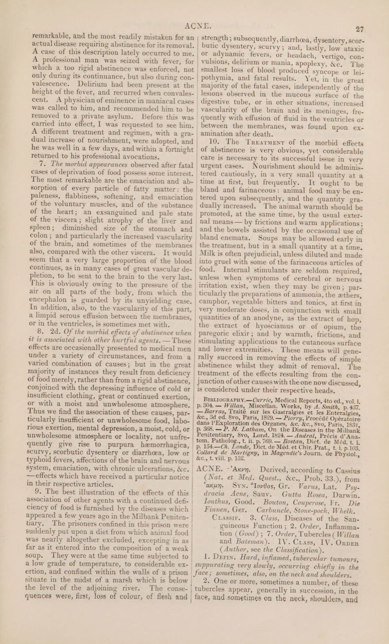 actual disease requiring abstinence for its removal. A case of this description lately occurred to me. A professional man was seized with fever, for which a too rigid abstinence was enforced, not | only during its continuance, but also during con- valescence. Delirium had been present at the | height of the fever, and recurred when convales- | cent. A physician of eminence in maniacal cases was called to him, and recommended him to be removed to a private asylum. Before this was | A different treatment and regimen, with a gra- dual increase of nourishment; were adopted, and returned to his professional avocations. 7. The morbid appearances observed after fatal The most remarkable are the emaciation and ab- of the heart; an exsanguined and pale state of the viscera; slight atrophy of the liver and spleen; diminished size of the stomach and colon ; and particularly the increased vascularity of the brain, and sometimes of the membranes also, compared with the other viscera. It would In addition, also, to the vascularity of this part, a limpid serous effusion between the membranes, or in the ventricles, is sometimes met with. it is associated with other hurtful agents. — These effects are occasionally presented to medical men under a variety of circumstances, and from a of food merely, rather than from a rigid abstinence, conjoined with the depressing influence of cold or insufficient clothing, great or continued exertion, or with a moist and unwholesome atmosphere. Thus we find the association of these causes, par- ticularly insufficient or unwholesome food, labo- rious exertion, mental depression, a moist, cold, or unwholesome atmosphere or locality, not unfre- quently give rise to purpura hemorrhagica, scurvy, scorbutic dysentery or diarrhoea, low or typhoid fevers, affections of the brain and neryous system, emaciation, with chronic ulcerations, &amp;c. effects which have received a particular notice | in their respective articles. 9. The best illustration of the effects of this -association of other agents with a continued defi- ciency of food is furnished by the diseases which suddenly put upon a diet from which animal food was nearly altogether excluded, excepting in as | far as it entered into the composition of a weak soup. They were at the same time subjected to a low grade of temperature, to considerable ex- ertion, and confined within the walls of a prison the level of the adjoining river. 27 strength ; subsequently, diarrhea, dysentery, scor- butic dysentery, scurvy ; and, lastly, low ataxic or adynamic fevers, or headach, vertigo, con- vulsions, delirium or mania, apoplexy, &amp;c. The smallest loss of blood produced Syncope or lei- Yet, in the great majority of the fatal cases, independently of the lesions observed in the mucous surface of the digestive tube, or in other situations, increased vascularity of the brain and its meninges, fre- quently with effusion of fluid in the ventricles or between the membranes, was found upon ex- amination after death. 10. The Trearment of the morbid effects of abstinence is very obvious, yet considerable care is necessary to its successful issue in very urgent cases. Nourishment should be adminis- tered cautiously, in a very small quantity at a time at first, but frequently. It ought to be bland and farinaceous: animal food may be en- tered upon subsequently, and the quantity gra- dually increased. The animal warmth should be promoted, at the same time, by the usual exter- nal means — by frictions and warm applications; and the bowels assisted by the occasional use of bland enemata. Soups may be allowed early in the treatment, but in a small quantity at a time. Milk is often prejudicial, unless diluted and made into gruel with some of the farinaceous articles of food. Internal stimulants are seldom required, unless when symptoms of cerebral or nervous irritation exist, when they may be given; par- ticularly the preparations of ammonia, the ethers, camphor, vegetable bitters and tonics, at first in very moderate doses, in conjunction with small quantities of an anodyne, as the extract of hop, paregoric elixir; and by warmth, frictions, and stimulating applications to the cutaneous surface and lower extremities. These means will gene- rally succeed in removing the effects of simple abstinence whilst they admit of removal. The treatment of the effects resulting from the con- junction of other causes with the one now discussed, is considered under their respective heads. BIBLIOGRAPHY.— Currie, Medical Reports, 4to ed., vol. i. by 4. Smith, ‘p. 437. — Barras, Traité sur les Gastralgies et les Enteralgies, &amp;c., 3d ed. 8vo, Paris, 1829. — Piorry, Procédé Opératoire dans l’Exploration des Organes, &amp;c. &amp;c., 8vo, Paris, 1831, p. 368. — P. M. Latham, On the Diseases in the Milbank Penitentiary, 8vo, Lond. 1824. — Andral, Précis d’Ana- tom. Patholog., t. ii. p. 769. — Rostan, Dict. de Méd. t. cle p. 154.—Ch. Londe, Dict. de Méd. et Chir. Prat., t. i. p.103. Collard de Martigny, in Magendie’s Journ. de Physiol., &amp;c., t. viii. p. 152. Derived, according to Cassius (Nat. et Med. Quest., &amp;ec., Prob. 33.), from ‘akun. Syn. “Iov@os, Gr. Varus, Lat. Psy- dracia Acne, Sauv. Gutta Rosea, Darwin. Ionthus, Good. Bouton, Couperose, Fr. Die Finnen, Ger. Carbunele, Stone-pock, Whelk. Crassir. 3. Class, Diseases of the San- . guineous Function; 2. Order, Inflamma- tion (Good) ; 7. Order, Tubercles ( Willan and Bateman). IV. Cuass, LV. Orver (Author, see the Classification). 1. Derry. Hard, inflamed, tubercular tumours, 2. One or more, sometimes a number, of these and