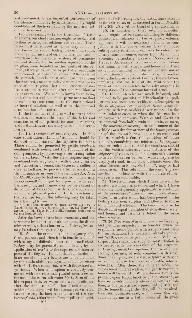 and excitement, or an imperfect performance of the uterine functions ; by constipation ; by torpid conditions of the liver ; and by the injurious ad- diction to onanism. 17, Treatment. —In the treatment of these affections, our chief attention ought to be directed to their pathological relations and causes. These latter must be removed as far as may be done; and the former should both guide our indications, and direct our means of cure. The apprehensions entertained by the older writers, of producing internal disease by the sudden repulsion of the eruption, were founded on the results of observ- ation, although explained by partially inaccurate or unsound pathological views. Affections of the stomach, bowels, chest, and head, have been thus induced, and been relieved upon a re-appear- ance of the eruption: but such consecutive dis- eases are more common after the repulsion of other eruptions. We should, however, as being both the safest and the most permanent method of cure, direct our remedies to the constitutional or internal relations, as well as to the external manifestations of disorder. In the treatment of this, as well as many other diseases, the causes, the state of the habit and constitution of the patient, its morbid relations, and its duration, are severally to be kept in recol- lection. 18. 1st. Treatment of acne simplex.— In deli- cate constitutions, the chief attention should be directed to the state of the digestive functions. These should be promoted by gentle aperients, combined with tonics, and the functions of the skin promoted, by preserving a free transpiration on its. surface. With this view, sulphur may be combined with magnesia, or with cream of tartar, and confection of senna, and taken in a sufficient dose, at bedtime, to procure a full evacuation in the morning, or any one of the formule (Ap. Nos. 82.89.98.) may be had recourse to. These may be occasionally changed for a powder with rhu- barb, sulphur, and magnesia, or for the extract or decoction of taraxacum, with subcarbonate of soda or sulphate of potash. If the functions of the liver are torpid, the following may be taken for a few nights : — No.6. BR Pilul. Hydrarg. Submur. Comp. 9j.; Fellis Tauri Inspiss. gr. xv. ; Saponis Castil. gr. x.; Extr. Ta- raxaci 3j. M. Fiant Pilule xviii., quarum capiat binas vel tres hora somni. After the bowels have been evacuated, and the secretions brought to a healthier state, the dilute mineral acids, either alone or with bitter infusions, may be taken through the day. 19. When the eruption occurs in young ple- thoric persons, and when it is in females attended with scanty and difficult menstruation, small blood- lettings may be practised ; in the latter, by the application of leeches to the superior and internal parts of the thighs. In more delicate females the functions of the lower bowels are to be promoted by the pilula aloés cum myrrha, combined either with pilula ferri composita, or with the extractum gentiane. When the eruption is obviously con- nected with imperfect and painful menstruation, the use of the warm salt water hip-bath, or of the hip vapour bath, or warm salt water pediluvia, after the application of a few leeches to the insides of the thighs, will be extremely serviceable. In such cases, the internal exhibition of the swb- borate of soda, either in the form of pill or draught, TO combined with camphor, the extractum taraxaci, or the extr. rut, or, as directed in Form. Nos.93. 184. 209. 254. will be found of great advantage. 20. In addition to these internal remedies, which require to be varied according to different pathological relations of the eruption, externa. applications will be necessary ; and when con- joined with the above treatment, or employed subsequently to it, no dread may be entertained of any injurious consequences from them. The ancients, particularly Cxrxsus, Priny, Arrtus, Pavutus, Acruarius, &amp;c. recommended lotions and liniments with vinegar and honey ; and these sometimes combined with turpentine, emulsion of bitter almonds, myrrh, alum, soap, Cimolian earth, the bruised roots of the lily, the cyclamen, narcissus, and the fruit of the wild vine; the most of them calculated to be advantageous in many states of the common forms of acne. 21. If the tubercles are much inflamed, and inclined to be pustular, mildly stimulating appli- cations are most serviceable, as dilute spirit, or the pyroligneous acetous acid, or liquor ammonia acetatis, with rose or elder-flower water. In the more indolent cases, or when the skin can bear an augmented stimulus, Witian and Barrman recommend from half a grain to a grain, or more, of the muriate of mercury, in each ounce of the vehicle; or a drachm or more of the liquor potasse, or of the muriatic acid, in six ounces: and Tuomson advises that the emulsion of bitter almonds, containing ten minims of hydrocyanic acid to each fluid ounce of the emulsion, should be the vehicle adopted. The solution of the sulphuret of potass, in the proportion of a drachm to twelve or sixteen ounces of water, may also be employed ; and, in the more obstinate cases, the baths directed in Form. No. 14—17. may be had recourse to. The solution of the muriate of am- monia, either alone or with the chloride of mer- cury, is often serviceable. 22. The lotion from which I have derived the greatest advantage in practice, and which I have found the most generally applicable, is a solution of the sub-borate of soda in rose or elder-flower water, or in water which had been poured in the boiling state over sulphur, and allowed to infuse for ten or twelve hours. The borax may also be dissolved in equal quantities of elder-flower water and honey, and used as a lotion in the more chronic cases. 23. 2d. Treatment of acne indurata.— In young and plethoric subjects, or in females, when the eruption is accompanied with a scanty and pain- ful menstruation, the treatment already pointed out (§ 19.), should be put in practice. When we suspect that sexual irritation or masturbation is connected with the causation of the eruption, early rising, mental occupation, the use of gentle cooling aperients, of soda combined with small doses of camphor, soda water, sulphur with soda or antimony, are the most serviceable internal remedies. After these, the mineral acids, the sulphureous mineral waters, and gentle vegetable tonics, will be useful. Where the eruption is de- pendent upon torpid function of the stomach, or liver, or bowels, mild alteratives, exhibited at bed- time, as the pills already prescribed (§ 18.), and gentle tonicsthrough the day, will be required. In a most obstinate case, which some time ago came before me in a lady, whom all the prac-