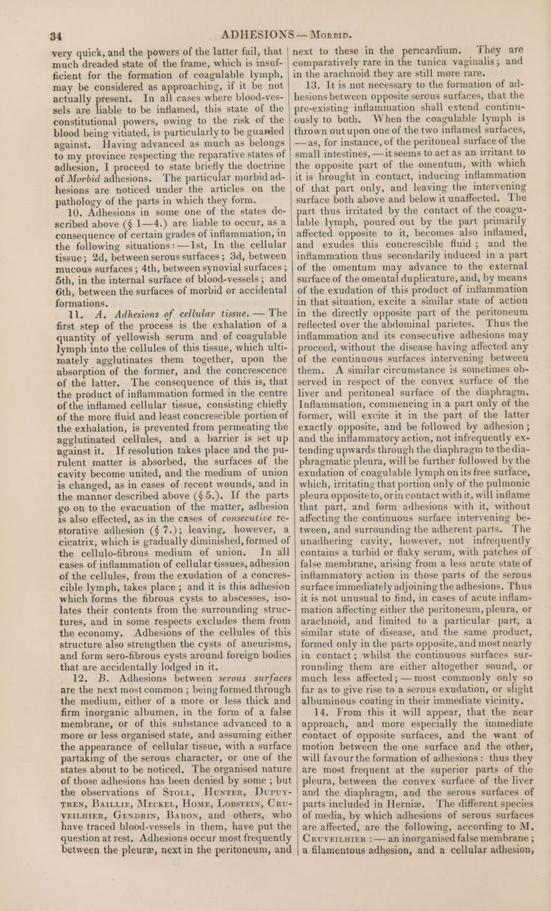 very quick, and the powers of the latter fail, that much dreaded state of the frame, which is insuf- ficient for the formation of coagulable lymph, may be considered as approaching, if it be not actually present. In all cases where blood-ves- sels are liable to be inflamed, this state of the constitutional powers, owing to the risk of the blood being vitiated, is particularly to be guarded against. Having advanced as much as belongs to my province respecting the reparative states of adhesion, I proceed to state briefly the doctrine of Morbid adhesions. The particular morbid ad- hesions are noticed under the articles on the pathology of the parts in which they form. 10. Adhesions in some one of the states de- scribed above (§ 1—4.) are lable to occur, as a consequence of certain grades of inflammation, in the following situations: —Ist, In the cellular tissue; 2d, between serous surfaces; 3d, between mucous surfaces ; 4th, between synovial surfaces ; 5th, in the internal surface of blood-vessels ; and 6th, between the surfaces of morbid or accidental formations. 11. A. Adhesions of celludar tissue. — The first step of the process is the exhalation of a quantity of yellowish serum and of coagulable lymph into the cellules of this tissue, which ulti- mately agglutinates them together, upon the absorption of the former, and the concrescence of the latter. The consequence of this is, that the product of inflammation formed in the centre of the inflamed cellular tissue, consisting chiefly of the more fluid and least concrescible portion of the exhalation, is prevented from permeating the agglutinated cellules, and a barrier is set up against it. If resolution takes place and the pu- rulent matter is absorbed, the surfaces of the cavity become united, and the medium of union is changed, as in cases of recent wounds, and in the manner described above (§5.). If the parts go on to the evacuation of the matter, adhesion is also effected, as in the cases of consecutive re- storative adhesion (§7.); leaving, however, a cicatrix, which is gradually diminished, formed of the cellulo-fibrous medium of union. In all cases of inflammation of cellular tissues, adhesion of the cellules, from the exudation of a concres- cible lymph, takes place ; and it is this adhesion which forms the fibrous cysts to abscesses, iso- lates their contents from the surrounding struc- tures, and in some respects excludes them from the economy. Adhesions of the cellules of this structure also strengthen the cysts of aneurisms, and form sero-fibrous cysts around foreign bodies that are accidentally lodged in it. 12. B. Adhesions between serous surfaces are the next most common ; being formed through the medium, either of a more or less thick and firm inorganic albumen, in the form of a false membrane, or of this substance advanced to a more or less organised state, and assuming either the appearance of cellular tissue, with a surface partaking of the serous character, or one of the states about to be noticed, The organised nature of those adhesions has been denied by some ; but the observations of Srorz, Hunter, Durvy- TREN, Barture, Mecxet, Homer, Lossrern, Cru- VEILHIER, GENDRIN, Baron, and others, who have traced blood-vessels in them, have put the question at rest. Adhesions occur most frequently between the pleure, next in the peritoneum, and next to these in the pericardium. They are comparatively rare in the tunica vaginalis; and in the arachnoid they are still more rare. 13. It is not necessary to the formation of ad- hesions between opposite serous surfaces, that the pre-existing inflammation shall extend continu- ously to both. When the coagulable lymph is thrown out upon one of the two inflamed surfaces, —as, for instance, of the peritoneal surface of the small intestines, —it seems to act as an irritant to the opposite part of the omentum, with which it is brought in contact, inducing inflammation of that part only, and leaving the intervening surface both above and below it unaffected. The part thus irritated by the contact of the coagu- lable lymph, poured out by the part primarily affected opposite to it, becomes also inflamed, and exudes this concrescible fluid; and the inflammation thus secondarily induced in a part of the omentum may advance to the external surface of the omental duplicature, and, by means of the exudation of this product of inflammation in that situation, excite a similar state of action in the directly opposite part of the peritoneum reflected over the abdominal parietes. Thus the inflammation and its consecutive adhesions may proceed, without the disease having affected any of the continuous surfaces intervening between them. A similar circumstance is sometimes ob- served in respect of the convex surface of the liver and peritoneal surface of the diaphragm. Inflammation, commencing in a part only of the former, will excite it in the part of the latter exactly opposite, and be followed by adhesion ; and the inflammatory action, not infrequently ex- tending upwards through the diaphragm to the dia- phragmatic pleura, will be further followed by the exudation of coagulable lymph on its free surface, which, irritating that portion only of the pulmonic pleura opposite to, orin contact with it, will inflame that part, and form adhesions with it, without affecting the continuous surface intervening be- tween, and surrounding the adherent parts. The unadhering cavity, however, not infrequently contains a turbid or flaky serum, with patches of false membrane, arising from a less acute state of inflammatory action in those parts of the serous surface immediately adjoining the adhesions. Thus it is not unusual to find, in cases of acute inflam- mation affecting either the peritoneum, pleura, or arachnoid, and limited to a particular part, a similar state of disease, and the same product, formed only in the parts opposite, and most nearly in contact; whilst the continuous surfaces sur- rounding them are either altogether sound, or much less affected; most commonly only so far as to give rise to a serous exudation, or slight albuminous coating in their immediate vicinity. 14. From this it will appear, that the near approach, and more especially the immediate contact of opposite surfaces, and the want of motion between the one surface and the other, will favour the formation of adhesions: thus they are most frequent at the superior parts of the pleura, between the convex surface of the liver and the diaphragm, and the serous surfaces of parts included in Hernia. The different species of media, by which adhesions of serous surfaces are affected, are the following, according to M. CruverLuier :— an inorganised false membrane ; a filamentous adhesion, and a cellular adhesion,