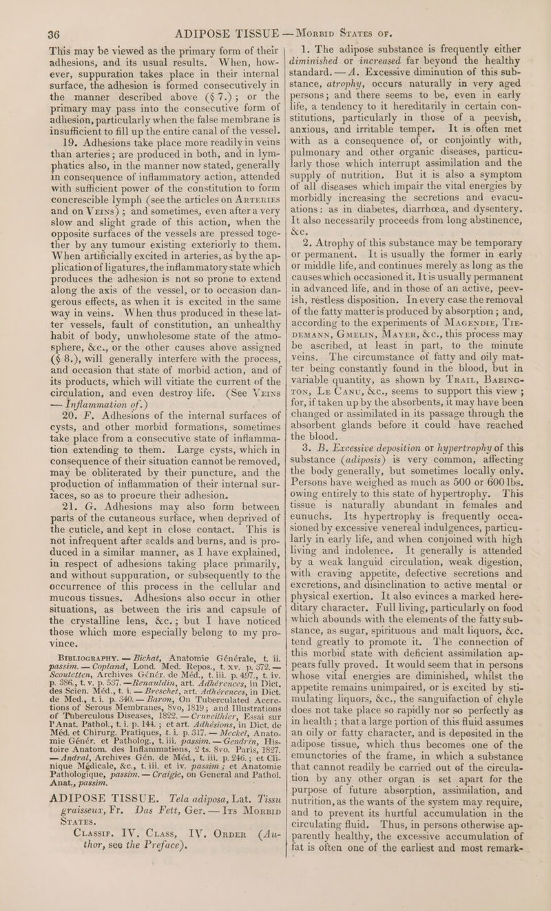 This may be viewed as the primary form of their adhesions, and its usual results. When, how- ever, suppuration takes place in their internal surface, the adhesion is formed consecutively in the manner described above (§7.); or the primary may pass into the consecutive form of adhesion, particularly when the false membrane 1s insufficient to fill up the entire canal of the vessel. 19. Adhesions take place more readily in veins than arteries ; are produced in both, and in lym- phatics also, in the manner now stated, generally in consequence of inflammatory action, attended with sufficient power of the constitution to form concrescible lymph (see the articles on ARTERIES and on Veins) ; and sometimes, even after a very slow and slight grade of this action, when the opposite surfaces of the vessels are pressed toge- ther by any tumour existing exteriorly to them. When artificially excited in arteries, as by the ap- plication of ligatures, the inflammatory state which produces the adhesion is not so prone to extend along the axis of the vessel, or to occasion dan- gerous effects, as when it is excited in the same way in veins. When thus produced in these lat- ter vessels, fault of constitution, an unhealthy habit of body, unwholesome state of the atmo- sphere, &amp;c., or the other causes above assigned (§ 8.), will generally interfere with the process, and occasion that state of morbid action, and of its products, which will vitiate the current of the circulation, and even destroy life. (See Vets — Inflammation of.) # 20. F. Adhesions of the internal surfaces of cysts, and other morbid formations, sometimes take place from a consecutive state of inflamma- tion extending to them. Large cysts, which in consequence of their situation cannot be removed, may be obliterated by their puncture, and the production of inflammation of their internal sur- Taces, so as to procure their adhesion. 21. G. Adhesions may also form between parts of the cutaneous surface, when deprived of the cuticle, and kept in close contact. This is not infrequent after scalds and burns, and is pro- duced in a similar manner, as I have explained, in respect of adhesions taking place primarily, and without suppuration, or subsequently to the occurrence of this. precess in the cellular and mucous tissues. Adhesions also occur in other situations, as between the iris and capsule of the crystalline lens, &amp;c.; but I have noticed those which more especially belong to my pro- vince. BriBLioGRAPHY. — Bichat, Anatomie Générale, t. ii. passim. — Copland, Lond. Med. Repos., t.xv. p. 372.— Scoutetten, Archives Génér. de Méd., t. iii. p. 497., t. iv. p. 386., t. v. p. 537. —Renauldin, art. Adhérences, in Dict. des Scien. Méd., t. i. — Breschet, art. Adhévences, in Dict. de Med., t.i. p. 340.— Baron, On Tuberculated Acere- tions of Serous Membranes, 8vo, 1819; and Ilustrations of Tuberculous Diseases, 1822. — Cruveiihier, Essai sur PY Anat. Pathol., t.i. p. 144. ; et art. Adhésions, in Dict. de Méd. et Chirurg. Pratiques, t.i. p.317.— Meckel, Anato- mie Génér. et Patholog., t. iii. passim. —Gendrin, His- toire Anatom. des Inflammations, 2 ts. 8vo. Paris, 1827. — Andral, Archives Gén, de Méd., t. iii. p. 246.; et Cli- nique Médicale, &amp;c., t. iii, et iv. passim ; et Anatomie Pathologique, passim. — Cratgie, on General and Pathol. Anat., passim. ADIPOSE TISSUE. Tela adiposa, Lat. Tissu graisseux, Fr. Das Fett, Ger.—Irs Morsip STATES. Cuassir. IV, Crass, IV. Orver (Au- thor, see the Preface), 1. The adipose substance is frequently either diminished or increased far beyond the healthy standard.— A. Excessive diminution of this sub- stance, atrophy, occurs naturally in very aged persons; and there seems to be, even in early life, a tendency to it hereditarily in certain con- stitutions, particularly in those of a peevish, anxious, and irritable temper. It 1s often met with as a consequence of, or conjointly with, pulmonary and other organic diseases, particu- larly those which interrupt assimilation and the supply of nutrition, But it is also a symptom of all diseases which impair the vital energies by morbidly increasing the secretions and evacu- ations: as in diabetes, diarrhoea, and dysentery. It also necessarily proceeds from long abstinence, &amp;e. 2. Atrophy of this substance may be temporary or permanent. It is usually the former in early or middle life, and continues merely as long as the causes which occasioned it, Itis usually permanent in advanced life, and in those of an active, peev- ish, restless disposition. In every case the removal of the fatty matter is produced by absorption ; and, according to the experiments of Macrnpir, Tir- DEMANN, Gme.in, Maver, &amp;c., this process may be ascribed, at least in part, to the minute veins. ‘The circumstance of fatty and oily mat- ter being constantly found in the blood, but in variable quantity, as shown by Trax, Basine- ron, Lr Canu, &amp;c., seems to support this view ; for, if taken up by the absorbents, it may have been changed or assimilated in its passage through the absorbent glands before it could have reached the blood. 3. B, Excessive deposition or hypertrophy of this substance (adiposis) is very common, affecting the body generally, but sometimes locally only. Persons have weighed as much as 500 or 600 lbs. owing entirely to this state of hypertrophy. This tissue is naturally abundant in females and eunuchs. Its hypertrophy is frequently occa- sioned by excessive venereal indulgences, particu- larly in early life, and when conjoined with high living and indolence. It generally is attended by a weak languid circulation, weak digestion, with craving appetite, defective secretions and excretions, and disinclination to active mental or physical exertion, It also evinces a marked here- ditary character. Full living, particularly on food which abounds with the elements of the fatty sub- stance, as sugar, spirituous and malt liquors, &amp;c. tend greatly to promote it. The connection of this morbid state with deficient assimilation ap- pears fully proved. It would seem that in persons whose vital energies are diminished, whilst the appetite remains unimpaired, or is excited by sti- mulating liquors, &amp;c., the sanguifaction of chyle does not take place so rapidly nor so perfectly as in health ; that a large portion of this fluid assumes an oily or fatty character, and is deposited in the adipose tissue, which thus becomes one of the emunctories of the frame, in which a substance that cannot readily be carried out of the circula- tion by any other organ is set apart for the purpose of future absorption, assimilation, and nutrition, as the wants of the system may require, and to prevent its hurtful accumulation in the circulating fluid. Thus, in persons otherwise ap- parently healthy, the excessive accumulation of fat is often one of the earliest and most remark-