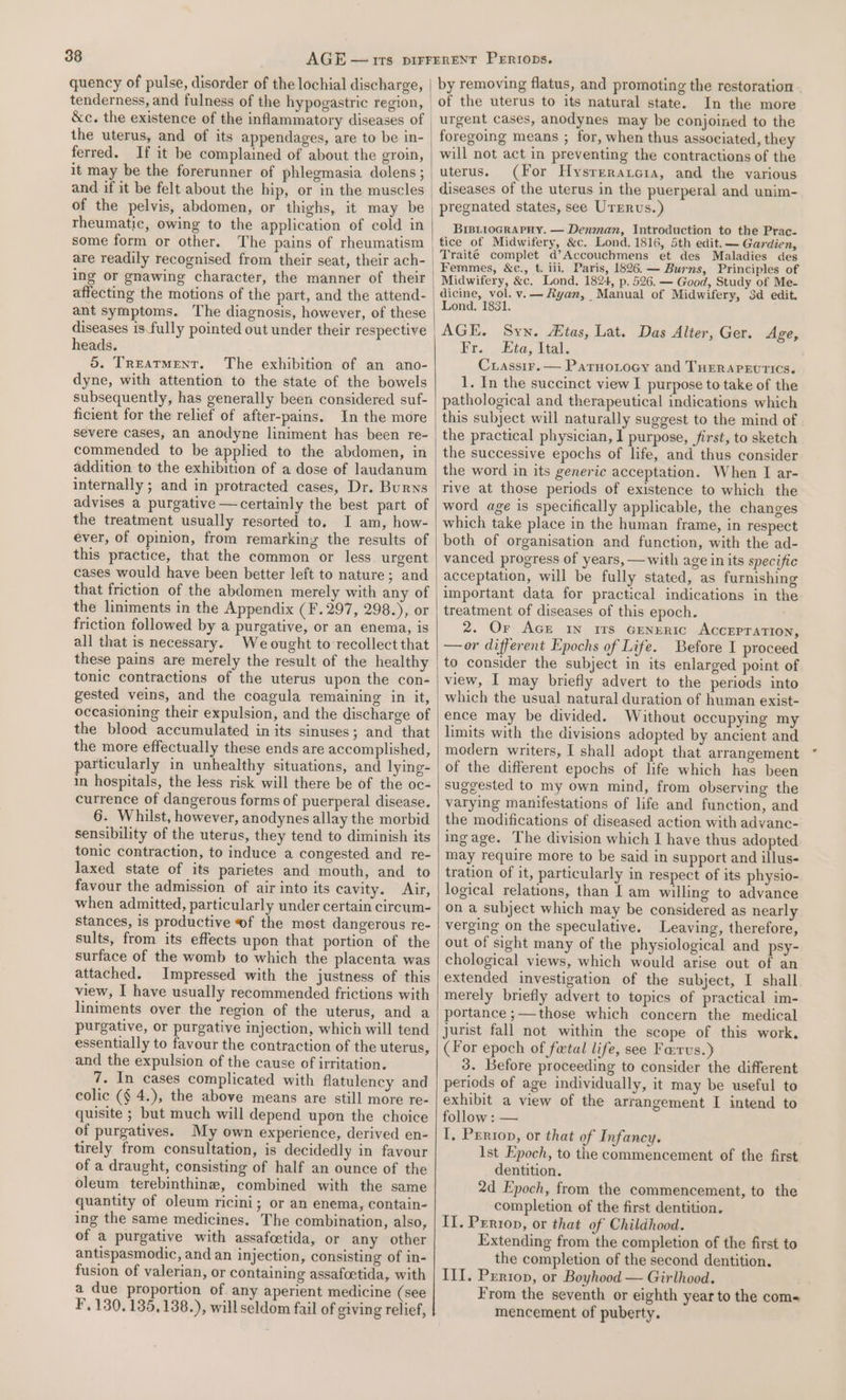 quency of pulse, disorder of the lochial discharge, tenderness, and fulness of the hypogastric region, the uterus, and of its appendages, are to be in- ferred. If it be complained of about the groin, it may be the forerunner of phlegmasia dolens ; rheumatic, owing to the application of cold in some form or other. The pains of rheumatism are readily recognised from their seat, their ach- ing or gnawing character, the manner of their affecting the motions of the part, and the attend- ant symptoms. The diagnosis, however, of these diseases 1s fully pointed out under their respective heads. 5. Treatment. The exhibition of an ano- dyne, with attention to the state of the bowels subsequently, has generally been considered suf- ficient for the relief of after-pains. In the more severe cases, an anodyne liniment has been re- commended to be applied to the abdomen, in addition to the exhibition of a dose of laudanum internally ; and in protracted cases, Dr. Burns advises a purgative —certainly the best part of the treatment usually resorted to, I am, how- ever, of opinion, from remarkinz the results of this practice, that the common or less. urgent cases would have been better left to nature; and that friction of the abdomen merely with any of the liniments in the Appendix (Ff. 297, 2982),cor friction followed by a purgative, or an enema, is all that is necessary. We ought to recollect that these pains are merely the result of the healthy tonic contractions of the uterus upon the con- gested veins, and the coagula remaining in it, occasioning their expulsion, and the discharge of the blood accumulated in its sinuses; and that the more effectually these ends are accomplished, particularly in unhealthy situations, and lying- in hospitals, the less risk will there be of the oc- currence of dangerous forms of puerperal disease. 6. Whilst, however, anodynes allay the morbid sensibility of the uterus, they tend to diminish its tonic contraction, to induce a congested and re- laxed state of its parietes and mouth, and to favour the admission of air into its cavity. Air, when admitted, particularly under certain circum- stances, is productive of the most dangerous re- sults, from its effects upon that portion of the surface of the womb to which the placenta was attached. Impressed with the justness of this view, I have usually recommended frictions with liniments over the region of the uterus, and a purgative, or purgative injection, which will tend essentially to favour the contraction of the uterus, and the expulsion of the cause of irritation. 7. In cases complicated with flatulency and colic (§ 4.), the above means are still more re- quisite ; but much will depend upon the choice of purgatives. My own experience, derived en- tirely from consultation, is decidedly in favour of a draught, consisting of half an ounce of the oleum terebinthine, combined with the same quantity of oleum ricini; or an enema, contain- ing the same medicines. The combination, also, of a purgative with assafcetida, or any other antispasmodic, and an injection, consisting of in- fusion of valerian, or containing assafoetida, with a due proportion of any aperient medicine (see F, 130. 135,138.), will seldom fail of giving relief, by removing flatus, and promoting the restoration . In the more urgent cases, anodynes may be conjoined to the foregoing means ; for, when thus associated, they will not act in preventing the contractions of the uterus. (For Hysrerarcra, and the various diseases of the uterus in the puerperal and unim- pregnated states, see Urrrvs.) BriBLioGcRAPHY. — Denman, Introduction to the Prac- tice of Midwifery, &amp;c. Lond. 1816, 5th edit. — Gardien, Femmes, &amp;c., t. iii, Paris, 1826.— Burns, Principles of Midwifery, &amp;c. Lond. 1824, p, 526. — Good, Study of Me- dicine, vol. v.— Ryan, Manual of Midwifery, 3d edit. Lond. 1831. AGE. Sywx. tas, Lat. Das Alter, Ger. Age, Fr... Eta, lial. Crassir.— Parnorocy and Turrargurics. 1. In the succinct view I purpose to take of the pathological and therapeutical indications which this subject will naturally suggest to the mind of the practical physician, I purpose, first, to sketch the successive epochs of life, and thus consider the word in its generic acceptation. When I ar- rive at those periods of existence to which the word age is specifically applicable, the changes which take place in the human frame, in respect both of organisation and function, with the ad- vanced progress of years, —with age in its specific acceptation, will be fully stated, as furnishing important data for practical indications in the treatment of diseases of this epoch. 2. Or AcE In irs GENERIC ACCEPTATION, —or different Epochs of Life. Before I proceed to consider the subject in its enlarged point of view, I may briefly advert to the periods into which the usual natural duration of human exist- ence may be divided. Without occupying my limits with the divisions adopted by ancient and modern writers, I shall adopt that arrangement of the different epochs of life which has been suggested to my own mind, from observing the varying manifestations of life and function, and the modifications of diseased action with advanc- ingage. The division which I have thus adopted may require more to be said in support and illus- tration of it, particularly in respect of its physio- logical relations, than [ am willing to advance on a subject which may be considered as nearly verging on the speculative. Leaving, therefore, out of sight many of the physiological and psy- chological views, which would arise out of an extended investigation of the subject, I shall merely briefly advert to topics of practical im- portance ;—-those which concern the medical jurist fall not within the scope of this work. (For epoch of fatal life, see Farus.)} 3. Before proceeding to consider the different periods of age individually, it may be useful to exhibit a view of the arrangement I intend to follow : — I, Prriop, or that of Infancy. Ist Epoch, to the commencement of the first dentition. 2d Epoch, from the commencement, to the completion of the first dentition. II. Perron, or that of Childhood. Extending from the completion of the first to the completion of the second dentition. III. Perron, or Boyhood — Girlhood. . From the seventh or eighth year to the coms mencement of puberty.