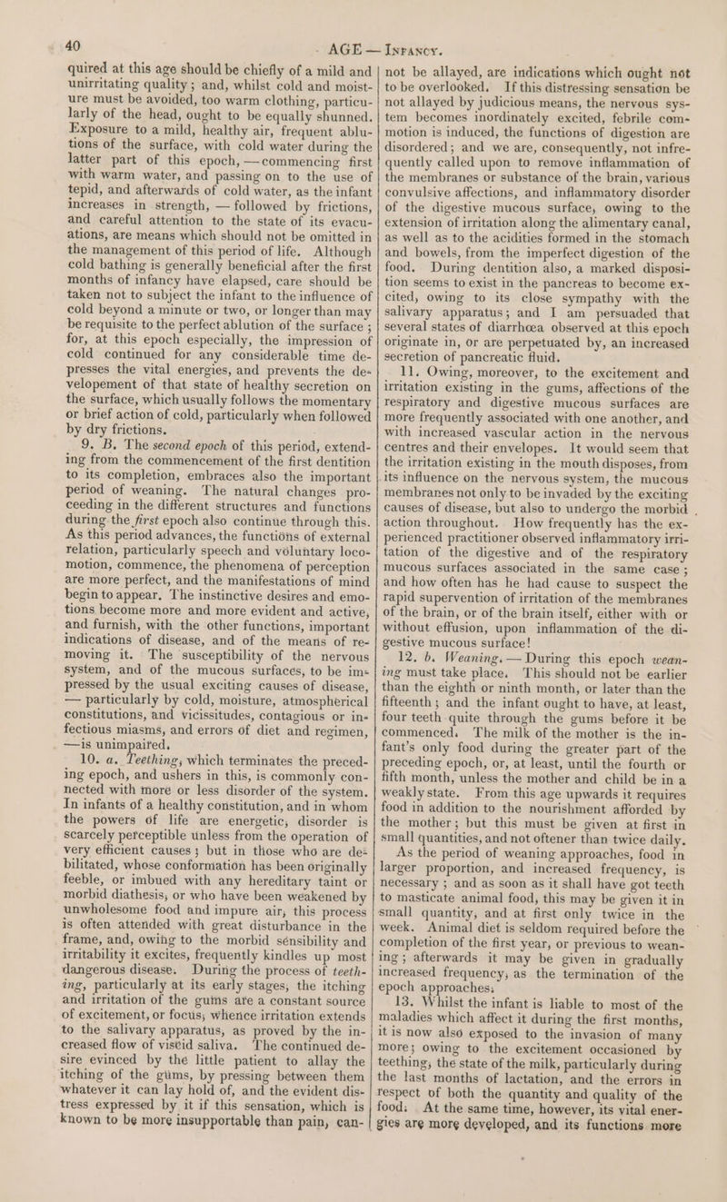 quired at this age should be chiefly of a mild and unirritating quality ; and, whilst cold and moist- ure must be avoided, too warm clothing, particu- larly of the head, ought to be equally shunned. Exposure to a mild, healthy air, frequent ablu- tions of the surface, with cold water during the latter part of this epoch, —commencing first with warm water, and passing on to the use of tepid, and afterwards of cold water, as the infant increases in strength, — followed by frictions, and careful attention to the state of its evacu- ations, are means which should not be omitted in the management of this period of life. Although cold bathing is generally beneficial after the first months of infancy have elapsed, care should be taken not to subject the infant to the influence of cold beyond a minute or two, or longer than may be requisite to the perfect ablution of the surface ; cold continued for any considerable time de- presses the vital energies, and prevents the de- velopement of that state of healthy secretion on the surface, which usually follows the momentary or brief action of cold, particularly when followed by dry frictions. 9. B. The second epoch of this period, extend- ing from the commencement of the first dentition to its completion, embraces also the important period of weaning. The natural changes pro- ceeding in the different structures and functions during the first epoch also continue through this. As this period advances, the functions of external relation, particularly speech and voluntary loco- motion, commence, the phenomena of perception are more perfect, and the manifestations of mind begin to appear. The instinctive desires and emo- tions become more and more evident and active, and furnish, with the other functions, important indications of disease, and of the means of re< moving it. The susceptibility of the nervous system, and of the mucous surfaces, to be ims pressed by the usual exciting causes of disease, — particularly by cold, moisture, atmospherical constitutions, and vicissitudes, contagious or in- fectious miasms, and errors of diet and regimen, —is unimpaired, 10. a. Teething; which terminates the preced- ing epoch, and ushers in this, is commonly con- nected with more or less disorder of the system. In infants of a healthy constitution, and in whom the powers of life are energetic, disorder is scarcely perceptible unless from the operation of very efficient causes; but in those who are de bilitated, whose conformation has been originally feeble, or imbued with any hereditary taint or morbid diathesis, or who have been weakened by unwholesome food and impure air, this process is often attended with great disturbance in the frame, and, owing to the morbid sénsibility and irritability it excites, frequently kindles up most dangerous disease. During the process of teeth- ing, particularly at its early stages, the itching and irritation of the guins are a constant source of excitement, or foctis; Whence irritation extends to the salivary apparatus, as proved by the in- creased flow of viseid saliva. The continued de- sire evinced by the little patient to allay the itching of the giims, by pressing between them whatever it can lay hold of, and the evident dis- tress expressed by it if this sensation, which is known to be more insupportable than pain, can- not be allayed, are indications which ought not to be overlooked. If this distressing sensation be not allayed by judicious means, the nervous sys- tem becomes inordinately excited, febrile com- motion is induced, the functions of digestion are disordered; and we are, consequently, not infre- quently called upon to remove inflammation of the membranes or substance of the brain, various convulsive affections, and inflammatory disorder of the digestive mucous surface, owing to the extension of irritation along the alimentary canal, as well as to the acidities formed in the stomach and bowels, from the imperfect digestion of the food. During dentition also, a marked disposi- tion seems to exist in the pancreas to become ex-~ cited) owing to its close sympathy with the salivary apparatus; and I am persuaded that several states of diarrhoea observed at this epoch originate in, or are perpetuated by, an increased secretion of pancreatic fluid. 11. Owing, moreover, to the excitement and irritation existing in the gums, affections of the respiratory and digestive mucous surfaces are more frequently associated with one another, and with increased vascular action in the nervous centres and their envelopes. It would seem that the irritation existing in the mouth disposes, from its influence on the nervous system, the mucous membranes not only to be invaded by the exciting causes of disease, but also to undergo the morbid , action throughout. How frequently has the ex- perienced practitioner observed inflammatory irri- tation of the digestive and of the respiratory mucous surfaces associated in the same case ; and how often has he had cause to suspect the rapid supervention of irritation of the membranes of the brain, or of the brain itself, either with or without effusion, upon inflammation of the di- gestive mucous surface! 12, b. Weaning. — During this epoch wean- ing must take place. This should not be earlier than the eighth or ninth month, or later than the fifteenth ; and the infant ought to have, at least, four teeth quite through the gums before it be commenced, The milk of the mother is the in- fant’s only food during the greater part of the preceding epoch, or, at least, until the fourth or fifth month, unless the mother and child be ina weakly state. From this age upwards it requires food in addition to the nourishment afforded by the mother; but this must be given at first in small quantities, and not oftener than twice daily. As the period of weaning approaches, food in larger proportion, and increased frequency, is necessary ; and as soon as it shall have got teeth to masticate animal food, this may be given it in small quantity, and at first only twice in the week. Animal diet is seldom required before the completion of the first year, or previous to wean- ing ; afterwards it may be given in gradually increased frequency, as the termination of the epoch approaches: 13. Whilst the infant is liable to most of the maladies which affect it during the first months, it is now also exposed to the invasion of many more; owing to the excitement occasioned by teething, the state of the milk, particularly during the last months of lactation, and the errors in respect of both the quantity and quality of the food; At the same time, however, its vital ener- gies are mor¢ developed, and its functions more