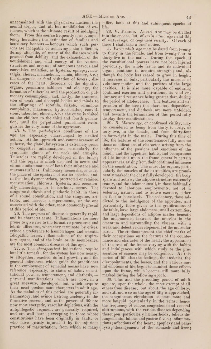 unacquainted with the physical exhaustion, the mental torpor, and all but annihilation of ex- istence, which is the ultimate result of indulging them. From this source frequently spring, impo- tency hereafter; the extinction of families and hereditary honours—honours which such _per- sons are incapable of achieving; the infliction, during after-life, of many of the diseases which proceed from debility, and the exhaustion of the nourishment and vital energy of the various structures and organs; of numerous nervous and convulsive maladies, as hysteria, epilepsy, neu- ralgia, chorea, melancholia, mania, idiotcy, &amp;c. ; the dangerous or fatal visitation of fevers ; dis- eases of the heart, disorders of the digestive organs, premature baldness and old age, the formation of tubercles, and the production of pul- monary consumption ; and, lastly, the transmis- sion of weak and decrepid bodies and minds to the offspring ; of Bk ee rickets, verminous complaints, marasmus, hydrocephalus, convul- sions, tubercles, chorea, &amp;c.: the curse is visited on the children to the third and fourth genera- tion, until the perpetuated punishment extin- guishes the very name of the aggressor. 25. 6. The pathological conditions of this age are especially characterised by exalted action. At the approach and commencement of puberty, the glandular system is extremely prone to congestive inflammations, particularly the lymphatic glands of the neck and arm-pits. Tubercles are rapidly developed in the lungs; and this organ is much disposed to acute and chronic inflammations of both their substance and mucous surfaces. Pulmonary hemorrhages usurp the place of the epistaxis of earlier epochs; and, in females, dysmenorrhea, protracted or retained menstruation, chlorosis, hysteria, and occasion- ally menorrhagia or leucorrhcea, occur. The sanguine diathesis and plethoric habit, in those of a sound constitution, and the sanguine, irri- table, and nervous temperaments, or the one associated with the other, most commonly prevail at this period of life. 26. The progress of disease is generally rapid, and its character acute. Inflammations are more prone to give rise to the formative processes ; and febrile affections, when they terminate by crises, evince a preference to hemorrhages and sweats. Idiopathic fevers, inflammations of the respira- tory organs, and of the brain or its membranes, are the most common diseases of this age. 27. c. The therapeutical indications require but little remark ; for the system has now nearly, or altogether, reached its full growth ; and the general inferences which guide the practitioner in the employment of remedial means have now reference, especially, to states of habit, consti- tutional powers, temperament, and diathesis, — physical manifestations, which are now, in a great measure, developed, but which acquire their most predominant characters in adult age. As the maladies of this period are generally in- flammatory, and evince a strong tendency to the formative process, and as the powers of life are now most energetic, vascular depletions, with the antiphlogistic regimen, are generally required, and are well borne; excepting in those whose constitutions have been originally in fault, or who have greatly injured it by the injurious practice of masturbation, from which so many 43 suffer, both at this: and subsequent epochs of life. 28. V. Periop. Aputr AcE may be divided into the epochs, Ist, of early adult age; and 2d, of mature age, or confirmed virility. Of each of these I shall take a brief notice. A. Early adult age may be dated from twenty to thirty in the female, and from twenty-four to thirty-five in the male. During this epoch, if the constitutional powers have not been injured previously, the whole frame and its individual organs continue to acquire strength; and, al- though the body has ceased to grow in height, it increases in bulk, particularly the muscles of voluntary motion and the parietes of the large cavities. It is also more capable of enduring continued exertion and privations; its vital en- durance and resistance being greater than during the period of adolescence. The features and ex- pression of the face; the character, disposition, temperament, and diathesis, are more unfolded, and towards the termination of this period fully display their manifestations. 29. B. Mature age, or confirmed virility, may be considered as being from thirty to forty, or forty-two, in the female, and from thirty-four to forty-eight in the male. During this time of life, the features of the countenance fully assume those modifications of character arising from the influence of the passions and emotions of the mind; and the appetites, habits, and occupations of life imprint upon the frame generally certain appearances, arising from their continued influence on the constitution. The muscular organs, parti- cularly the muscles of the extremities, are promi- nently marked ; the chest fully developed; the body spare and active ; the adipose structure extremely scanty, and the abdomen small, in those habitually devoted to laborious employments, not of a sedentary nature, and to active exercise, either on foot or horseback. The sedentary, those ad- dicted to the indulgence of the appetites, and particularly those given to the gratifications of the table, have large abdomens, small extremities, and large depositions of adipose matter beneath the integuments, between the muscles in the omentum and surrounding the viscera, with a weak and defective developement of the muscular parts. The studious present the chief marks of their occupations on the features of the counte- nance and character of the head ; the appearance of the rest of the frame varying with the habits. and indulgences with which study or the pro- secution of science may be conjoined. At this period of life also the feelings, the anxieties, the disappointments, the losses, and the various mo- ral emotions of life, begin to manifest those effects upon the frame, which become still more fully marked during the following epoch. 30. This and the preceding period of adult age are, upon the whole, the most exempt of all others from disease; but about the age of forty, and still more so as the age of fifty is approached, the sanguineous circulation becomes more and more languid, particularly in the veins: hence the frequency of venous congestions and visceral obstructions, with the various diseases depending thereupon, particularly hemorrhoids; bilious de- rangements; bilious and gastric fevers ; inflamma- tions ; affections of the heart; apoplexy and paras lysis; derangements of the stomach and liver ;