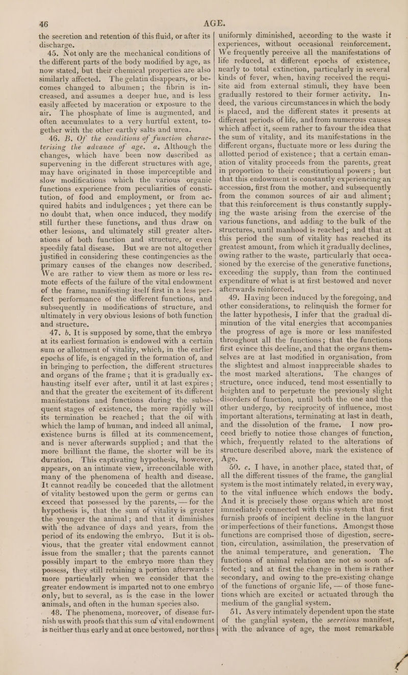 the secretion and retention of this fluid, or after its discharge. 45. Not only are the mechanical conditions of the different parts of the body modified by age, as now stated, but their chemical properties are also similarly affected. The gelatin disappears, or be- comes changed to albumen; the fibrin is in- creased, and assumes a deeper hue, and is less easily affected by maceration or exposure to the air. The phosphate of lime is augmented, and often accumulates to a very hurtful extent, to- gether with the other earthy salts and urea. 46. B. Of the conditions of function charac- terising the advance of age. a. Although the changes, which have been now described as supervening in the different structures with age, may have originated in those imperceptible and slow modifications which the various organic functions experience from peculiarities of consti- tution, of food and employment, or from ac- quired habits and indulgences; yet there can be no doubt that, when once induced, they modify still further these functions, and thus draw on other lesions, and ultimately still greater alter- ations of both function and structure, or even speedily fatal disease. But we are not altogether justified in considering these contingencies as the primary causes of the changes now described. We are rather to view them as more or less re- mote effects of the failure of the vital endowment of the frame, manifesting itself first in a less per- fect performance of the different functions, and subsequently in modifications of structure, and ultimately in very obvious lesions of both function and structure. 47. b. It is supposed by some, that the embryo at its earliest formation is endowed with a certain sum or allotment of vitality, which, in the earlier epochs of life, is engaged in the formation of, and in bringing to perfection, the different structures and organs of the frame ; that it is gradually ex- hausting itself ever after, until it at last expires ; and that the greater the excitement of its different manifestations and functions during the subse- quent stages of existence, the more rapidly will its termination be reached; that the oil with which the lamp of human, and indeed all animal, existence burns is filled at its commencement, and is never afterwards supplied; and that the more brilliant the flame, the shorter will be its duration. This captivating hypothesis, however, appears, on an intimate view, irreconcilable with many of the phenomena of health and disease. It cannot readily be conceded that the allotment of vitality bestowed upon the germ or germs can exceed that possessed by the parents, — for the hypothesis is, that the sum of vitality is greater the younger the animal; and that it diminishes with the advance of days and years, from the period of its endowing the embryo. But it is ob- vious, that the greater vital endowment cannot issue from the smaller; that the parents cannot possibly impart to the embryo more than they possess, they still retaining a portion afterwards « more particularly when we consider that the greater endowment is imparted not to one embryo only, but to several, as is the case in the lower animals, and often in the human species also. 48. The phenomena, moreover, of disease fur- nish us with proofs that this sum of vital endowment is neither thus early and at once bestowed, nor thus uniformly diminished, according to the waste it experiences, without occasional reinforcement. We frequently perceive all the manifestations of life reduced, at different epochs of existence, nearly to total extinction, particularly in several kinds of fever, when, having received the requi- site aid from external stimuli, they have been gradually restored to their former activity, In- deed, the various circumstances in which the body is placed, and the different states it presents at different periods of life, and from numerous causes which affect it, seem rather to favour the idea that the sum of vitality, and its manifestations in the different organs, fluctuate more or less during the allotted period of existence; that a certain eman- ation of vitality proceeds from the parents, great in proportion to their constitutional powers ; but that this endowment is constantly experiencing an accession, first from the mother, and subsequently from the common sources of air and aliment; that this reinforcement is thus constantly supply~ ing the waste arising from the exercise of the various functions, and adding to the bulk of the structures, until manhood is reached ; and that at this period the sum of vitality has reached its greatest amount, from which it gradually declines, owing rather to the waste, particularly that occa- sioned by the exercise of the generative functions, exceeding the supply, than from the continued expenditure of what is at first bestowed and never afterwards reinforced. 49, Having been induced by the foregoing, and other considerations, to relinquish the former for the latter hypothesis, I infer that the gradual di- minution of the vital energies that accompanies the progress of age is more or less manifested throughout all the functions; that the functions first evince this decline, and that the organs them- selves are at last modified in organisation, from the slightest and almost inappreciable shades to the most marked alterations. The changes of structure, once induced, tend most essentially to heighten and to perpetuate the previously slight disorders of function, until both the one and the other undergo, by reciprocity of influence, most important alterations, terminating at last in death, and the dissolution of the frame. I now pro- ceed briefly to notice those changes of function, which, frequently related to the alterations of structure described above, mark the existence of Age. 50. c. I have, in another place, stated that, of all the different tissues of the frame, the ganglial system is the most intimately related, in every way, to the vital influence which endows the body. And it is precisely those organs which are most immediately connected with this system that first furnish proofs of incipient decline in the languor or imperfections of their functions. Amongst those functions are comprised those of digestion, secre- tion, circulation, assimilation, the preservation of the animal temperature, and generation. The functions of animal relation are not so soon af- fected ; and at first the change in them is rather secondary, and owing to the pre-existing change of the functions of organic life, — of those func- tions which are excited or actuated through the medium of the ganglial system. 51. Asvery intimately dependent upon the state of the ganglial system, the secretions manifest, with the advance of age, the most remarkable