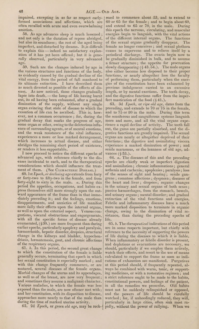 impaired, excepting in as far as respect early- formed associations and affections, which are often recalled with acute and even overwhelming emotion. 58. As age advances sleep is much lessened ; and not only is the duration of repose abridged, but also its soundness; the rest of the aged being imperfect, and disturbed by dreams. It.s difficult to explain this— indeed no satisfactory explan- ation of it has yet been offered; but it is gene- rally observed, particularly in very advanced age. 59. Such are the changes induced by age in the various structures and functions of the body, as evidently caused by the gradual decline of the vital energy, from the period of full manhood to its ultimate extinction. I have described them as much divested as possible of the effects of dis- ease. As now noticed, those changes gradually lapse into death, — the lamp of life having burnt out, its oil having been exhausted, after a gradual diminution of the supply, without any single organ evincing that state of disease to which the cessation of life can be ascribed. This is, how- ever, not a common occurrence ; for, during the gradual decay that marks the progress of age, some organ or other, owing to the deleterious influ- ence of surrounding agents, or of mental emotions, and the weak resistance of the vital influence, experiences a more or less marked derangement, which increases to actual disease, and either abridges the remaining short period of existence, or renders it less supportable. I now proceed to notice the different epochs of advanced age, with reference chiefly to the dis- eases incidental to each, and to the therapeutical considerations which should influence the treat- ment of them. (See Cuimacreric Disease.) 60. 1st Epoch, or declining age extends from forty or forty-two to fifty-two in the female, and from forty-eight to sixty in the male. «a. During this period the appetites, occupations, and habits ex- press themselves still more strongly upon the out- ward appearance of the frame than in that imme- diately preceding it; and the feelings, emotions, disappointments, and anxieties of life manifest more fully their effects upon the internal organs, as well as upon the external aspect. Venous con- gestions, visceral obstructions and engorgements, with all the specific forms of disease already enumerated, ($30.) are more frequent than during earlier epochs, particularly apoplexy and paralysis, hemorrhoids, hepatic disorder, dropsies, structural change in the kidneys and bladder, hypochon- driasis, hematemesis, gout, and chronic affections of the respiratory organs. 61. b. In this period, the second great change to which the constitution of the female is liable generally occurs, terminating that epoch in which her sexual constitution is especially marked ; and with this change frequently commence, or are matured, several diseases of the female organs. Morbid changes of the uterus and its appendages, as well as of the breast, are now very frequent; and sometimes they assume a malignant character. Various maladies, to which the female was less exposed than the male, are now oftener met with; and her constitution, with its disposition to disease, approaches more nearly to that of the male than during the time of marked uterine activity. 62. 2d Epoch, or green old age, may be reck- oned to commence about 53, and to extend to 60 or 65 for the female; and to begin about 60, and extend to 65 or 70, in the male. During this epoch the nervous, circulating, and muscular energies begin to languish, with the vital actions of the different internal organs. The functions of the sexual organs gradually disappear. The female no longer conceives ; and sexual plethora ceases to supervene and to relieve itself by a periodical discharge. The ovaria begin now to be gradually diminished in bulk, and to assume a firmer structure; the appetite for procreation slowly disappearing (§ 43.54.). The male organs also either become less disposed to their proper functions, or nearly altogether lose the faculty of performing them, particularly when the ener- gies of the constitution have been exhausted by previous indulgences carried to an excessive length, or by mental exertions. The teeth decay, and the digestive functions suffer from the imper- fect mastication of the food (¢ 41.). 63. 3d Epoch, or ripe old age, dates from the preceding, and extends to 70 or 75 in the female, and to 75 or 80 in the male. During this term the sensiferous and sanguiferous systems languish more and more, and all the vital organs expe- rience a rapid decline of activity. The teeth fall out, the gums are partially absorbed, and the di- gestive functions are greatly impaired. The sexual organs are nearly or altogether deprived of their functions; the digestive and assimilating viscera experience a marked diminution of power; and senile marasmus, or the leanness of old age, ad- vances ($ 53.). 64. a. The diseases of this and the preceding epochs are chiefly weak or imperfect digestion and assimilation ; chronic inflammations; general asthenia and cachexia; apoplexies ; paralysis ; loss of the senses of sight and hearing; senile gan- grene ; comatose affections ; dyspnoea; diseases of the heart and liver; dropsies; organic changes in the urinary and sexual organs of both sexes ; passive hemorrhages, from the stomach, bowels, and urinary organs ; mental disorder; and gradual extinction of the vital functions and energies. Febrile and inflammatory diseases have a much more marked disposition to terminate in organic change, owing to the diminution of vital re- sistance, than during the preceding epochs of life. 65. b. The therapeutical indications of this period are in some respects important, but chiefly with reference to the necessity of supporting the powers of life during the diseases to which it is liable. When inflammatory or febrile disorder is present, and depletions or evacuations are necessary, we should, particularly if we employ them actively, watch their effects, and resort to the use of means calculated to support the frame as soon as indi- cations of exhaustion are manifested. Purgatives at this period should, if frequently repeated, al- ways be combined with warm, tonic, or support- ing medicines, or with a restorative regimen ; and a strict reference ought to be made to the habits, constitutional powers, and feelings of the patient, in all the remedies we prescribe. Old habits must not be suddenly relinquished or opposed, and the powers of life should be carefully watched ; for, if unheedingly reduced, they will, particularly in large cities, often sink most ra- pidly, without the power of rallyng. When we