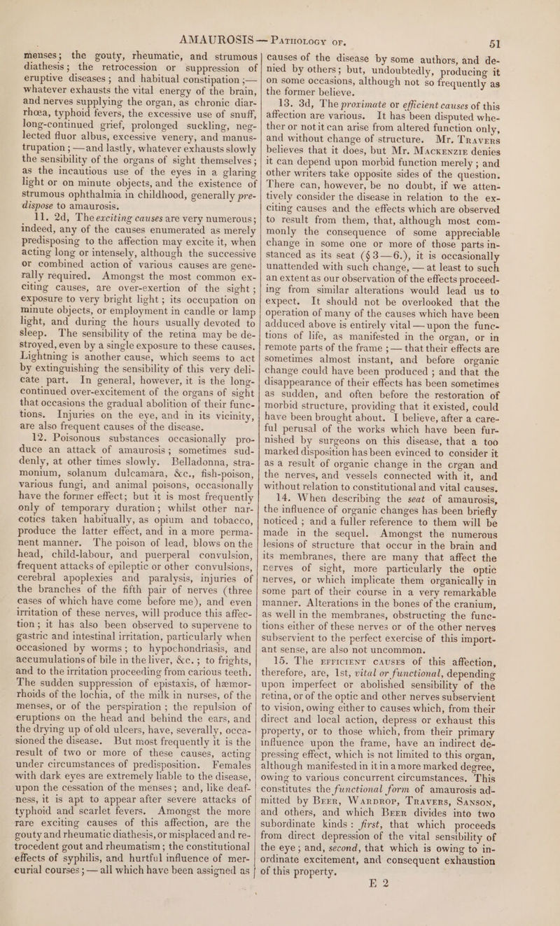 menses; the gouty, rheumatic, and strumous diathesis; the retrocession or suppression of eruptive diseases ; and habitual constipation ;— whatever exhausts the vital energy of the brain, and nerves supplying the organ, as chronic diar- rhoea, typhoid fevers, the excessive use of snuff, Jong-continued grief, prolonged suckling, neg- lected fluor albus, excessive venery, and manus- trupation ; —and lastly, whatever exhausts slowly the sensibility of the organs of sight themselves ; as the incautious use of the eyes in a glaring light or on minute objects, and the existence of strumous ophthalmia in childhood, generally pre- dispose to amaurosis. 11. 2d, The exciting causes are very numerous; indeed, any of the causes enumerated as merely predisposing to the affection may excite it, when acting long or intensely, although the successive or combined action of various causes are gene- rally required. Amongst the most common ex- citing causes, are over-exertion of the sight ; exposure to very bright light ; its occupation on minute objects, or employment in candle or lamp hight, and during the hours usually devoted to sleep. The sensibility of the retina may be de- stroyed, even by a single exposure to these causes. Lightning is another cause, which seems to act by extinguishing the sensibility of this very deli- cate part. In general, however, it is the long- continued over-excitement of the organs of sight that occasions the gradual abolition of their func- tions. Injuries on the eye, and in its vicinity, are also frequent causes of the disease. 12. Poisonous substances occasionally pro- duce an attack of amaurosis; sometimes sud- denly, at other times slowly. Belladonna, stra- monium, solanum dulcamara, &amp;c., fish-poison, various fungi, and animal poisons, occasionally have the former effect; but it is most frequently only of temporary duration; whilst other nar- cotics taken habitually, as opium and tobacco, produce the latter effect, and in a more perma- nent manner. The poison of lead, blows on the head, child-labour, and puerperal convulsion, frequent attacks of epileptic or other convulsions, cerebral apoplexies and paralysis, injuries of the branches of the fifth pair of nerves (three cases of which have come before me), and even irritation of these nerves, will produce this affec- tion; it has also been observed to supervene to gastric and intestinal irritation, particularly when occasioned by worms; to hypochondriasis, and accumulations of bile in the liver, &amp;c.; to frights, and to the irritation proceeding from carious teeth. The sudden suppression of epistaxis, of hemor- rhoids of the lochia, of the milk in nurses, of the menses, or of the perspiration ; the repulsion of eruptions on the head and behind the ears, and the drying up of old ulcers, have, severally, occa- sioned the disease. But most frequently it is the result of two or more of these causes, acting under circumstances of predisposition. Females with dark eyes are extremely liable to the disease, upon the cessation of the menses; and, like deaf- ness, it is apt to appear after severe attacks of typhoid and scarlet fevers. Amongst the more rare exciting causes of this affection, are the gouty and rheumatic diathesis, or misplaced and re- trocedent gout and rheumatism ; the constitutional effects of syphilis, and hurtful influence of mer- curial courses ; — all which have been assigned as | 51 causes of the disease by some authors, and de- nied by others; but, undoubtedly, producing it on some occasions, although not so frequently as the former believe. 13. 3d, The proximate or efficient causes of this affection are various. It has been disputed whe- ther or notit can arise from altered function only, and without change of structure. Mr. Travers believes that it does, but Mr. Mackenzie denies it can depend upon morbid function merely ; and other writers take opposite sides of the question. There can, however, be no doubt, if we atten- tively consider the disease in relation to the ex- citing causes and the effects which are observed to result from them, that, although most com- monly the consequence of some appreciable change in some one or more of those parts in- stanced as its seat (§3—6.), it is occasionally unattended with such change, — at least to such an extent as our observation of the effects proceed- ing from similar alterations would lead us to expect. It should not be overlooked that the operation of many of the causes which have been adduced above is entirely vital—upon the func- tions of life, as manifested in the organ, or in remote parts of the frame ;— that their effects are sometimes almost instant, and before organic change could have been produced ; and that the disappearance of their effects has been sometimes as sudden, and often before the restoration of morbid structure, providing that it existed, could have been brought about. I believe, after a care- ful perusal of the works which have been fur- nished by surgeons on this disease, that a too marked disposition has been evinced to consider it as a result of organic change in the crgan and the nerves, and vessels connected with it, and without relation to constitutional and vital causes. 14. When describing the seat of amaurosis, the influence of organic changes has been briefly noticed ; and a fuller reference to them will be made in the sequel. Amongst the numerous lesions of structure that occur in the brain and its membranes, there are many that affect the rerves of sight, more particularly the optic nerves, or which implicate them organically in some part of their course in a very remarkable manner. Alterations in the bones of the cranium, as well in the membranes, obstructing the func- tions either of these nerves or of the other nerves subservient to the perfect exercise of this import- ant sense, are also not uncommon. 15. The rrricrenr causes of this affection, therefore, are, 1st, vital or functional, depending upon imperfect or abolished sensibility of the retina, or of the optic and other nerves subservient to vision, owing either to causes which, from their direct and local action, depress or exhaust this property, or to those which, from their primary influence upon the frame, have an indirect de- pressing effect, which is not limited to this organ, although manifested in itin amore marked degree, owing to various concurrent circumstances. This constitutes the functional form of amaurosis ad- mitted by Brrr, Warpror, Travers, Sanson, and others, and which Brrr divides into two subordinate kinds: first, that which proceeds from direct depression of the vital sensibility of the eye; and, second, that which is owing to in- ordinate excitement, and consequent exhaustion of this property. propery: £2