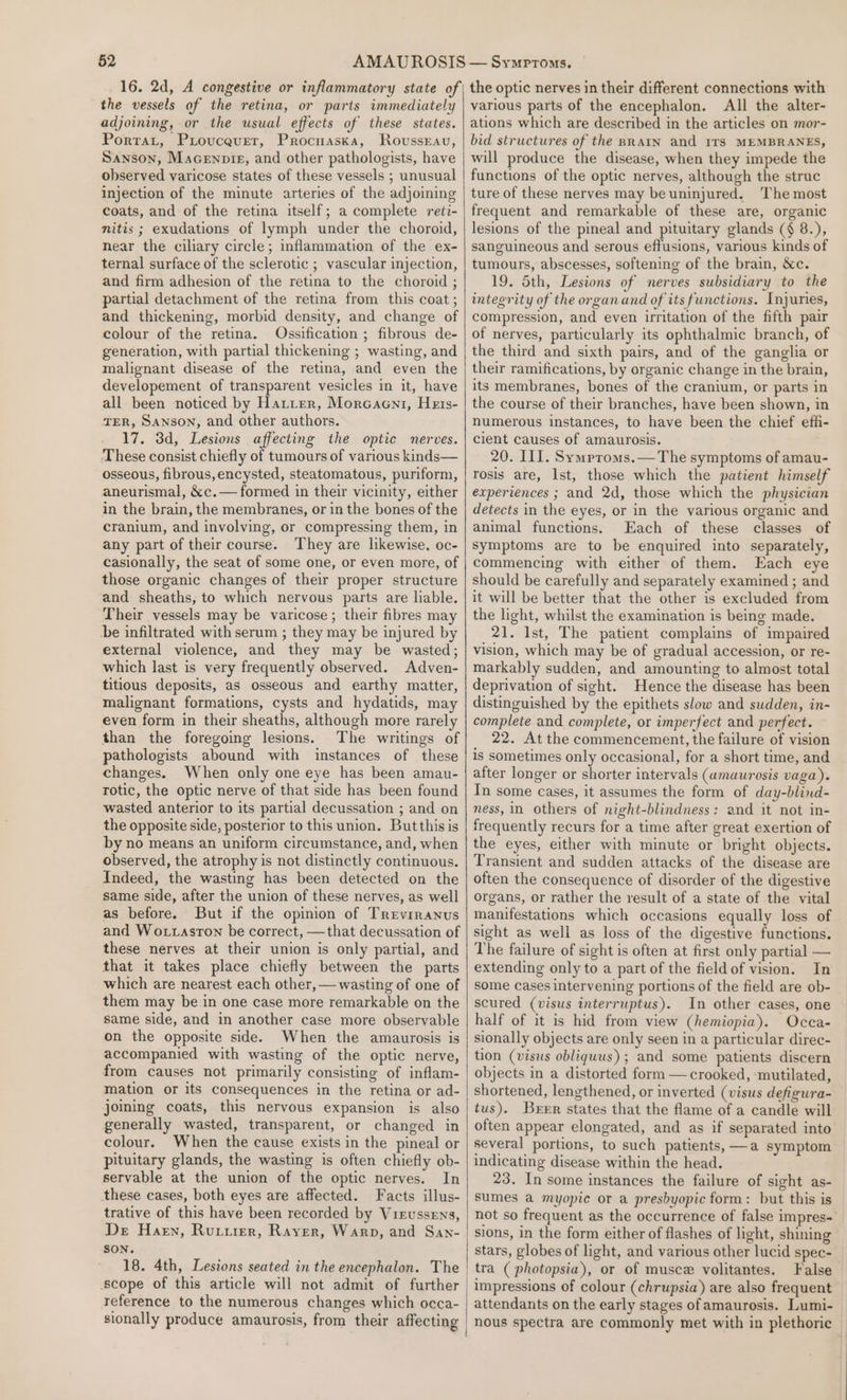 16. 2d, A congestive or inflammatory state of the vessels of the retina, or parts immediately adjoining, or the usual effects of these states. Porrat, Provcever, Procnaska, Rovsseau, Sanson, Macenpizg, and other pathologists, have observed varicose states of these vessels ; unusual injection of the minute arteries of the adjoining coats, and of the retina itself; a complete reti- nitis ; exudations of lymph under the choroid, near the ciliary circle; inflammation of the ex- ternal surface of the sclerotic ; vascular injection, and firm adhesion of the retina to the choroid ; partial detachment of the retina from this coat ; and thickening, morbid density, and change of colour of the retina. Ossification; fibrous de- generation, with partial thickening ; wasting, and malignant disease of the retina, and even the developement of transparent vesicles in it, have all been noticed by Hatter, Morcaeni, Hets- TER, Sanson, and other authors. 17. 3d, Lesions affecting the optic nerves. These consist chiefly of tumours of various kinds— osseous, fibrous, encysted, steatomatous, puriform, aneurismal, &amp;c.— formed in their vicinity, either in the brain, the membranes, or in the bones of the cranium, and involving, or compressing them, in any part of their course. They are likewise, oc- casionally, the seat of some one, or even more, of those organic changes of their proper structure and sheaths, to which nervous parts are liable. Their vessels may be varicose; their fibres may be infiltrated with serum ; they may be injured by external violence, and they may be wasted; which last is very frequently observed. Adven- titious deposits, as osseous and earthy matter, malignant formations, cysts and hydatids, may even form in their sheaths, although more rarely than the foregoing lesions. The writings of pathologists abound with instances of these changes. When only one eye has been amau- rotic, the optic nerve of that side has been found wasted anterior to its partial decussation ; and on the opposite side, posterior to this union. Butthis is by no means an uniform circumstance, and, when observed, the atrophy is not distinctly continuous. Indeed, the wasting has been detected on the same side, after the union of these nerves, as well as before. But if the opinion of Trevrranus and Wo.taston be correct, —that decussation of these nerves at their union is only partial, and that it takes place chiefly between the parts which are nearest each other, — wasting of one of them may be in one case more remarkable on the same side, and in another case more observable on the opposite side. When the amaurosis is accompanied with wasting of the optic nerve, from causes not primarily consisting of inflam- mation or its consequences in the retina or ad- joining coats, this nervous expansion is also generally wasted, transparent, or changed in colour. When the cause exists in the pineal or pituitary glands, the wasting is often chiefly ob- servable at the union of the optic nerves. In these cases, both eyes are affected. Facts illus- trative of this have been recorded by Vreussens, Der Harn, Rutirer, Raver, Warp, and San- SON. 18. 4th, Lesions seated in the encephalon. The scope of this article will not admit of further reference to the numerous changes which occa- sionally produce amaurosis, from their affecting the optic nerves in their different connections with various parts of the encephalon. All the alter- ations which are described in the articles on mor- bid structures of the BRAIN and ITS MEMBRANES, will produce the disease, when they impede the functions of the optic nerves, although the struc ture of these nerves may be uninjured. The most frequent and remarkable of these are, organic lesions of the pineal and pituitary glands (§ 8.), sanguineous and serous effusions, various kinds of tumours, abscesses, softening of the brain, &amp;c. 19. Sth, Lesions of nerves subsidiary to the integrity of the organ and of its functions. Injuries, compression, and even irritation of the fifth pair of nerves, particularly its ophthalmic branch, of the third and sixth pairs, and of the ganglia or their ramifications, by organic change in the brain, its membranes, bones of the cranium, or parts in the course of their branches, have been shown, in numerous instances, to have been the chief effi- cient causes of amaurosis. 20. III. Symproms.— The symptoms of amau- rosis are, Ist, those which the patient himself experiences ; and 2d, those which the physician detects in the eyes, or in the various organic and animal functions. Each of these classes of symptoms are to be enquired into separately, commencing with either of them. Each eye should be carefully and separately examined ; and it will be better that the other is excluded from the light, whilst the examination is being made. 21. Ist, The patient complains of impaired vision, which may be of gradual accession, or re- markably sudden, and amounting to almost total deprivation of sight. Hence the disease has been distinguished by the epithets slow and sudden, in- complete and complete, or imperfect and perfect. 22. At the commencement, the failure of vision is sometimes only occasional, for a short time, and after longer or shorter intervals (amaurosis vaga). In some cases, it assumes the form of day-blind- ness, in others of night-blindness: and it not in- frequently recurs for a time after great exertion of the eyes, either with minute or bright objects. Transient and sudden attacks of the disease are often the consequence of disorder of the digestive organs, or rather the result of a state of the vital manifestations which occasions equally loss of sight as well as loss of the digestive functions. The failure of sight is often at first only partial — extending only to a part of the field of vision. In some cases intervening portions of the field are ob- scured (visus interruptus). In other cases, one half of it is hid from view (hemiopia). Occa- sionally objects are only seen in a particular direc- tion (visus obliquus) ; and some patients discern objects in a distorted form — crooked, ‘mutilated, shortened, lengthened, or inverted (visus defigura- tus). Brrr states that the flame of a candle will often appear elongated, and as if separated into several portions, to such patients, —a symptom indicating disease within the head. 23. In some instances the failure of sight as- sumes a myopic or a presbyopic form: but this is not so frequent as the occurrence of false impres- sions, in the form either of flashes of light, shining stars, globes of light, and various other lucid spec- tra ( photopsia), or of musce volitantes. False impressions of colour (chrupsia) are also frequent attendants on the early stages of amaurosis. Lumi- nous spectra are commonly met with in plethoric —