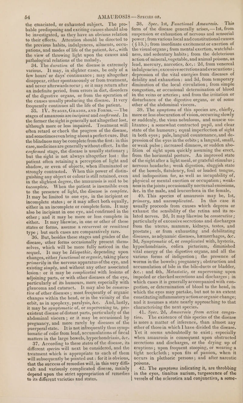 the emaciated, or exhausted subject. The pro- bable predisposing and exciting causes should also be investigated, as they have an obvious relation to their effects. Attention should be directed to the previous habits, indulgences, ailments, occu- pations, and modes of life of the patient, &amp;c., with the view of throwing light upon the causes and pathological relations of the malady. 34. The duration of the disease is extremely various. It may, in slighter cases, be only of a few hours’ or days’ continuance ; may altogether disappear, either spontaneously or from treatment, and never afterwards recur ; or it may return after an indefinite period, from errors in diet, disorders of the digestive organs, or from the operation of the causes usually producing the disease. It very frequently continues all the life of the patient. 35. IV. Sraces, Graves, anpD Forms, —The stages of amaurosis are incipient and confirmed. In the former the sight is generally not altogether lost, although more or less impaired. ‘Treatment will often retard or check the progress of the disease, and sometimeseven bring abouta perfect cure. But the blindness may be complete from the first: in this ease, medicines are generally without effect. In the confirmed stage, the disease is usually stationary ; but the sight is not always altogether lost: the patient often retaining a perception of light and shadow, or even of objects, when illuminated or strongly contrasted. When this power of distin- guishing any object or colouris still retained, even in the slightest degree, the amaurosis is said to be incomplete. When the patient is insensible even to the presence of light, the disease is complete. It may be limited to one eye, in the incipient or incomplete states; or it may affect both equally, either in an incomplete or complete form. It may also be incipient in one eye, and confirmed in the other; and it may be more or less complete in either. It may likewise, in one or other of these states or forms, assume a récurrent or remittent type; but such cases are comparatively rare. 36. But, besides these stages and grades of the disease, other forms occasionally present them- selves, which will be more fully noticed in the sequel. It may be Idiopathic, depending upon changes, either functional or organic, taking place primarily in the nervous apparatus of the eye, and existing simply, and without any other associated lesion: or it may be complicated with lesions of adjoining parts, or with other diseases of the eye, particularly of its humours, more especially with glaucoma and cataract. It may also be consecus tive of other diseases ; most frequently of organic changes within the head, or in the vicinity of the orbit, as in apoplexy, paralysis, &amp;c. And, lastly, it may be symptomatic of, or supervening to, pre- existent disease of distant parts, particularly of the abdominal viscera; or it may be occasioned by pregnancy, and more rarely by diseases of the puerperal state. It is not infrequently thus symp- tomatic of colic from lead, accumulations of fecal matters in the large bowels, hypochondriasis, &amp;c. different species will next be considered, and the treatment which is appropriate to each of them will subsequently be pointed out : for it is obvious, that the success of remedies will, in this very diffis cult and variously complicated disease, mainly depend upon the strict appropriation of remedies to its different varieties and states. 38. Spec. Ist, Functional Amaurosis. This form of the disease generally arises,— 1st, from suspension or exhaustion of nervous and sensorial power; from various local and constitutional causes (§13.); from inordinate excitement or exertion of the visual organs; from mental exertion, watchful- ness, and sedentary habits; from the deleterious action of mineral, vegetable, and animal poisons, as lead, mercury, narcotics, &amp;c.: 2d, from venereal indulgencies; excessive secretions and evacuations ; depression of the vital energies from diseases of debility and exhaustion: and 3d, from temporary diminution of the local circulation; from simple congestion, or occasional determination of blood in the veins or arteries; and from the irritation or disturbance of the digestive organs, or of some other of the abdominal viscera. 39. The symptoms of this species are, chiefly, more or less obscuration of vision, occurring slowly or suddenly, the visus nebulosus, and musce vo- litantes; a somewhat contracted pupil, and clear state of the humours; equal imperfection of sight in both eyes; pale, languid countenance, and de- pression of the eyes in the orbits ; a languid, small, or weak pulse ; increased dimness, or sudden abo- lition of sight upon quickly assuming the erect, from the horizontal posture. An improved state of the sight after a light meal, or grateful stimulus ; nervous headachs; weak digestion, sluggish state of the bowels, flatulency, foul or loaded tongue, and indisposition for, as well as incapability of, physical or mental exertion or occupation ; weak~ ness in the joints; occasionally nocturnal emissions, &amp;c. in the male, and leucorrhcea in the female, 40. This species of amaurosis may be, Ist, primary, and uncomplicated. In this case it usually proceeds from causes which depress or exhaust the sensibility of the retina and its re- lated nerves. 2d, It may likewise be consecutive ; particularly of excessive secretions and discharges from the uterus, mamme, kidneys, testes, and prostate; or from exhausting and debilitating diseases, asadynamic diseases, hemorrhages, &amp;c. 3d, Symptomatic of, or complicated with, hysteria, hypochondriasis, colica pictorlum, diminished vital energy of the digestive organs, and all the various forms of indigestion; the presence of worms inthe bowels; pregnancy; obstruction and accumulation of bile in the bile-ducts or bladder, &amp;c.: and 4th, Metastatic, or supervening upon impeded or checked secretions and discharges ; in which cases it is generally accompanied with con- gestion, or determination of blood to the head, in which the eyes may partake, but not to an extent constituting inflammatory action or organic change; and it assumes a state nearly approaching to that characterising the next species. 41. Spec. 2d, Amaurosis from active conges- tion. The existence of this species of the disease is more a matter of inference, than almost any other of those in which I have divided the disease. Yet it seems undoubtedly to exist; especially when amaurosis is consequent upon obstructed secretions and discharges, or the drying up of eruptions; upon frequent stooping, or wearing a tight neckcloth ; upon fits of passion, when it occurs in plethoric persons; and after narcotic poisons. 42. The symptoms indicating it, are throbbing in the eyes, tinnitus aurium, turgescence of the vessels of the sclerotica and conjunctiva, a some~