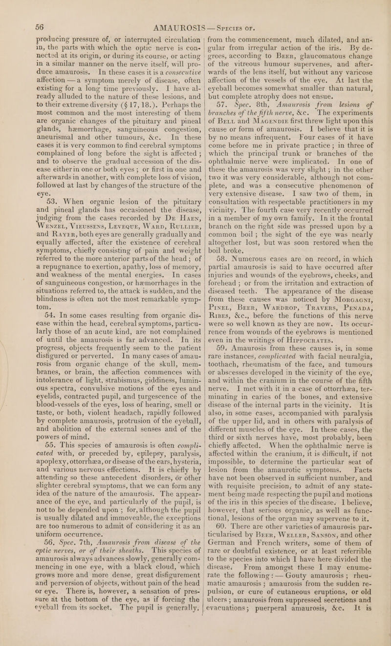 producing pressure of, or interrupted circulation in, the parts with which the optic nerve is con- nected at its origin, or during its course, or acting in a similar manner on the nerve itself, will pro- duce amaurosis. In these cases it is a consecutive affection —a symptom merely of disease, often existing for a long time previously. I have al- ready alluded to the nature of these lesions, and to their extreme diversity (§ 17, 18.). Perhaps the most common and the most interesting of them are organic changes of the pituitary and pineal glands, hemorrhage, sanguineous congestion, aneurismal and other tumours, &amp;c. In _ these Cases it is very common to find cerebral symptoms complained of long before the sight is affected ; and to observe the gradual accession of the dis- ease either in one or both eyes ; or first in one and afterwards in another, with complete loss of vision, followed at last by changes of the structure of the eye. 53. When organic lesion of the pituitary and pineal glands has occasioned the disease, judging from the cases recorded by Dr Harn, WenzeEL, Vieussens, Leveque, Warp, RuLurer, and Raver, both eyes are generally gradually and equally affected, after the existence of cerebral symptoms, chiefly consisting of pain and weight referred to the more anterior parts of the head; of a repugnance to exertion, apathy, loss of memory, and weakness of the mental energies. In cases of sanguineous congestion, or hemorrhages in the situations referred to, the attack is sudden, and the blindness is often not the most remarkable symp- tom. 54. In some cases resulting from organic dis- ease within the head, cerebral symptoms, particu- larly those of an acute kind, are not complained of until the amaurosis is far advanced. In its progress, objects frequently seem to the patient disfigured or perverted. In many cases of amau- rosis from organic change of the skull, mem- branes, or brain, the affection commences with intolerance of light, strabismus, giddiness, lumin- ous spectra, convulsive motions of the eyes and eyelids, contracted pupil, and turgescence of the blood-vessels of the eyes, loss of hearing, smell or taste, or both, violent headach, rapidly followed by complete amaurosis, protrusion of the eyeball, and abolition of the external senses and of the powers of mind. 55. This species of amaurosis is often compli- cated with, or preceded by, epilepsy, paralysis, and various nervous effections. slighter cerebral symptoms, that we can form any idea of the nature of the amaurosis. The appear- ance of the eye, and particularly of the pupil, is not to be depended upon ; for, although the pupil is usually dilated and immoveable, the exceptions are too numerous to admit of considering it as an uniform occurrence. 56. Spec. 7th, Amaurosis from disease of the optic nerves, or of their sheaths. ‘This species of amaurosis always advances slowly, generally com- grows more and more dense, great disfigurement and perversion of objects, without pain of the head oreye. There is, however, a sensation of pres- sure at the bottom of the eye, as if forcing the eyeball from its socket. The pupil is generally, from the commencement, much dilated, and an- gular from irregular action of the iris. By de- grees, according to Brrr, glaucomatous change of the vitreous humour supervenes, and after- wards of the lens itself, but without any varicose affection of the vessels of the eye. At last the eyeball becomes somewhat smaller than natural, but complete atrophy does not ensue. 57. Spec. 8th, Amaurosis from lesions of branches of the fifth nerve, &amp;c. The experiments of Beit and Macenpir first threw light upon this cause or form of amaurosis. I believe that it is by no means infrequent. Four cases of it have come before me in private practice ; in three of which the principal trunk or branches of the ophthalmic nerve were implicated. In one of these the amaurosis was very slight ; 1n the other two it was very considerable, although not com- plete, and was a consecutive phenomenon of very extensive disease. I saw two of them, in consultation with respectable practitioners in my vicinity. The fourth case very recently occurred in a member of my own family. In it the frontal branch on the right side was pressed upon by a common boil; the sight of the eye was nearly altogether lost, but was soon restored when the boil broke. 58. Numerous cases are on record, in which partial amaurosis is said to have occurred after injuries and wounds of the eyebrows, cheeks, and forehead ; or from the irritation and extraction of diseased teeth. The appearance of the disease from these causes was noticed by Morcacni, Pinet, Beer, Warprop, Travers, Prnapa, Rises, &amp;c., before the functions of this nerve were so well known as they are now. Its occur- rence from wounds of the eyebrows is mentioned even in the writings of Hippocrates. 59. Amaurosis from these causes is, in some rare instances, complicated with facial neuralgia, toothach, rheumatism of the face, and tumours or abscesses developed in the vicinity of the eye, and within the cranium in the course of the fifth nerve. I met with it in a case of ottorrhea, ter- minating in caries of the bones, and extensive disease of the internal parts in the vicinity. Itis also, in some cases, accompanied with paralysis of the upper lid, and in others with paralysis of different muscles of the eye. In these cases, the third or sixth nerves have, most probably, been chiefly affected. When the ophthalmic nerve is affected within the cranium, it is difficult, if not impossible, to determine the particular seat of lesion from the amaurotic symptoms. Facts have not been observed in sufficient number, and with requisite precision; to admit of any state- ment being made respecting the pupil and motions of the iris in this species of the disease. I believe, however, that serious organic, as well as func- tional, lesions of the organ may supervene to it. 60. There are other varieties of amaurosis par- ticularised by Brrr, WrLiErR, Sanson, and other German and French writers, some of them of rare or doubtful existence, or at least referrible to the species into which I have here divided the disease: From amongst these I may enume- matic amaurosis } amaurosis from the sudden re- pulsion, or cure of cutaneous eruptions, or old ulcers ; amaurosis from suppressed secretions and evacuations; puerperal amaurosis, &amp;c. It is