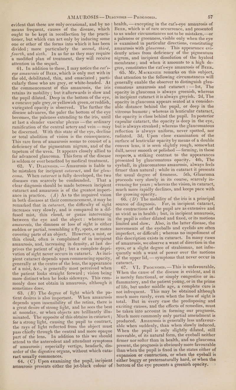 evident that these are only occasional, and by no means frequent, causes of the disease, which ought to be kept in recollection by the practi- tioner, but which can act only by inducing some one or other of the forms into which it has been divided; more particularly the second, third, fourth, and sixth. In as far as they may require a modified plan of treatment, they will receive attention in the sequel. 61. In addition to these, I may notice the cat’s- eye amaurosis of Brrr, which is only met with in the old, debilitated, thin, and emaciated ; parti- cularly those who are grey, or white-headed. At the commencement of this amaurosis, the iris retains its mobility ; but itafterwards is slow and the pupil dilated. Deep in the bottom of the eye, a concave pale grey, or yellowish green, orreddish, variegated opacity is observed. The further the disease advances, the paler the bottom of the eye becomes, the paleness extending to the iris, until at last a slender vascular plexus —the ordinary ramification of the central artery and vein —may be discerned. With this state of the eye, decline or total abolition of vision is the consequence. This rare form of amaurosis seems to consist of a deficiency of the pigmentum nigrum, and of the tapetum of the uvea. It appears closely allied to far advanced glaucoma. This form of the disease is seldom or ever benefited by medical treatment. 62. V. Dracnosis. —Amaurosis is lable to be mistaken for incipient cataract, and for glau- coma. When cataract is fully developed, the two diseases can scarcely be confounded. That a clear diagnosis should be made between incipient cataract and amaurosis is of the greatest import- ance in practice. (A) As to the impaired vision in both diseases at their commencement, it may be remarked that in cataract, the difficulty of sight increases very slowly, and is compared to a dif- fused mist, thin cloud, or gauze intervening between the eye and the object: whereas in amaurosis, the dimness or loss of sight is either sudden or partial, resembling a fly, spots, or motes covering parts ofan object. However, a mist, or thin cloud, often is complained of in incipient amaurosis, and, increasing in density, at last de- prives the patient of sight; but a complete depri- vation of sight never occurs in cataract. As inci- pient cataract depends upon commencing opacity, generally at the centre of the lens, the appearance of a mist, &amp;c., is generally most perceived when the patient looks straight forward ; vision being more distinct when he looks sideways. This com- monly does not obtain in amaurosis, although it sometimes does. tient desires is also important. When amaurosis a great desire of strong light, and he sees the best at noonday, or when objects are brilliantly illu- minated. The opposite of this obtains in cataract ; for a strong light, causing the pupil to contract, the rays of light reflected from the object must pass chiefly through the central and more opaque part of the lens. In addition to this we should attend to the antecedent and attendant symptoms of amaurosis; especially vertigo, headach, dis- order of the digestive organs, without which cata- ract usually commences. 64, (C) Upon examining the pupil, incipient 57 health, — excepting in the cat’s-eye amaurosis of Berr, which is of rare occurrence, and presented to us under circumstances not to be mistaken,—or a paleness or greenness, visible only when the eye is examined in particular directions, constituting amaurosis with glaucoma. This appearance evi- dently arises from deficiency of the pigmentum nigrum, and incipient dissolution of the hyaloid membrane; and when it amounts to a high de- gree, constitutes the cat’s-eye amaurosis of Brrr. 65. Mr. Macxenzre remarks on this subject, that attention to the following circumstances will generally enable the observer to distinguish glau- comatous amaurosis and cataract :—JIst, The opacity in glaucoma is always greenish, whereas in incipient cataract it is always greyish. 2d, The opacity in glaucoma appears seated at a consider- able distance behind the pupil, or deep in the vitreous humour ; whereas in lenticular cataract, the opacity is close behind the pupil. In posterior capsular cataract, the opacity 1s deep in the eye, but is always streaked ; whereas the glaucomatous reflection is always uniform, never spotted, nor radiated. 38d; Upon close examination of the surface of lenticular opacity by means of a double convex lens, it is seen slightly rough, somewhat dull, never smooth or polished — forming, in these respects, a striking contrast to the appearances presented by glaucomatous opacity. 4th, The eyeball, m glaucomatous amaurosis, always feels firmer than natural; while in cataract it presents the usual degree of firmness. 5th, Glaucoma proceeds very slowly in its course, scarcely in- creasing for years ; whereas the vision, in cataract, much more rapidly declines, and keeps pace with the growing opacity. 66. (D) The mobility of the iris is a principal source of diagnosis. For, in incipient cataract, the contractions of the pupil are as extensive and as vivid as in health; but, in incipient amaurosis, the pupil is either dilated and fixed, or its motions limited and slow. Also, in the latter disease, the movements of the eyeballs and eyelids are often imperfect, or difficult ; whereas no impediment of this description exists in cataract. In many cases of amaurosis, we observe a want of direction in the eyes, or a slight degree of strabismus, not infre- quently with a want of power over the motions of the upper lid; — symptoms that never occur in cataract. : 67. VI. Procnosts:—This is unfavourable. When the cause of the disease is evident, and it is merely functional, or simply congestive or in- flammatory, and the patient young, or in the prime of life, but under middle age, a complete cure is not infrequent. This may be obtained although much more rarely, even when the loss of sight is total. But in every case the predisposing and exciting causes, and the effects of remedies, must be taken into account in forming our prognosis. Much more commonly only partial amendment is produced. Amaurosis is generally less unfavour- When the pupil is only slightly dilated, still moveable, of its natural form, the eyeball neither firmer nor softer than in health, and no glaucoma present, the prognosis is obviously more favourable than when the pupil is fixed in the states either of expansion or contraction, or when the eyeball is either boggy or preternaturally hard, or when the