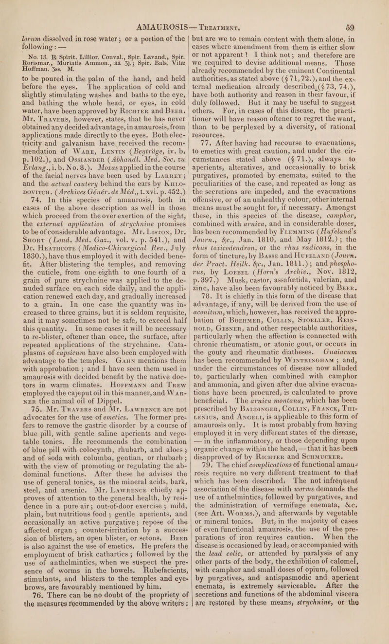 lorum dissolved in rose water; or a portion of the following : — No. 13. R. Spirit. Lillior. Conval., Spir. Lavand., Spir. Hoffman. 3ss. M. to be poured in the palm of the hand, and held before the eyes. The application of cold and Mr. Travers, however, states, that he has never tricity and galyanism have. received the recom- Erlang.,i.b. No.8.). Mowas applied in the course of the facial nerves have been used by Larrey; and the actual cautery behind the ears by Ku1o- the external application of strychnine promises 1850.), have thus employed it with decided bene- fit. the cuticle, from one eighth to one fourth of a grain of pure strychnine was applied to the de- nuded surface on each side daily, and the appli- cation renewed each day, and gradually increased to a grain. In one case the quantity was in- creased to three grains, but it is seldom requisite, and it may sometimes not be safe, to exceed half this quantity. In some cases it will be necessary to re-blister, oftener than once, the surface, after repeated applications of the strychnine. Cata- plasms of capsicum have also been employed with advantage to the temples. Gauw mentions them with approbation ; and I have seen them used in amaurosis with decided benefit by the native doc- tors in warm climates. Horrmann and Trew employed the cajeput oil in this manner, and War- NER the animal oil of Dippel. 75. Mr. Travers and Mr. Lawrence are not advocates for the use of emetics. ‘The former pre- fers to remove the gastric disorder by a course of blue pill, with gentle saline aperients and vege: table tonics. He recommends the combination of blue pill with colocynth, rhubarb, and aloes ; and of soda with columba, gentian, or rhubarb ; with the view of promoting or regulating tne ab- dominal functions. After these he advises the use of general tonics, as the mineral acids, bark, steel, and arsenic. Mr. Lawrence chiefly ap- proves of attention to the general health, by resi+ dence in a pure air; out-of-door exercise ; mild, plain, but nutritious food ; gentle aperients, and occasionally an active purgative; repose of the affected organ ; counter-irritation by a succes+ sion of blisters, an open blister, or setons. Brrr is also against the use of emetics. He prefers the employment of brisk cathartics ; followed by the use of anthelmintics, when we suspect the pre- sence of worms in the bowels. MRubefacients, stimulants, and blisters to the temples and eye- brows, are favourably mentioned by him. 76. There can be no doubt of the propriety of 59 but are we to remain content with them alone, in cases where amendment from them is either slow or not apparent? I think not; and therefore are we required to devise additional means. Those already recommended by the eminent Continental ternal medication already described;(§ 73, 74.), have both authority and reason in their favour, if duly followed. But it may be useful to suggest others. For, in cases of this disease, the practi- tioner will have reason oftener to regret the want, than to be perplexed by a diversity, of rational resources. 77. After having had recourse to evacuations, to emetics with great caution, and under the cir- cumstances stated above (§71.), always to aperients, alteratives, and occasionally to brisk purgatives, promoted by enemata, suited to the the secretions are impeded, and the evacuations offensive, or of an unhealthy colour, other internal means must be sought for, if necessary. Amongst these, in this species of the disease, camphor, combined with arnica, and in considerable doses, has been recommended by Fremmine (Hufeland’s Journ., &amp;c., Jan. 1810, and May 1812.); the rhus toxicodendron, or the rhus radicans, in the form of tincture, by Basse and Hurrianp (Journ. der Pract. Heilk. &amp;c:, Jan. 1811.) ; and phospho- p-397.) Musk, castor, assafcetida, valerian, and zinc, have also been favourably noticed by Brrr. 78. It is chiefly in this form of the disease that advantage, if any, will be derived from the use of aconitum, which, however, has received the appro- bation of Borumer, Coiiin, STOELLER, Rern- HOLD, GrsneRr, and other respectable authorities, particularly when the affection is connected with chronic rheumatism, or atonic gout, or occurs in the gouty and rheumatic diatheses. Graiacum has been recommended by WintTRINGHAM 3 and, under the circumstances of disease now alluded to, particularly when combined with camphor and ammonia, and given after due alvine evacua- tions have been procured; is calculated to prove beneficial. The arnica montana; which has been prescribed by Batprncer,; Coiiin; Franck, Tut- LENIUS, and ANGELI, is applicable to this form of amaurosis only. It is most probably from having employed it in very different states of the disease, —in the inflammatory; or those depending upon organic change within the head, —that it has beet disapproved of by Ricurer and ScumuckeEr. 79; The chief complications of functional amau- rosis require no very different treatment to that which has been described; The not infréquent association of the disease with worms demands the use of anthelmintics, followed by purgatives, and the administration of vermifuge enemata, &amp;c. (see Art. Worms.), and afterwards by vegetable or mineral tonics. But, in the majority of cases of even functional amaurosis, the use of the pre- parations of iron requires caution. When the disease is occasioned by lead; or accompanied with the lead colic, or attended by paralysis of any other parts of the body, the exhibition of calomel, with camphor and small doses of opium, followed by purgatives, and antispasmodic and aperient enemata, is extremely serviceable. After the secretions and functions of the abdominal viscera