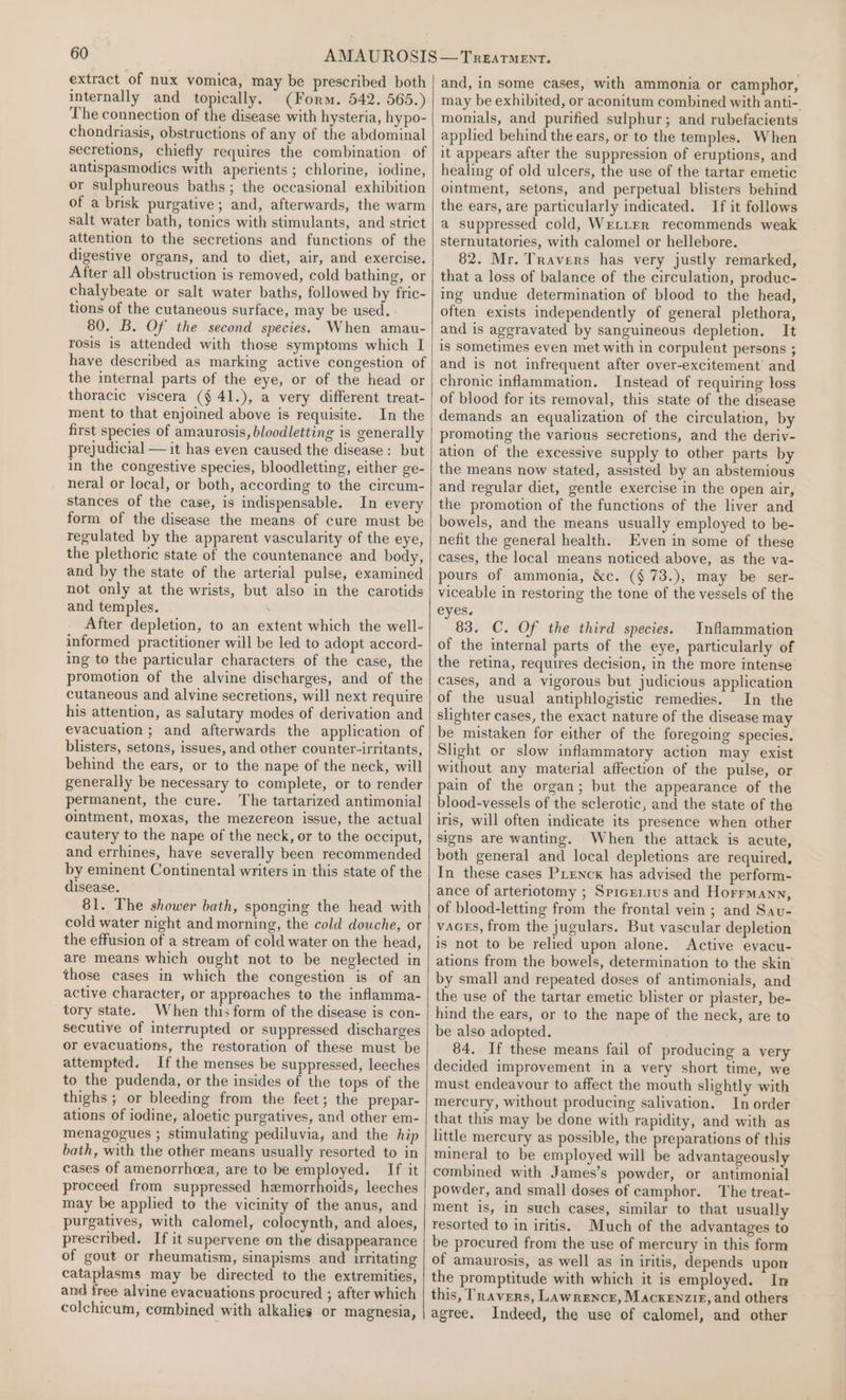 extract of nux vomica, may be prescribed both internally and topically. (Form. 542. 565.) The connection of the disease with hysteria, hypo- chondriasis, obstructions of any of the abdominal secretions, chiefly requires the combination. of antispasmodics with aperients ; chlorine, iodine, or sulphureous baths; the occasional exhibition of a brisk purgative; and, afterwards, the warm salt water bath, tonics with stimulants, and strict attention to the secretions and functions of the digestive organs, and to diet, air, and exercise. After all obstruction is removed, cold bathing, or chalybeate or salt water baths, followed by fric- tions of the cutaneous surface, may be used. 80. B. Of the second species. When amau- rosis is attended with those symptoms which I have described as marking active congestion of the internal parts of the eye, or of the head or thoracic viscera (§ 41.), a very different treat- ment to that enjoined above is requisite. In the first species of amaurosis, bloodletting is generally prejudicial — it has even caused the disease: but in the congestive species, bloodletting, either ge- neral or local, or both, according to the circum- stances of the case, is indispensable. In every form of the disease the means of cure must be regulated by the apparent vascularity of the eye, the plethoric state of the countenance and body, and by the state of the arterial pulse, examined not only at the wrists, but also in the carotids and temples. After depletion, to an extent which the well- informed practitioner will be led to adopt accord- ing to the particular characters of the case, the promotion of the alvine discharges, and of the cutaneous and alvine secretions, will next require his attention, as salutary modes of derivation and evacuation ; and afterwards the application of blisters, setons, issues, and other counter-irritants, behind the ears, or to the nape of the neck, will generally be necessary to complete, or to render permanent, the cure. The tartarized antimonial ointment, moxas, the mezereon issue, the actual cautery to the nape of the neck, or to the occiput, and errhines, have severally been recommended by eminent Continental writers in this state of the disease. 81. The shower bath, sponging the head with cold water night and morning, the cold douche, or the effusion of a stream of cold water on the head, are means which ought not to be neglected in those cases in which the congestion is of an active character, or approaches to the inflamma- tory state. When this form of the disease is con- secutive of interrupted or suppressed discharges or evacuations, the restoration of these must be attempted. If the menses be suppressed, leeches to the pudenda, or the insides of the tops of the thighs ; or bleeding from the feet; the prepar- ations of iodine, aloetic purgatives, and other em- menagogues ; stimulating pediluvia, and the hip bath, with the other means usually resorted to in cases of amenorrhoea, are to be employed. If it proceed from suppressed hemorrhoids, leeches may be applied to the vicinity of the anus, and purgatives, with calomel, colocynth, and aloes, prescribed. If it supervene on the disappearance of gout or rheumatism, sinapisms and nrritating cataplasms may be directed to the extremities, and free alvine evacuations procured ; after which colchicum, combined with alkalies or magnesia, and, in some cases, with ammonia or camphor, may be exhibited, or aconitum combined with anti-. monials, and purified sulphur; and rubefacients applied behind the ears, or to the temples. When it appears after the suppression of eruptions, and healing of old ulcers, the use of the tartar emetic ointment, setons, and perpetual blisters behind the ears, are particularly indicated. If it follows a suppressed cold, Wre_LeEr recommends weak sternutatories, with calomel or hellebore. 82. Mr. Travers has very justly remarked, that a loss of balance of the circulation, produc- ing undue determination of blood to the head, often exists independently of general plethora, and is aggravated by sanguineous depletion. It is sometimes even met with in corpulent persons ; and is not infrequent after over-excitement and chronic inflammation. Instead of requiring loss of blood for its removal, this state of the disease demands an equalization of the circulation, by promoting the various secretions, and the deriv- ation of the excessive supply to other parts by the means now stated, assisted by an abstemious and regular diet, gentle exercise in the open air, the promotion of the functions of the liver and bowels, and the means usually employed to be- nefit the general health. Even in some of these cases, the local means noticed above, as the va- pours of ammonia, &amp;c. (§ 73.), may be ser- viceable in restoring the tone of the vessels of the eyes. 83. C. Of the third species. Inflammation of the internal parts of the eye, particularly of the retina, requires decision, in the more intense cases, and a vigorous but judicious application of the usual antiphlogistic remedies. In the slighter cases, the exact nature of the disease may be mistaken for either of the foregoing species. Slight or slow inflammatory action may exist without any material affection of the pulse, or pain of the organ; but the appearance of the blood-vessels of the sclerotic, and the state of the iris, will often indicate its presence when other signs are wanting. When the attack is acute, both general and local depletions are required, In these cases Prencx has advised the perform- ance of arteriotomy ; Spicerius and Horrmann, of blood-letting from the frontal vein ; and Sav- vaces, from the jugulars. But vascular depletion is not to be relied upon alone. Active evacu- ations from the bowels, determination to the skin by small and repeated doses of antimonials, and the use of the tartar emetic blister or plaster, be- hind the ears, or to the nape of the neck, are to be also adopted. 84. If these means fail of producing a very decided improvement in a very short time, we must endeavour to affect the mouth slightly with mercury, without producing salivation. In order that this may be done with rapidity, and with as little mercury as possible, the preparations of this mineral to be employed will be advantageously combined with James’s powder, or antimonial powder, and small doses of camphor. The treat- ment is, in such cases, similar to that usually resorted to in iritis. Much of the advantages to be procured from the use of mercury in this form of amaurosis, as well as in iritis, depends upon the promptitude with which it is employed. In this, Travers, Lawrence, Mackenzie, and others agree, Indeed, the use of calomel, and other