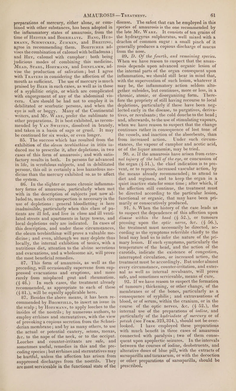 preparations of mercury, either alone, or com- bined with other substances, has been adopted in the inflammatory states of amaurosis, from the time of Hetsrer and Borruaave. Banc, Hup- EMANN, ScuMUCKER, ZvuIcKEN, and BREITING, agree in recommending them. Borrrcuer ad- vises the combination of calomel with belladonna ; and Hey, calomel with camphor: both being judicious modes of combining this medicine. Mean, Sraut, Horrmann, and Isenriamm, ad- vise the production of salivation; but I agree with Travers in considering the affection of the mouth as sufficient. The use of mercury ismuch praised by Brrr in such cases, as well as in those of a syphilitic origin, or which are complicated with engorgement of any of the abdominal vis- cera. Care should be had not to employ it in debilitated or scorbutic persons, and when the eye is soft or boggy. Many of the Continental writers, and Mr. Ware, prefer the sublimate to other preparations. It is best exhibited, as recom- mended by Van Swieren, dissolved in brandy, and taken in a basin of sago or gruel. It may be continued for six weeks, or even longer. 85. The success which has resulted from the exhibition of the olewm terebinthine in intis in- duced me to prescribe it, after depletions, in two cases of this form of amaurosis; and with satis- factory results in both. In persons far advanced in life, in scrofulous subjects, and in debilitated persons, this oil is certainly a less hazardous me- dicine than the mercury exhibited so.as to affect the system. 86. In the slighter or more chronic inflamma- tory forms of amaurosis, particularly when met with in the description of subjects Just now al- luded to, much circumspection is necessary in the use of depletions: general bloodletting is here inadmissible, particularly when this class of pa- tients are ill fed, and live in close and ill venti- lated streets and apartments in large towns, and local depletions only are indicated. In cases of this description, and under these circumstances, the oleum terebinthine will prove a valuable me- dicine; and even, although we may deplete thus locally, the internal exhibition of tonics, with a nutritious diet, attention to the alvine secretions and evacuations, and a wholesome air, will prove the most beneficial remedies. 87. This form of amaurosis, as well as the preceding, will occasionally supervene from sup- pressed evacuations and eruptions, and more rarely from misplaced gout and rheumatism. (§ 48.) In such cases, the treatment already recommended, as appropriate to each of these (§ 81.), will be equally applicable here. 87. Besides the above means, it has been re- commended by Bromrrexp, to insert an issue in the scalp ; by Horrmann, to apply leeches to the insides of the nostrils; by numerous authors, to employ errhines and sternutatives, with the view of provoking a copious secretion. from the Schnei- derian membrane; and by as many others, to use the actual or potential cautery, setons, moxas, &amp;c. to the nape of the neck, or to the occiput. Leeches and counter-irritants are safe, and sometimes useful, remedies in this and the pre- ceding species ; but errhines and sternutatives may be hurtful, unless the affection has arisen from suppressed discharges from the nostrils, ‘They are most serviceable in the functional state of the — TREATMENT. 61 disease. The safest that can be employed in this species of amaurosis is the one recommended by the late Mr. Wars. It consists of ten grains of the hydrargyrus sulphuratus, well mixed with a drachm of common sugar: a small pinch of it generally produces a copious discharge of mucus from the nose. 89. D. Of the fourth, and remaining species. When we have reason to suspect that the amau- rosis depends upon advanced organic lesion of the internal parts of the organ consequent upon inflammation, we should still bear in mind that, with the supervention of such lesion, whatever it may be, the inflammatory action seldom alto- gether subsides, but continues, more or less, in a chronic, atonic, or disorganizing form. ‘There- fore the propriety of still having recourse to local depletions, particularly if these have been neg- lected early in the disease, to purgatives, deriva- tives, or revulsants; the cold douche to the head ; and, afterwards, to the use of stimulating vapours, when we have reason to suspect that the change continues rather in consequence of lost tone of the vessels, and inaction of the absorbents, than from increased action. Under such circum- stances, the vapour of camphor and acetic acid, or of the liquor ammoniz, may be tried. 90. a. If the amaurosis have arisen from exter- nal injury of the ball of the eye, or concussion of the organ (§ 51.), the chief indication is to pre- vent, or to repress, increased vascular action, by the means already recommended; to attend to diet and regimen, and to keep the organ in a quiet inactive state for some time ; after which, if the affection still continue, the treatment must be directed according to the particular lesion, functional or organic, that may have been pri- marily or consecutively produced. 91. b. When the history of the case leads us to suspect the dependence of this affection upon disease within the head (§ 52.), or tumours pressing upon the optic nerve, &amp;c. (§ 56.), the treatment must necessarily be directed, ac- cording as the symptoms referrible chiefly to the head may lead us to infer the nature of the pri- mary lesion. If such symptoms, particularly the temperature of the head, and the action of the carotids, indicate the existence of congestion, interrupted circulation, or increased action, the treatment must be accordingly. But under almost every circumstance, counter-iritation, and exter- nal as well as internal revulsants, will prove safe, and sometimes serviceable, means of cure. 92. If we have reason to suspect the formation of tumours ; thickening, or other change, of the membranes or of the bones, particularly as a consequence of syphilis; and extravasations of blood, or of serum, within the cranium, or in the course of the optic nerves, &amp;c. (§ 52.), the internal use of the preparations of iodine, and particularly of the hydriodate of mercury or of potash (see Form. 323,324.), should not be over- looked. I have employed these preparations with much benefit in three cases of amaurosis connected with paralysis; two of them conse- quent upon apoplectic seizures. In the intervals between the courses of iodine, deobstruents, and alterative doses of blue pill, with the extracts of sarsaparilla and taraxacum, or with the decoction or other preparations of sarsaparilla, should be prescribed.