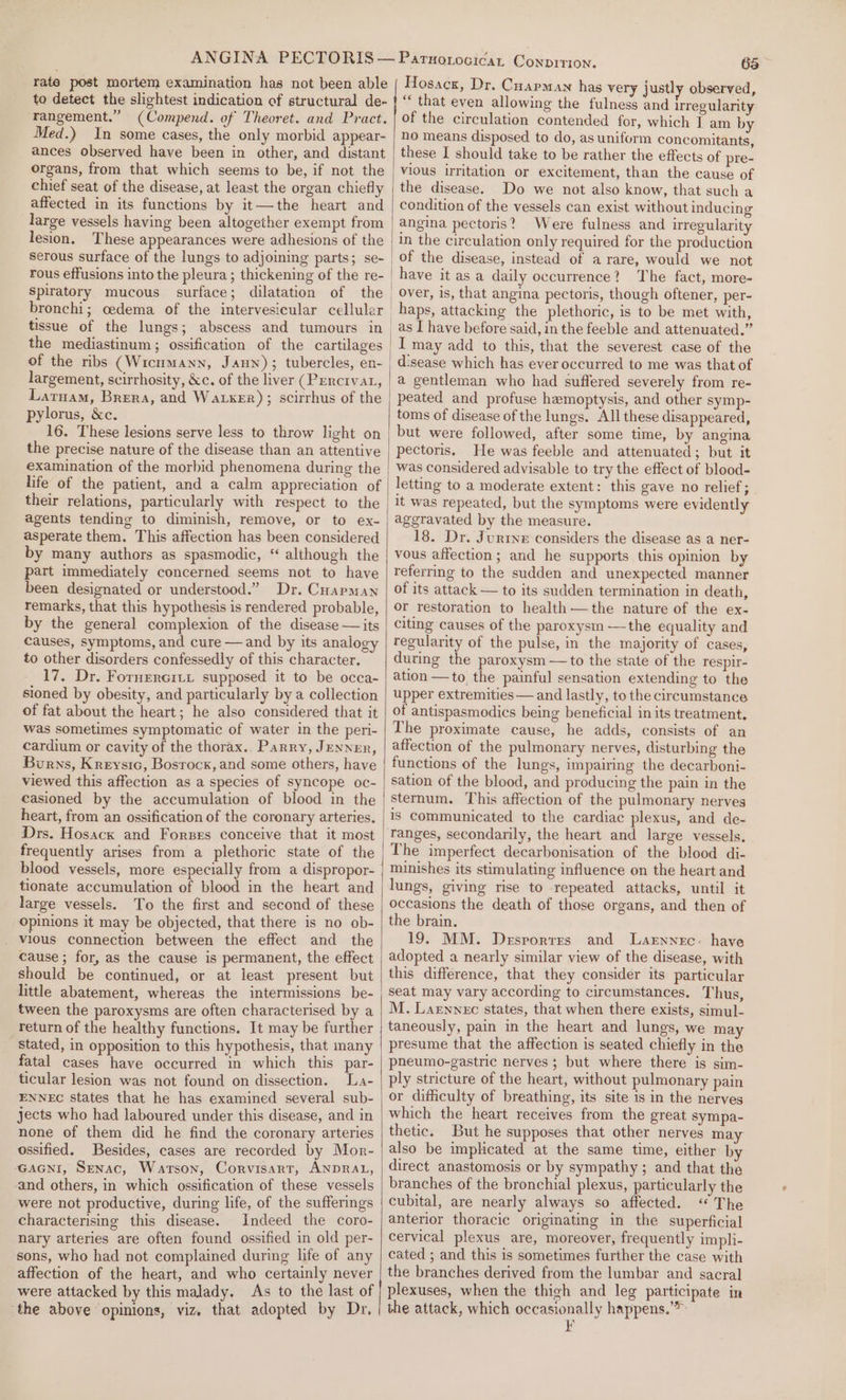 rate post mortem examination has not been able to detect the slightest indication of structural de- rangement.” (Compend. of Theoret. and Pract. Med.) In some cases, the only morbid appear- ances observed have been in other, and distant organs, from that which seems to be, if not the chief seat of the disease, at least the organ chiefly affected in its functions by it—the heart and large vessels having been altogether exempt from lesion. These appearances were adhesions of the serous surface of the lungs to adjoining parts; se- Spiratory mucous surface; dilatation of the bronchi; cedema of the intervesicular cellular tissue of the lungs; abscess and tumours in largement, scirrhosity, &amp;c. of the liver (Penrcrvat, Latuam, Brera, and Waker); scirrhus of the pylorus, &amp;c. 16. These lesions serve less to throw light on the precise nature of the disease than an attentive examination of the morbid phenomena during the life of the patient, and a calm appreciation of their relations, particularly with respect to the agents tending to diminish, remove, or to ex- asperate them. This affection has been considered by many authors as spasmodic, “ although the part immediately concerned seems not to have been designated or understood.” Dr. Cuarman remarks, that this hypothesis is rendered probable, by the general complexion of the disease — its Causes, symptoms, and cure — and by its analogy to other disorders confessedly of this character. 17, Dr. Fornercitt supposed it to be occa- sioned by obesity, and particularly by a collection of fat about the heart; he also considered that it was sometimes symptomatic of water in the peri- cardium or cavity of the thorax.. Parry, JENNER, Burns, Kreystc, Bosrock,and some others, have viewed this affection as a species of syncope oc- casioned by the accumulation of blood in the heart, from an ossification of the coronary arteries. Drs. Hosacx and Forses conceive that it most frequently arises from a plethoric state of the blood vessels, more especially from a dispropor- tionate accumulation of blood in the heart and large vessels. To the first and second of these opinions it may be objected, that there is no ob- _ vious connection between the effect and the cause ; for, as the cause is permanent, the effect should be continued, or at least present but little abatement, whereas the intermissions be- tween the paroxysms are often characterised by a return of the healthy functions. It may be further stated, in opposition to this hypothesis, that many fatal cases have occurred in which this par- ticular lesion was not found on dissection. La- ENNEC States that he has examined several sub- jects who had laboured under this disease, and in none of them did he find the coronary arteries ossified. Besides, cases are recorded by Mor- GAGNI, Senac, Watson, Corvisart, ANDRAL, and others, in which ossification of these vessels were not productive, during life, of the sufferings characterising this disease. Indeed the coro- nary arteries are often found ossified in old per- sons, who had not complained during life of any affection of the heart, and who certainly never were attacked by this malady. As to the last of 6a Hosacx, Dr. Cuapman has very justly observed, “ that even allowing the fulness and irregularity of the circulation contended for, which I am by no means disposed to do, as uniform concomitants, these I should take to be rather the effects of pre- vious irritation or excitement, than the cause of Do we not also know, that such a condition of the vessels can exist without inducing angina pectoris? Were fulness and irregularity in the circulation only required for the production of the disease, instead of a rare, would we not have itasa daily occurrence? The fact, more- over, is, that angina pectoris, though oftener, per- haps, attacking the plethoric, is to be met with, as I have before said, in the feeble and attenuated.” I may add to this, that the severest case of the disease which has ever occurred to me was that of a gentleman who had suffered severely from re- peated and profuse hemoptysis, and other symp- toms of disease of the lungs. All these disappeared, but were followed, after some time, by angina pectoris. He was feeble and attenuated; but it was considered advisable to try the effect of blood- letting to a moderate extent: this gave no relief; it was repeated, but the symptoms were evidently aggravated by the measure. 18. Dr. Jurrye considers the disease as a ner- vous affection; and he supports this opinion by referring to the sudden and unexpected manner of its attack — to its sudden termination in death, or restoration to health—the nature of the ex- citing causes of the paroxystin —the equality and regularity of the pulse, in the majority of cases, during the paroxysm —to the state of the respir- ation —to the painful sensation extending to the upper extremities — and lastly, to the circumstance of antispasmodics being beneficial in its treatment. The proximate cause, he adds, consists of an affection of the pulmonary nerves, disturbing the functions of the lungs, impairing the decarboni- sation of the blood, and producing the pain in the sternum. This affection of the pulmonary nerves is Communicated to the cardiac plexus, and de- ranges, secondarily, the heart and large vessels. The imperfect decarbonisation of the blood di- minishes its stimulating influence on the heart and lungs, giving rise to repeated attacks, until it occasions the death of those organs, and then of the brain. 19. MM. Desportrs and Larnnec: have adopted a nearly similar view of the disease, with this difference, that they consider its particular seat may vary according to circumstances. Thus, M. Laewnec states, that when there exists, simul- taneously, pain in the heart and lungs, we may presume that the affection is seated chiefly in the pneumo-gastric nerves ; but where there is sim- ply stricture of the heart, without pulmonary pain or difficulty of breathing, its site is in the nerves which the heart receives from the great sympa- thetic. But he supposes that other nerves may also be implicated at the same time, either by direct anastomosis or by sympathy; and that the branches of the bronchial plexus, particularly the cubital, are nearly always so affected. ‘The anterior thoracic originating in the superficial cervical plexus are, moreover, frequently impli- cated ; and this is sometimes further the case with the branches derived from the lumbar and sacral plexuses, when the thigh and leg participate in